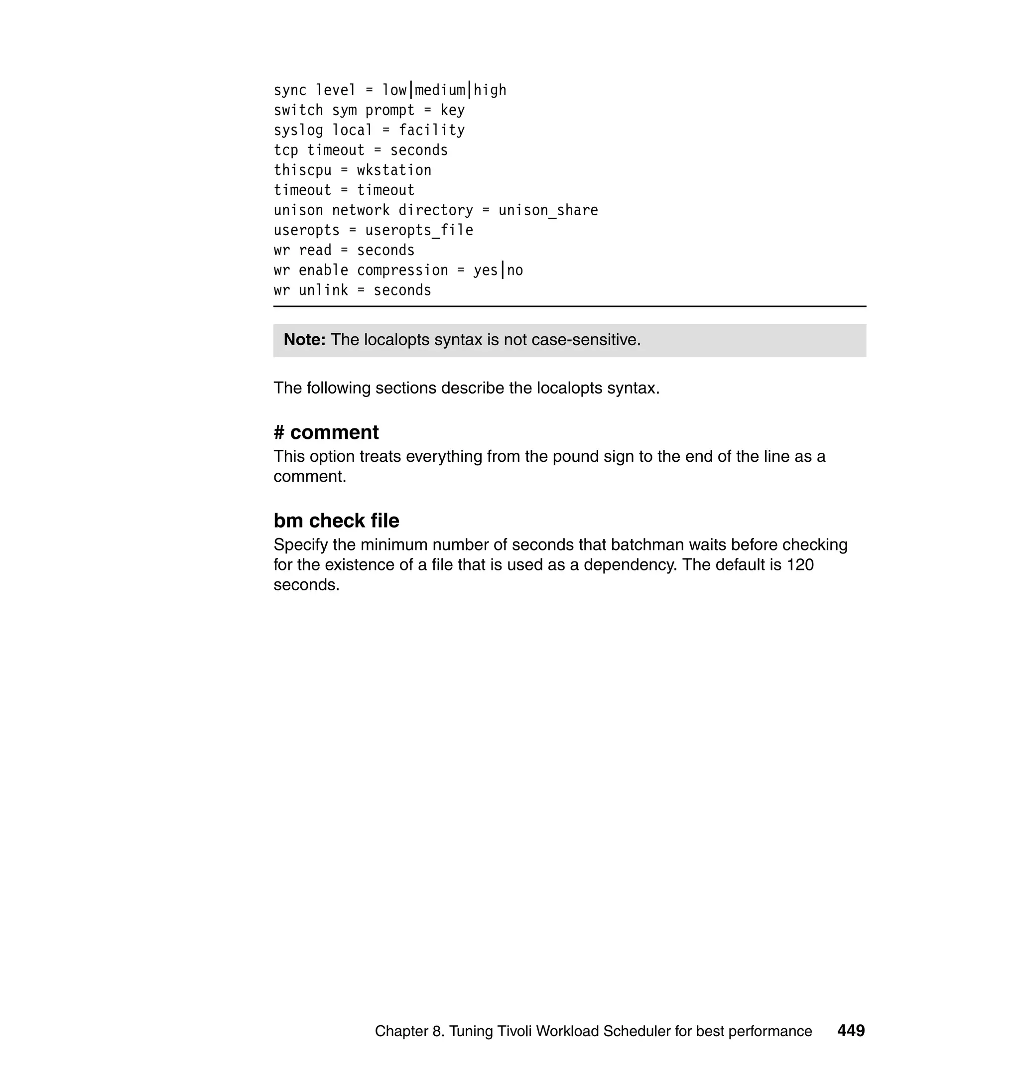 sync level = low|medium|high
switch sym prompt = key
syslog local = facility
tcp timeout = seconds
thiscpu = wkstation
timeout = timeout
unison network directory = unison_share
useropts = useropts_file
wr read = seconds
wr enable compression = yes|no
wr unlink = seconds


 Note: The localopts syntax is not case-sensitive.

The following sections describe the localopts syntax.

# comment
This option treats everything from the pound sign to the end of the line as a
comment.

bm check file
Specify the minimum number of seconds that batchman waits before checking
for the existence of a file that is used as a dependency. The default is 120
seconds.




              Chapter 8. Tuning Tivoli Workload Scheduler for best performance   449
 