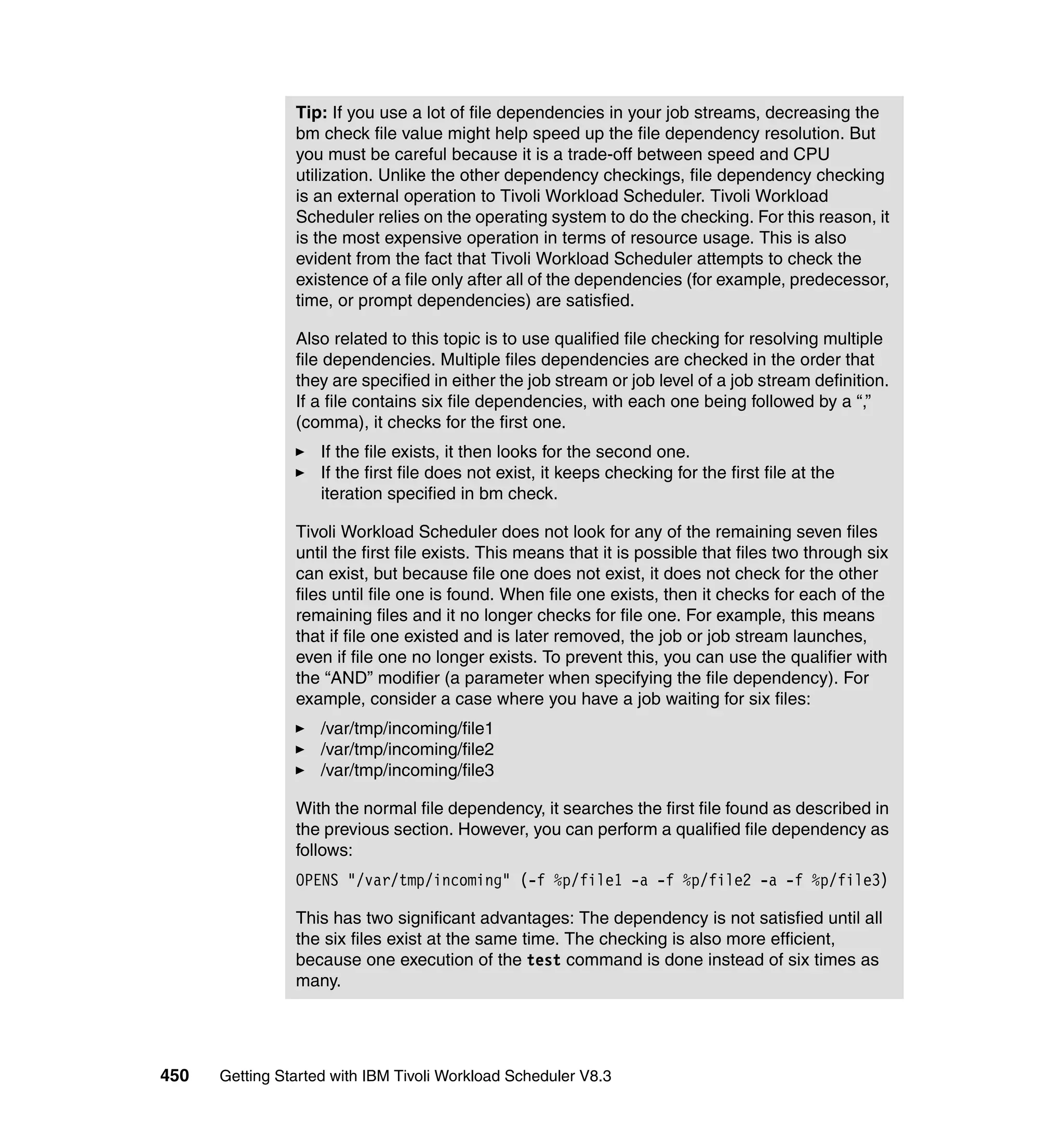 Tip: If you use a lot of file dependencies in your job streams, decreasing the
                bm check file value might help speed up the file dependency resolution. But
                you must be careful because it is a trade-off between speed and CPU
                utilization. Unlike the other dependency checkings, file dependency checking
                is an external operation to Tivoli Workload Scheduler. Tivoli Workload
                Scheduler relies on the operating system to do the checking. For this reason, it
                is the most expensive operation in terms of resource usage. This is also
                evident from the fact that Tivoli Workload Scheduler attempts to check the
                existence of a file only after all of the dependencies (for example, predecessor,
                time, or prompt dependencies) are satisfied.

                Also related to this topic is to use qualified file checking for resolving multiple
                file dependencies. Multiple files dependencies are checked in the order that
                they are specified in either the job stream or job level of a job stream definition.
                If a file contains six file dependencies, with each one being followed by a “,”
                (comma), it checks for the first one.
                    If the file exists, it then looks for the second one.
                    If the first file does not exist, it keeps checking for the first file at the
                    iteration specified in bm check.

                Tivoli Workload Scheduler does not look for any of the remaining seven files
                until the first file exists. This means that it is possible that files two through six
                can exist, but because file one does not exist, it does not check for the other
                files until file one is found. When file one exists, then it checks for each of the
                remaining files and it no longer checks for file one. For example, this means
                that if file one existed and is later removed, the job or job stream launches,
                even if file one no longer exists. To prevent this, you can use the qualifier with
                the “AND” modifier (a parameter when specifying the file dependency). For
                example, consider a case where you have a job waiting for six files:
                    /var/tmp/incoming/file1
                    /var/tmp/incoming/file2
                    /var/tmp/incoming/file3

                With the normal file dependency, it searches the first file found as described in
                the previous section. However, you can perform a qualified file dependency as
                follows:
                OPENS "/var/tmp/incoming" (-f %p/file1 -a -f %p/file2 -a -f %p/file3)

                This has two significant advantages: The dependency is not satisfied until all
                the six files exist at the same time. The checking is also more efficient,
                because one execution of the test command is done instead of six times as
                many.




450   Getting Started with IBM Tivoli Workload Scheduler V8.3
 