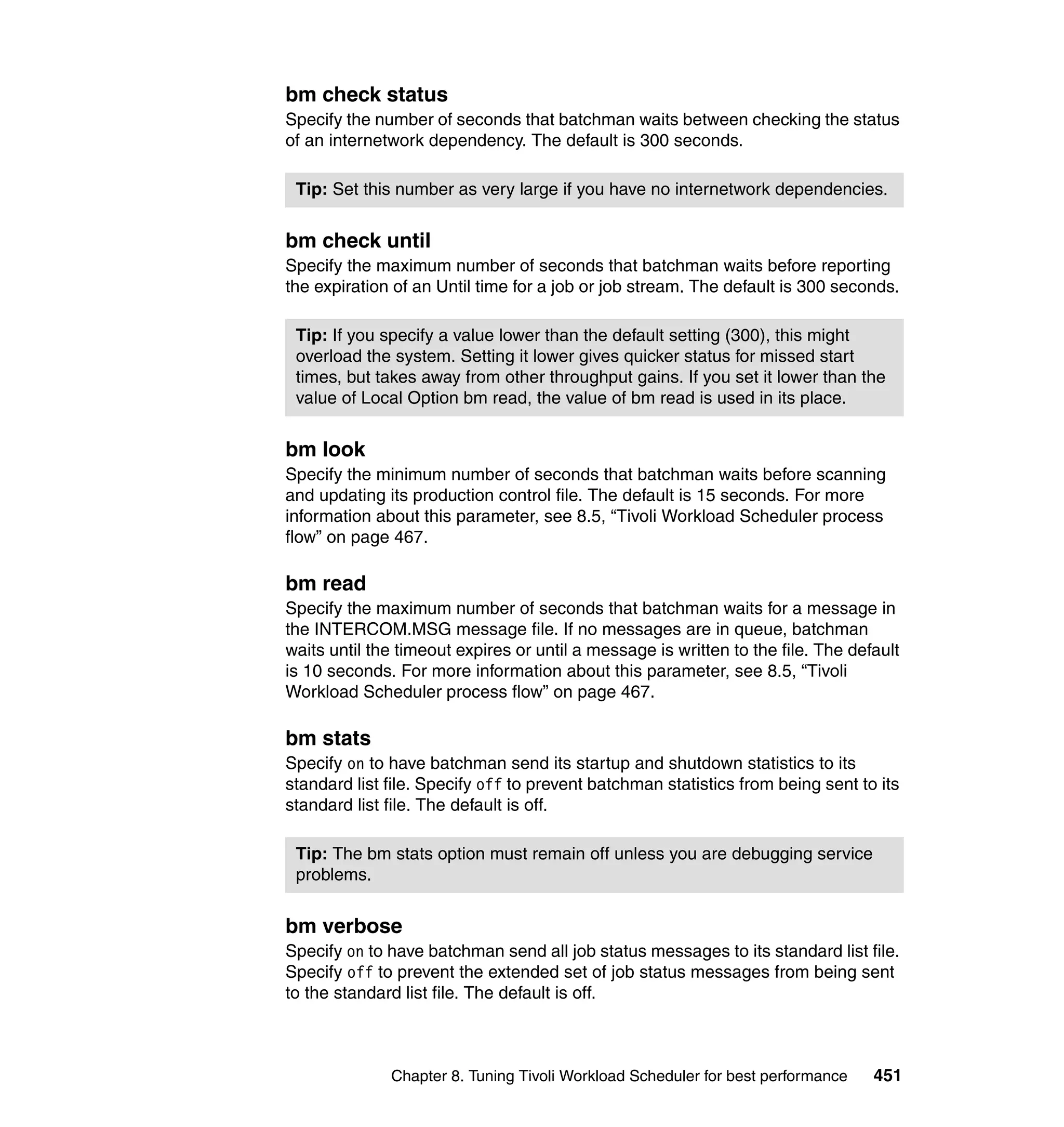 bm check status
Specify the number of seconds that batchman waits between checking the status
of an internetwork dependency. The default is 300 seconds.

 Tip: Set this number as very large if you have no internetwork dependencies.


bm check until
Specify the maximum number of seconds that batchman waits before reporting
the expiration of an Until time for a job or job stream. The default is 300 seconds.

 Tip: If you specify a value lower than the default setting (300), this might
 overload the system. Setting it lower gives quicker status for missed start
 times, but takes away from other throughput gains. If you set it lower than the
 value of Local Option bm read, the value of bm read is used in its place.


bm look
Specify the minimum number of seconds that batchman waits before scanning
and updating its production control file. The default is 15 seconds. For more
information about this parameter, see 8.5, “Tivoli Workload Scheduler process
flow” on page 467.

bm read
Specify the maximum number of seconds that batchman waits for a message in
the INTERCOM.MSG message file. If no messages are in queue, batchman
waits until the timeout expires or until a message is written to the file. The default
is 10 seconds. For more information about this parameter, see 8.5, “Tivoli
Workload Scheduler process flow” on page 467.

bm stats
Specify on to have batchman send its startup and shutdown statistics to its
standard list file. Specify off to prevent batchman statistics from being sent to its
standard list file. The default is off.

 Tip: The bm stats option must remain off unless you are debugging service
 problems.


bm verbose
Specify on to have batchman send all job status messages to its standard list file.
Specify off to prevent the extended set of job status messages from being sent
to the standard list file. The default is off.



              Chapter 8. Tuning Tivoli Workload Scheduler for best performance    451
 