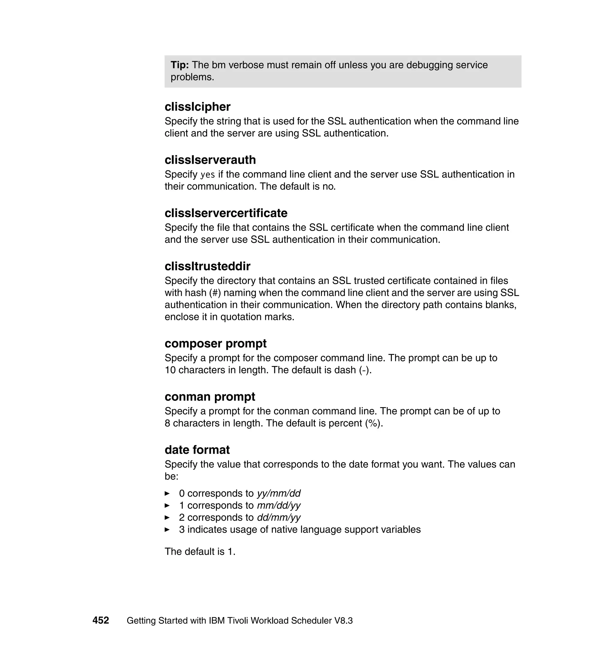 Tip: The bm verbose must remain off unless you are debugging service
                problems.


               clisslcipher
               Specify the string that is used for the SSL authentication when the command line
               client and the server are using SSL authentication.

               clisslserverauth
               Specify yes if the command line client and the server use SSL authentication in
               their communication. The default is no.

               clisslservercertificate
               Specify the file that contains the SSL certificate when the command line client
               and the server use SSL authentication in their communication.

               clissltrusteddir
               Specify the directory that contains an SSL trusted certificate contained in files
               with hash (#) naming when the command line client and the server are using SSL
               authentication in their communication. When the directory path contains blanks,
               enclose it in quotation marks.

               composer prompt
               Specify a prompt for the composer command line. The prompt can be up to
               10 characters in length. The default is dash (-).

               conman prompt
               Specify a prompt for the conman command line. The prompt can be of up to
               8 characters in length. The default is percent (%).

               date format
               Specify the value that corresponds to the date format you want. The values can
               be:
                  0 corresponds to yy/mm/dd
                  1 corresponds to mm/dd/yy
                  2 corresponds to dd/mm/yy
                  3 indicates usage of native language support variables

               The default is 1.




452   Getting Started with IBM Tivoli Workload Scheduler V8.3
 