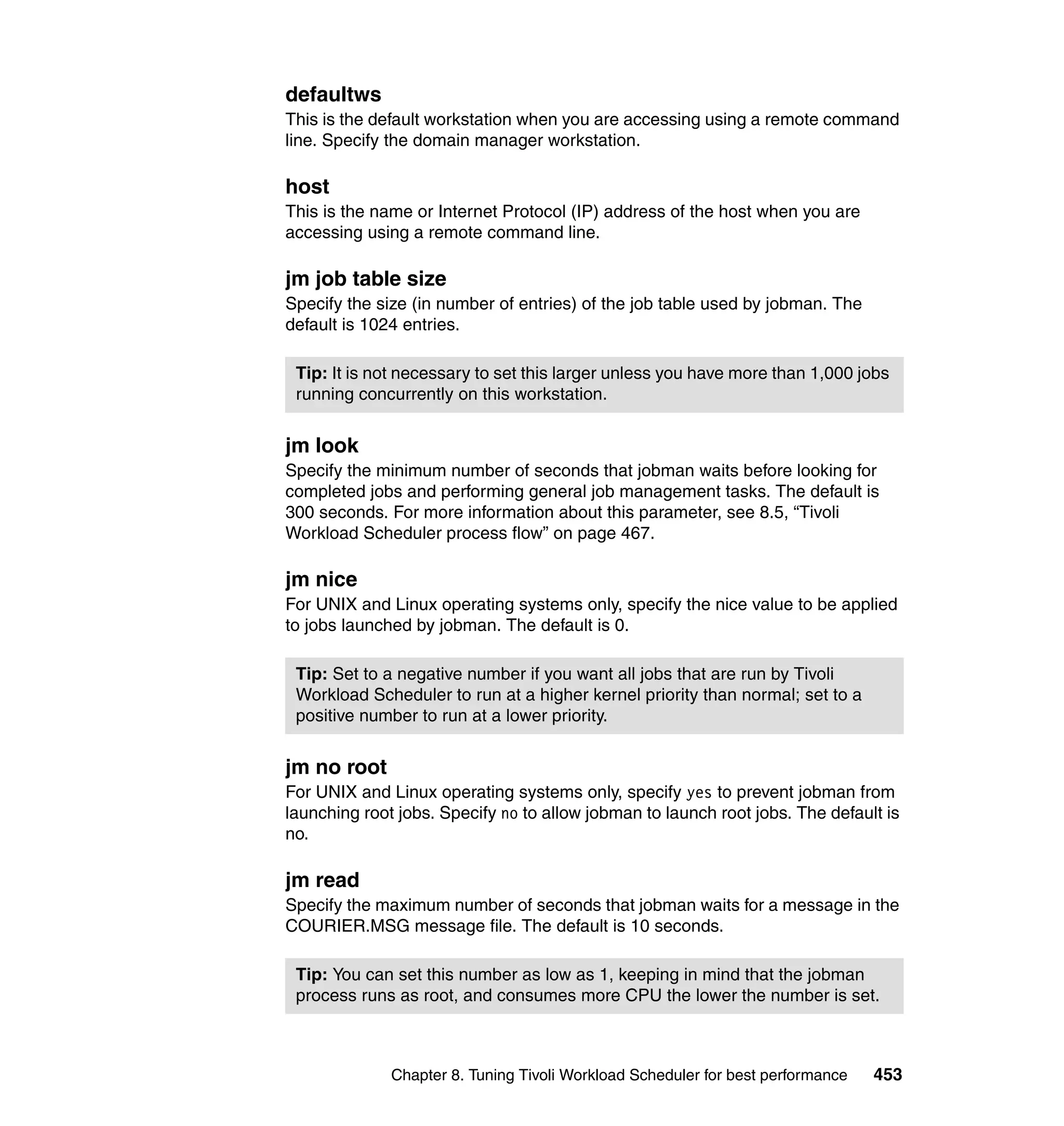 defaultws
This is the default workstation when you are accessing using a remote command
line. Specify the domain manager workstation.

host
This is the name or Internet Protocol (IP) address of the host when you are
accessing using a remote command line.

jm job table size
Specify the size (in number of entries) of the job table used by jobman. The
default is 1024 entries.

 Tip: It is not necessary to set this larger unless you have more than 1,000 jobs
 running concurrently on this workstation.


jm look
Specify the minimum number of seconds that jobman waits before looking for
completed jobs and performing general job management tasks. The default is
300 seconds. For more information about this parameter, see 8.5, “Tivoli
Workload Scheduler process flow” on page 467.

jm nice
For UNIX and Linux operating systems only, specify the nice value to be applied
to jobs launched by jobman. The default is 0.

 Tip: Set to a negative number if you want all jobs that are run by Tivoli
 Workload Scheduler to run at a higher kernel priority than normal; set to a
 positive number to run at a lower priority.


jm no root
For UNIX and Linux operating systems only, specify yes to prevent jobman from
launching root jobs. Specify no to allow jobman to launch root jobs. The default is
no.

jm read
Specify the maximum number of seconds that jobman waits for a message in the
COURIER.MSG message file. The default is 10 seconds.

 Tip: You can set this number as low as 1, keeping in mind that the jobman
 process runs as root, and consumes more CPU the lower the number is set.



              Chapter 8. Tuning Tivoli Workload Scheduler for best performance   453
 
