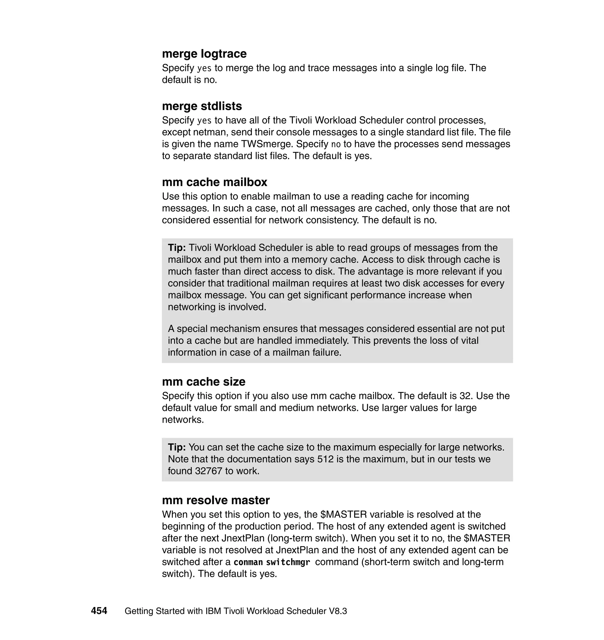 merge logtrace
               Specify yes to merge the log and trace messages into a single log file. The
               default is no.

               merge stdlists
               Specify yes to have all of the Tivoli Workload Scheduler control processes,
               except netman, send their console messages to a single standard list file. The file
               is given the name TWSmerge. Specify no to have the processes send messages
               to separate standard list files. The default is yes.

               mm cache mailbox
               Use this option to enable mailman to use a reading cache for incoming
               messages. In such a case, not all messages are cached, only those that are not
               considered essential for network consistency. The default is no.

                Tip: Tivoli Workload Scheduler is able to read groups of messages from the
                mailbox and put them into a memory cache. Access to disk through cache is
                much faster than direct access to disk. The advantage is more relevant if you
                consider that traditional mailman requires at least two disk accesses for every
                mailbox message. You can get significant performance increase when
                networking is involved.

                A special mechanism ensures that messages considered essential are not put
                into a cache but are handled immediately. This prevents the loss of vital
                information in case of a mailman failure.


               mm cache size
               Specify this option if you also use mm cache mailbox. The default is 32. Use the
               default value for small and medium networks. Use larger values for large
               networks.

                Tip: You can set the cache size to the maximum especially for large networks.
                Note that the documentation says 512 is the maximum, but in our tests we
                found 32767 to work.


               mm resolve master
               When you set this option to yes, the $MASTER variable is resolved at the
               beginning of the production period. The host of any extended agent is switched
               after the next JnextPlan (long-term switch). When you set it to no, the $MASTER
               variable is not resolved at JnextPlan and the host of any extended agent can be
               switched after a conman switchmgr command (short-term switch and long-term
               switch). The default is yes.


454   Getting Started with IBM Tivoli Workload Scheduler V8.3
 