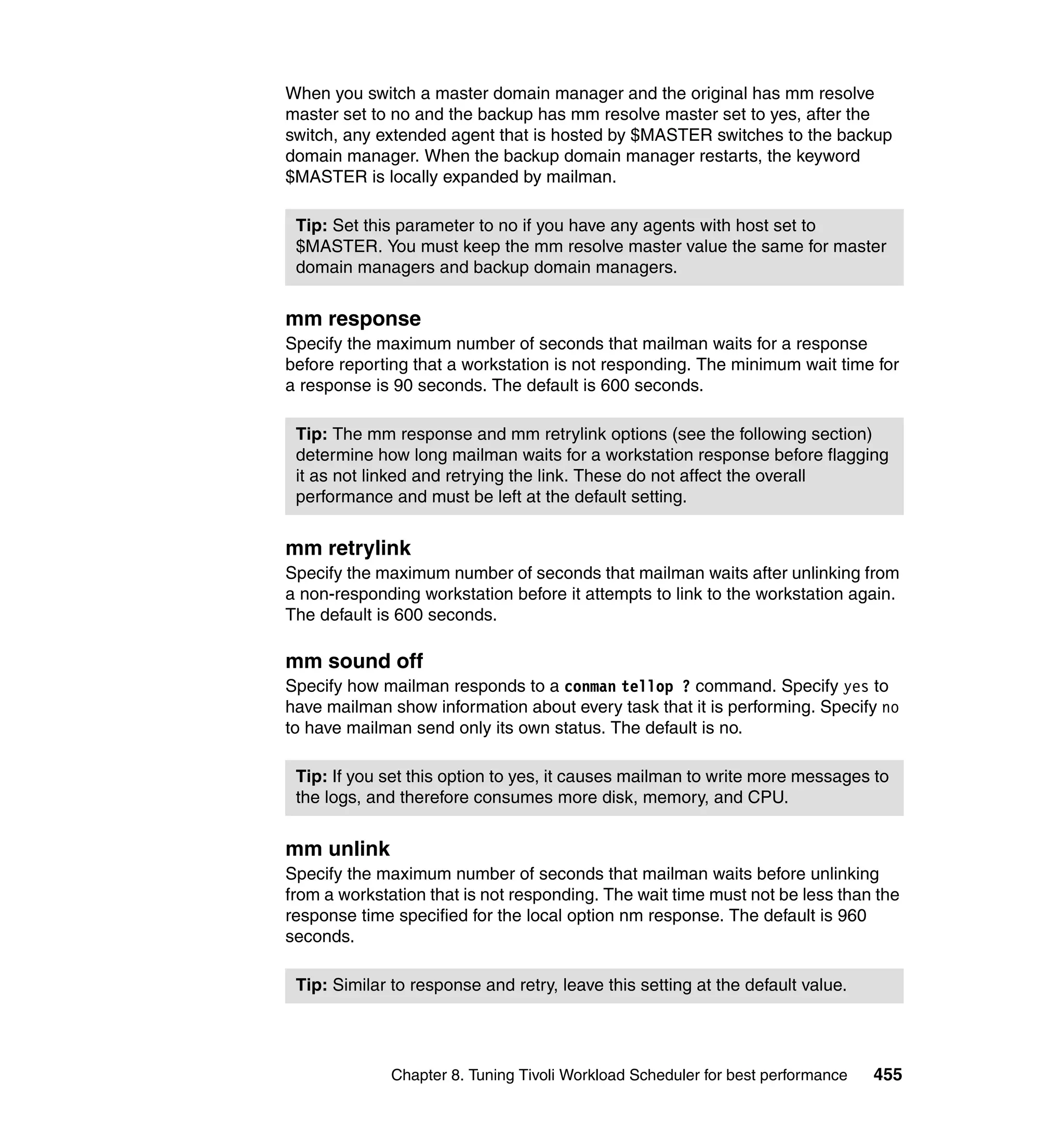 When you switch a master domain manager and the original has mm resolve
master set to no and the backup has mm resolve master set to yes, after the
switch, any extended agent that is hosted by $MASTER switches to the backup
domain manager. When the backup domain manager restarts, the keyword
$MASTER is locally expanded by mailman.

 Tip: Set this parameter to no if you have any agents with host set to
 $MASTER. You must keep the mm resolve master value the same for master
 domain managers and backup domain managers.


mm response
Specify the maximum number of seconds that mailman waits for a response
before reporting that a workstation is not responding. The minimum wait time for
a response is 90 seconds. The default is 600 seconds.

 Tip: The mm response and mm retrylink options (see the following section)
 determine how long mailman waits for a workstation response before flagging
 it as not linked and retrying the link. These do not affect the overall
 performance and must be left at the default setting.


mm retrylink
Specify the maximum number of seconds that mailman waits after unlinking from
a non-responding workstation before it attempts to link to the workstation again.
The default is 600 seconds.

mm sound off
Specify how mailman responds to a conman tellop ? command. Specify yes to
have mailman show information about every task that it is performing. Specify no
to have mailman send only its own status. The default is no.

 Tip: If you set this option to yes, it causes mailman to write more messages to
 the logs, and therefore consumes more disk, memory, and CPU.


mm unlink
Specify the maximum number of seconds that mailman waits before unlinking
from a workstation that is not responding. The wait time must not be less than the
response time specified for the local option nm response. The default is 960
seconds.

 Tip: Similar to response and retry, leave this setting at the default value.




              Chapter 8. Tuning Tivoli Workload Scheduler for best performance   455
 