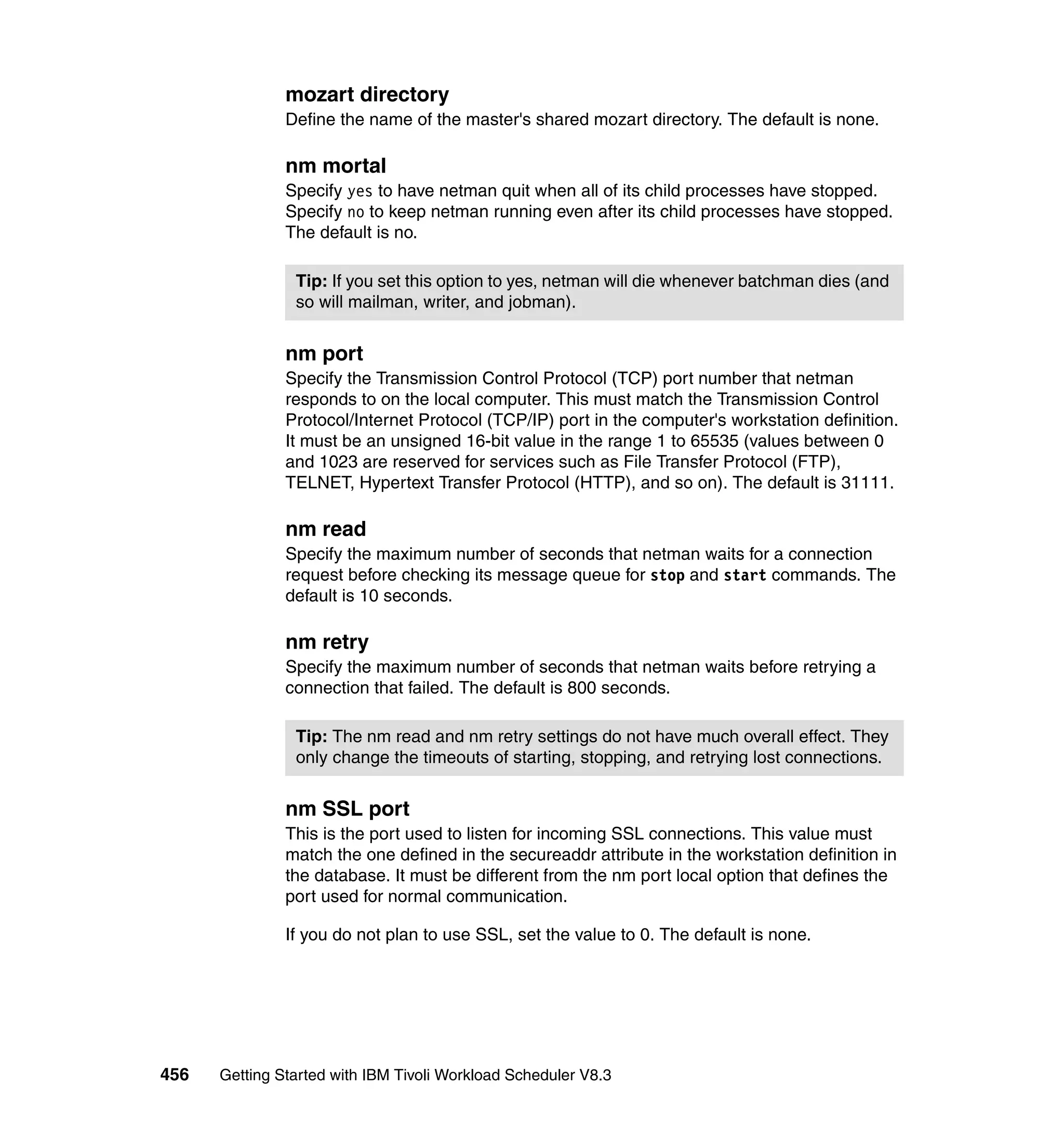 mozart directory
               Define the name of the master's shared mozart directory. The default is none.

               nm mortal
               Specify yes to have netman quit when all of its child processes have stopped.
               Specify no to keep netman running even after its child processes have stopped.
               The default is no.

                Tip: If you set this option to yes, netman will die whenever batchman dies (and
                so will mailman, writer, and jobman).


               nm port
               Specify the Transmission Control Protocol (TCP) port number that netman
               responds to on the local computer. This must match the Transmission Control
               Protocol/Internet Protocol (TCP/IP) port in the computer's workstation definition.
               It must be an unsigned 16-bit value in the range 1 to 65535 (values between 0
               and 1023 are reserved for services such as File Transfer Protocol (FTP),
               TELNET, Hypertext Transfer Protocol (HTTP), and so on). The default is 31111.

               nm read
               Specify the maximum number of seconds that netman waits for a connection
               request before checking its message queue for stop and start commands. The
               default is 10 seconds.

               nm retry
               Specify the maximum number of seconds that netman waits before retrying a
               connection that failed. The default is 800 seconds.

                Tip: The nm read and nm retry settings do not have much overall effect. They
                only change the timeouts of starting, stopping, and retrying lost connections.


               nm SSL port
               This is the port used to listen for incoming SSL connections. This value must
               match the one defined in the secureaddr attribute in the workstation definition in
               the database. It must be different from the nm port local option that defines the
               port used for normal communication.

               If you do not plan to use SSL, set the value to 0. The default is none.




456   Getting Started with IBM Tivoli Workload Scheduler V8.3
 