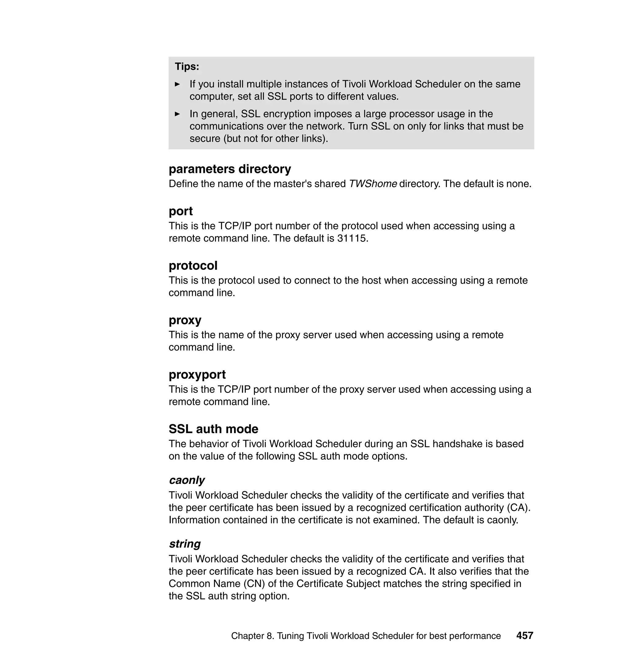 Tips:
    If you install multiple instances of Tivoli Workload Scheduler on the same
    computer, set all SSL ports to different values.
    In general, SSL encryption imposes a large processor usage in the
    communications over the network. Turn SSL on only for links that must be
    secure (but not for other links).


parameters directory
Define the name of the master's shared TWShome directory. The default is none.

port
This is the TCP/IP port number of the protocol used when accessing using a
remote command line. The default is 31115.

protocol
This is the protocol used to connect to the host when accessing using a remote
command line.

proxy
This is the name of the proxy server used when accessing using a remote
command line.

proxyport
This is the TCP/IP port number of the proxy server used when accessing using a
remote command line.

SSL auth mode
The behavior of Tivoli Workload Scheduler during an SSL handshake is based
on the value of the following SSL auth mode options.

caonly
Tivoli Workload Scheduler checks the validity of the certificate and verifies that
the peer certificate has been issued by a recognized certification authority (CA).
Information contained in the certificate is not examined. The default is caonly.

string
Tivoli Workload Scheduler checks the validity of the certificate and verifies that
the peer certificate has been issued by a recognized CA. It also verifies that the
Common Name (CN) of the Certificate Subject matches the string specified in
the SSL auth string option.


              Chapter 8. Tuning Tivoli Workload Scheduler for best performance   457
 