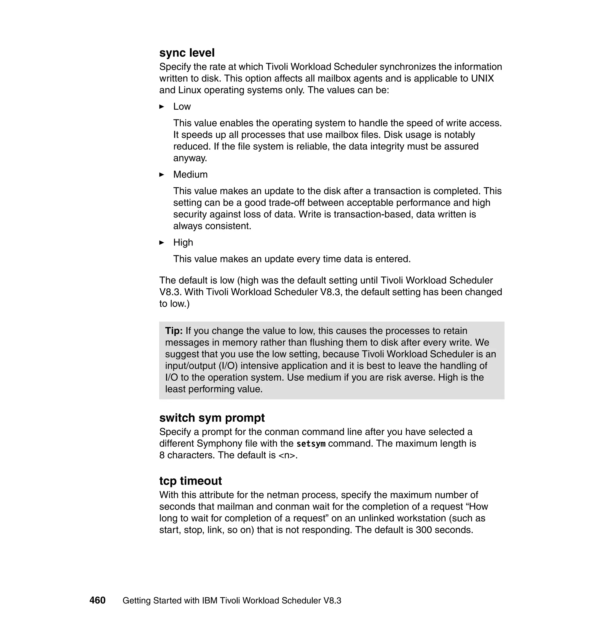 sync level
               Specify the rate at which Tivoli Workload Scheduler synchronizes the information
               written to disk. This option affects all mailbox agents and is applicable to UNIX
               and Linux operating systems only. The values can be:
                  Low
                  This value enables the operating system to handle the speed of write access.
                  It speeds up all processes that use mailbox files. Disk usage is notably
                  reduced. If the file system is reliable, the data integrity must be assured
                  anyway.
                  Medium
                  This value makes an update to the disk after a transaction is completed. This
                  setting can be a good trade-off between acceptable performance and high
                  security against loss of data. Write is transaction-based, data written is
                  always consistent.
                  High
                  This value makes an update every time data is entered.

               The default is low (high was the default setting until Tivoli Workload Scheduler
               V8.3. With Tivoli Workload Scheduler V8.3, the default setting has been changed
               to low.)

                Tip: If you change the value to low, this causes the processes to retain
                messages in memory rather than flushing them to disk after every write. We
                suggest that you use the low setting, because Tivoli Workload Scheduler is an
                input/output (I/O) intensive application and it is best to leave the handling of
                I/O to the operation system. Use medium if you are risk averse. High is the
                least performing value.


               switch sym prompt
               Specify a prompt for the conman command line after you have selected a
               different Symphony file with the setsym command. The maximum length is
               8 characters. The default is <n>.

               tcp timeout
               With this attribute for the netman process, specify the maximum number of
               seconds that mailman and conman wait for the completion of a request “How
               long to wait for completion of a request” on an unlinked workstation (such as
               start, stop, link, so on) that is not responding. The default is 300 seconds.




460   Getting Started with IBM Tivoli Workload Scheduler V8.3
 