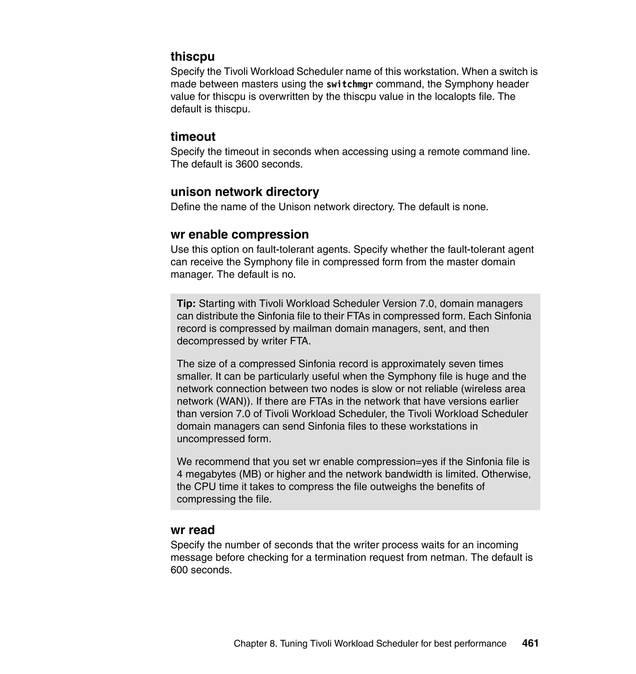 thiscpu
Specify the Tivoli Workload Scheduler name of this workstation. When a switch is
made between masters using the switchmgr command, the Symphony header
value for thiscpu is overwritten by the thiscpu value in the localopts file. The
default is thiscpu.

timeout
Specify the timeout in seconds when accessing using a remote command line.
The default is 3600 seconds.

unison network directory
Define the name of the Unison network directory. The default is none.

wr enable compression
Use this option on fault-tolerant agents. Specify whether the fault-tolerant agent
can receive the Symphony file in compressed form from the master domain
manager. The default is no.

 Tip: Starting with Tivoli Workload Scheduler Version 7.0, domain managers
 can distribute the Sinfonia file to their FTAs in compressed form. Each Sinfonia
 record is compressed by mailman domain managers, sent, and then
 decompressed by writer FTA.

 The size of a compressed Sinfonia record is approximately seven times
 smaller. It can be particularly useful when the Symphony file is huge and the
 network connection between two nodes is slow or not reliable (wireless area
 network (WAN)). If there are FTAs in the network that have versions earlier
 than version 7.0 of Tivoli Workload Scheduler, the Tivoli Workload Scheduler
 domain managers can send Sinfonia files to these workstations in
 uncompressed form.

 We recommend that you set wr enable compression=yes if the Sinfonia file is
 4 megabytes (MB) or higher and the network bandwidth is limited. Otherwise,
 the CPU time it takes to compress the file outweighs the benefits of
 compressing the file.


wr read
Specify the number of seconds that the writer process waits for an incoming
message before checking for a termination request from netman. The default is
600 seconds.




              Chapter 8. Tuning Tivoli Workload Scheduler for best performance   461
 