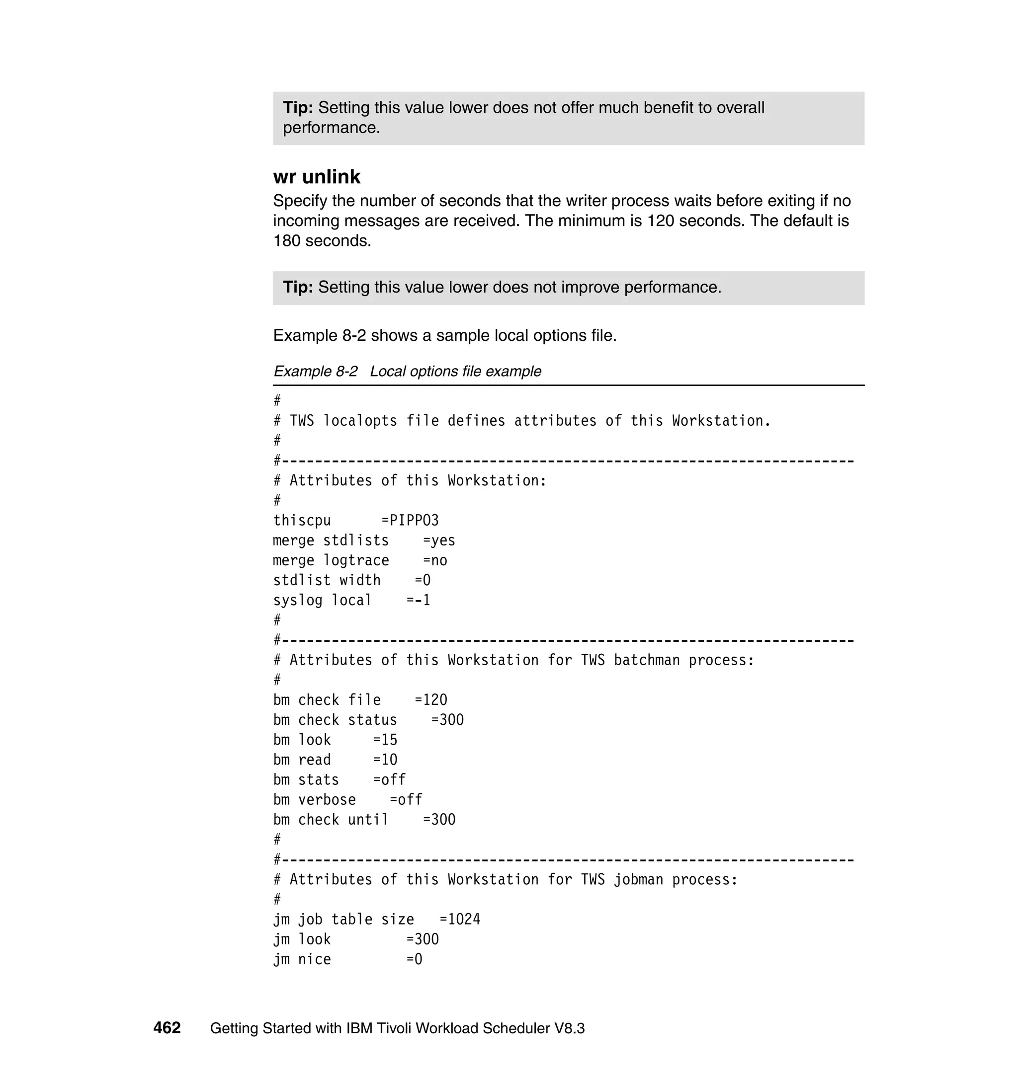 Tip: Setting this value lower does not offer much benefit to overall
                performance.


               wr unlink
               Specify the number of seconds that the writer process waits before exiting if no
               incoming messages are received. The minimum is 120 seconds. The default is
               180 seconds.

                Tip: Setting this value lower does not improve performance.

               Example 8-2 shows a sample local options file.

               Example 8-2 Local options file example
               #
               # TWS localopts file defines attributes of this Workstation.
               #
               #---------------------------------------------------------------------
               # Attributes of this Workstation:
               #
               thiscpu       =PIPPO3
               merge stdlists       =yes
               merge logtrace       =no
               stdlist width      =0
               syslog local      =-1
               #
               #---------------------------------------------------------------------
               # Attributes of this Workstation for TWS batchman process:
               #
               bm check file      =120
               bm check status       =300
               bm look      =15
               bm read      =10
               bm stats     =off
               bm verbose     =off
               bm check until       =300
               #
               #---------------------------------------------------------------------
               # Attributes of this Workstation for TWS jobman process:
               #
               jm job table size      =1024
               jm look           =300
               jm nice           =0



462   Getting Started with IBM Tivoli Workload Scheduler V8.3
 