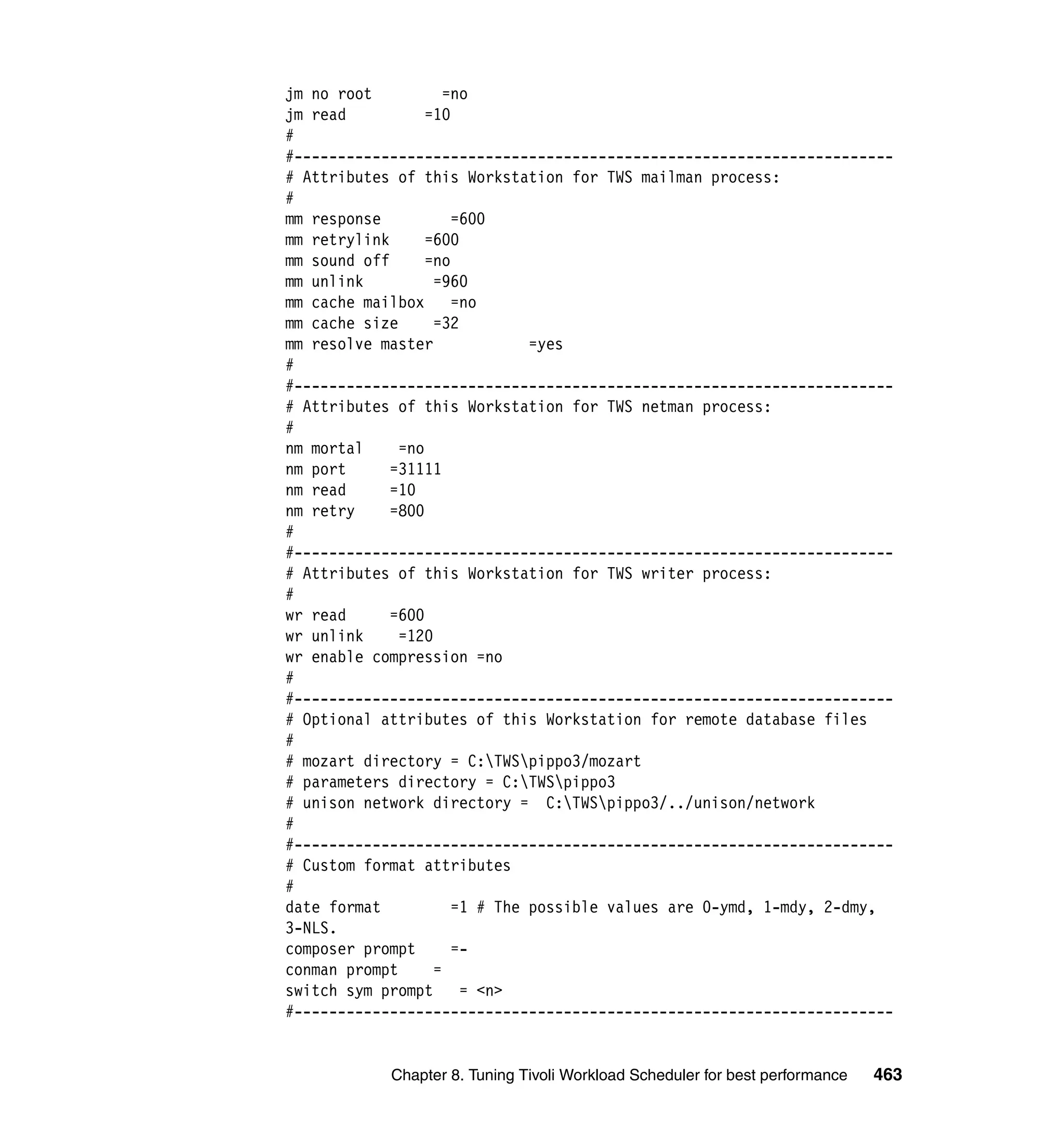 jm no root           =no
jm read           =10
#
#---------------------------------------------------------------------
# Attributes of this Workstation for TWS mailman process:
#
mm response           =600
mm retrylink      =600
mm sound off      =no
mm unlink          =960
mm cache mailbox      =no
mm cache size      =32
mm resolve master              =yes
#
#---------------------------------------------------------------------
# Attributes of this Workstation for TWS netman process:
#
nm mortal     =no
nm port      =31111
nm read      =10
nm retry     =800
#
#---------------------------------------------------------------------
# Attributes of this Workstation for TWS writer process:
#
wr read      =600
wr unlink     =120
wr enable compression =no
#
#---------------------------------------------------------------------
# Optional attributes of this Workstation for remote database files
#
# mozart directory = C:TWSpippo3/mozart
# parameters directory = C:TWSpippo3
# unison network directory = C:TWSpippo3/../unison/network
#
#---------------------------------------------------------------------
# Custom format attributes
#
date format           =1 # The possible values are 0-ymd, 1-mdy, 2-dmy,
3-NLS.
composer prompt       =-
conman prompt      =
switch sym prompt      = <n>
#---------------------------------------------------------------------


            Chapter 8. Tuning Tivoli Workload Scheduler for best performance   463
 