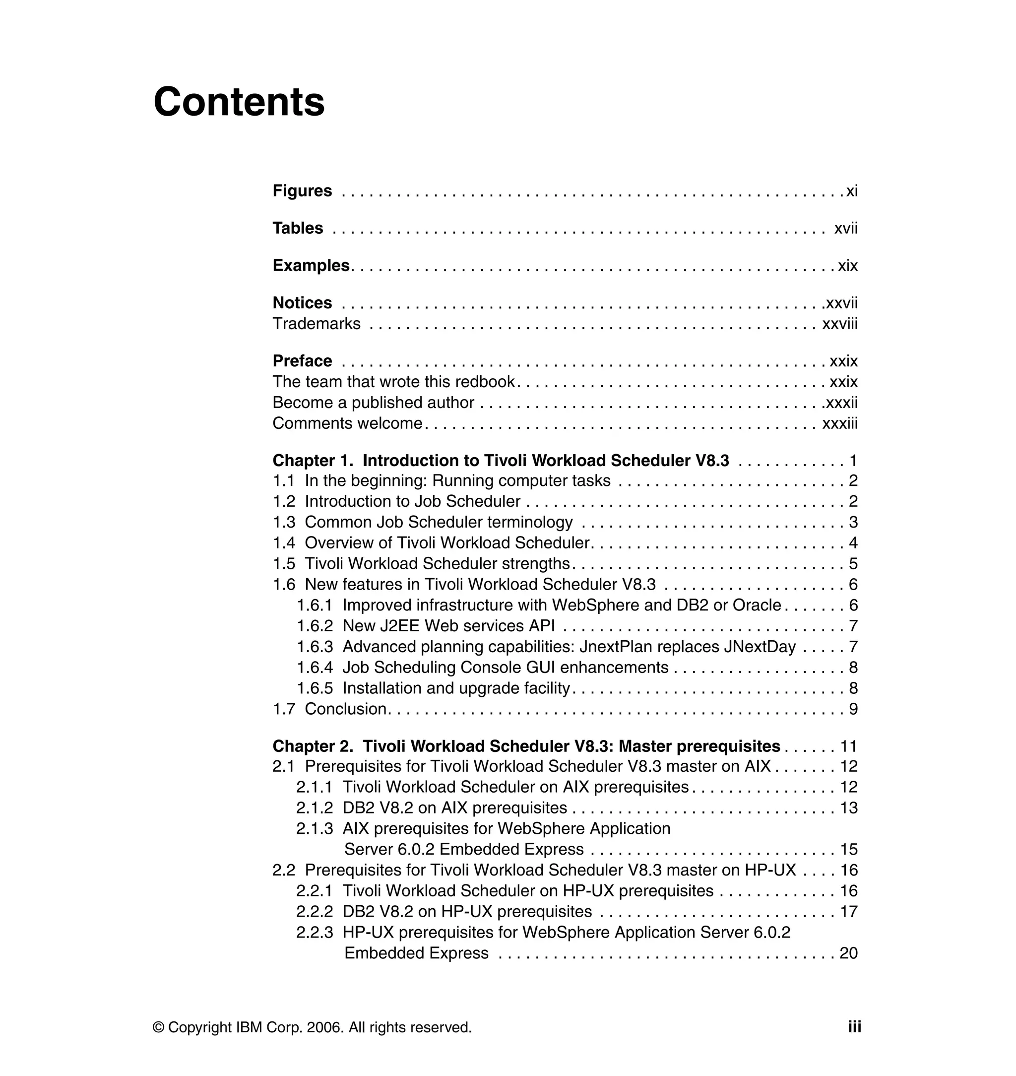 Contents

                 Figures . . . . . . . . . . . . . . . . . . . . . . . . . . . . . . . . . . . . . . . . . . . . . . . . . . . . . . . xi

                 Tables . . . . . . . . . . . . . . . . . . . . . . . . . . . . . . . . . . . . . . . . . . . . . . . . . . . . . . xvii

                 Examples. . . . . . . . . . . . . . . . . . . . . . . . . . . . . . . . . . . . . . . . . . . . . . . . . . . . . xix

                 Notices . . . . . . . . . . . . . . . . . . . . . . . . . . . . . . . . . . . . . . . . . . . . . . . . . . . . .xxvii
                 Trademarks . . . . . . . . . . . . . . . . . . . . . . . . . . . . . . . . . . . . . . . . . . . . . . . . . xxviii

                 Preface . . . . . . . . . . . . . . . . . . . . . . . . . . . . . . . . . . . . . . . . . . . . . . . . . . . . . xxix
                 The team that wrote this redbook. . . . . . . . . . . . . . . . . . . . . . . . . . . . . . . . . . xxix
                 Become a published author . . . . . . . . . . . . . . . . . . . . . . . . . . . . . . . . . . . . . .xxxii
                 Comments welcome. . . . . . . . . . . . . . . . . . . . . . . . . . . . . . . . . . . . . . . . . . . xxxiii

                 Chapter 1. Introduction to Tivoli Workload Scheduler V8.3 . . . . . . . . . . . . 1
                 1.1 In the beginning: Running computer tasks . . . . . . . . . . . . . . . . . . . . . . . . . 2
                 1.2 Introduction to Job Scheduler . . . . . . . . . . . . . . . . . . . . . . . . . . . . . . . . . . . 2
                 1.3 Common Job Scheduler terminology . . . . . . . . . . . . . . . . . . . . . . . . . . . . . 3
                 1.4 Overview of Tivoli Workload Scheduler. . . . . . . . . . . . . . . . . . . . . . . . . . . . 4
                 1.5 Tivoli Workload Scheduler strengths. . . . . . . . . . . . . . . . . . . . . . . . . . . . . . 5
                 1.6 New features in Tivoli Workload Scheduler V8.3 . . . . . . . . . . . . . . . . . . . . 6
                    1.6.1 Improved infrastructure with WebSphere and DB2 or Oracle . . . . . . . 6
                    1.6.2 New J2EE Web services API . . . . . . . . . . . . . . . . . . . . . . . . . . . . . . . 7
                    1.6.3 Advanced planning capabilities: JnextPlan replaces JNextDay . . . . . 7
                    1.6.4 Job Scheduling Console GUI enhancements . . . . . . . . . . . . . . . . . . . 8
                    1.6.5 Installation and upgrade facility. . . . . . . . . . . . . . . . . . . . . . . . . . . . . . 8
                 1.7 Conclusion. . . . . . . . . . . . . . . . . . . . . . . . . . . . . . . . . . . . . . . . . . . . . . . . . . 9

                 Chapter 2. Tivoli Workload Scheduler V8.3: Master prerequisites . . . . . . 11
                 2.1 Prerequisites for Tivoli Workload Scheduler V8.3 master on AIX . . . . . . . 12
                    2.1.1 Tivoli Workload Scheduler on AIX prerequisites . . . . . . . . . . . . . . . . 12
                    2.1.2 DB2 V8.2 on AIX prerequisites . . . . . . . . . . . . . . . . . . . . . . . . . . . . . 13
                    2.1.3 AIX prerequisites for WebSphere Application
                          Server 6.0.2 Embedded Express . . . . . . . . . . . . . . . . . . . . . . . . . . . 15
                 2.2 Prerequisites for Tivoli Workload Scheduler V8.3 master on HP-UX . . . . 16
                    2.2.1 Tivoli Workload Scheduler on HP-UX prerequisites . . . . . . . . . . . . . 16
                    2.2.2 DB2 V8.2 on HP-UX prerequisites . . . . . . . . . . . . . . . . . . . . . . . . . . 17
                    2.2.3 HP-UX prerequisites for WebSphere Application Server 6.0.2
                          Embedded Express . . . . . . . . . . . . . . . . . . . . . . . . . . . . . . . . . . . . . 20



© Copyright IBM Corp. 2006. All rights reserved.                                                                                      iii
 