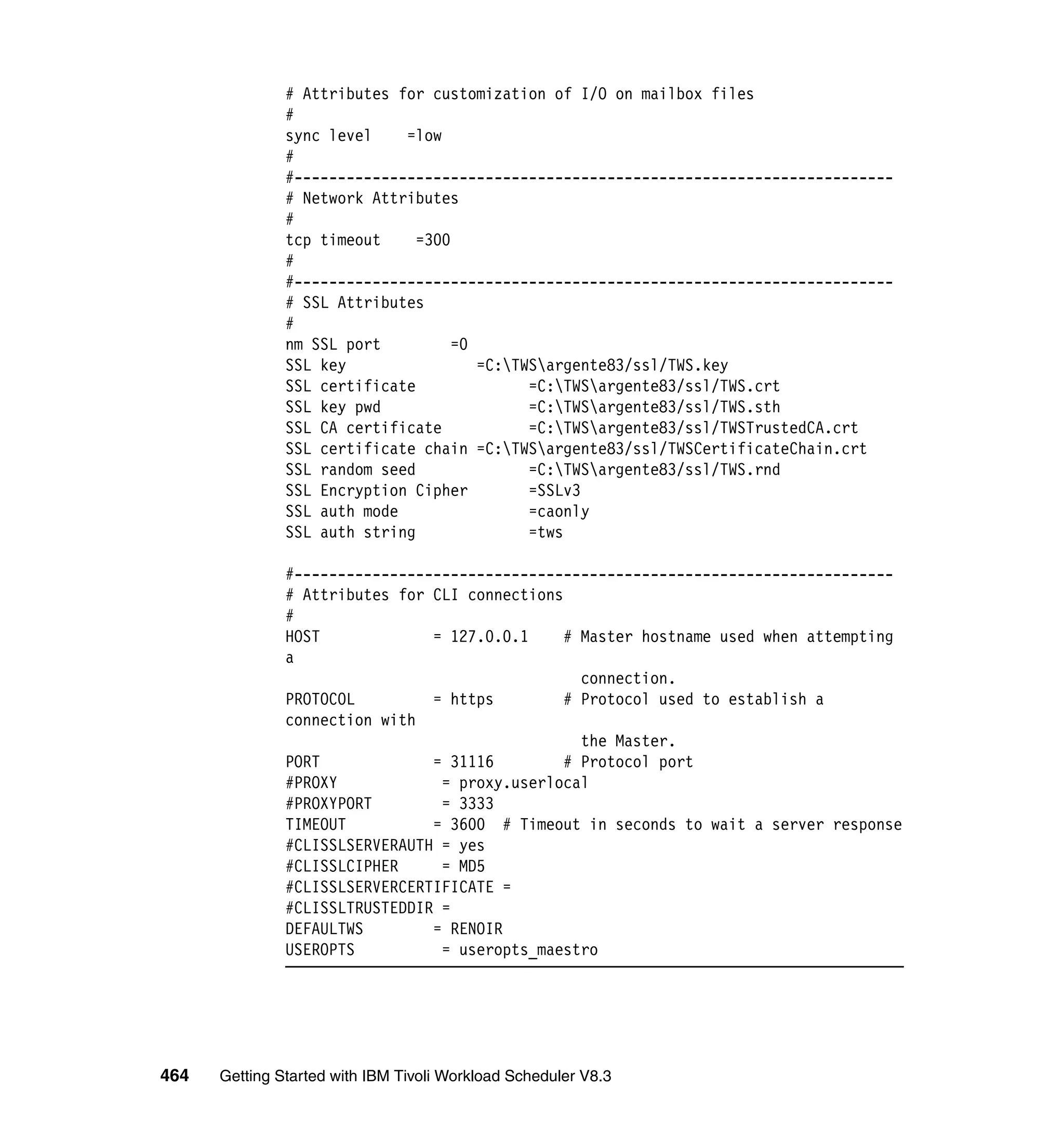 # Attributes for customization of I/O on mailbox files
               #
               sync level    =low
               #
               #---------------------------------------------------------------------
               # Network Attributes
               #
               tcp timeout     =300
               #
               #---------------------------------------------------------------------
               # SSL Attributes
               #
               nm SSL port          =0
               SSL key                 =C:TWSargente83/ssl/TWS.key
               SSL certificate               =C:TWSargente83/ssl/TWS.crt
               SSL key pwd                   =C:TWSargente83/ssl/TWS.sth
               SSL CA certificate            =C:TWSargente83/ssl/TWSTrustedCA.crt
               SSL certificate chain =C:TWSargente83/ssl/TWSCertificateChain.crt
               SSL random seed               =C:TWSargente83/ssl/TWS.rnd
               SSL Encryption Cipher         =SSLv3
               SSL auth mode                 =caonly
               SSL auth string               =tws

               #---------------------------------------------------------------------
               # Attributes for CLI connections
               #
               HOST             = 127.0.0.1     # Master hostname used when attempting
               a
                                                  connection.
               PROTOCOL         = https         # Protocol used to establish a
               connection with
                                                  the Master.
               PORT             = 31116         # Protocol port
               #PROXY            = proxy.userlocal
               #PROXYPORT        = 3333
               TIMEOUT          = 3600 # Timeout in seconds to wait a server response
               #CLISSLSERVERAUTH = yes
               #CLISSLCIPHER     = MD5
               #CLISSLSERVERCERTIFICATE =
               #CLISSLTRUSTEDDIR =
               DEFAULTWS        = RENOIR
               USEROPTS          = useropts_maestro




464   Getting Started with IBM Tivoli Workload Scheduler V8.3
 
