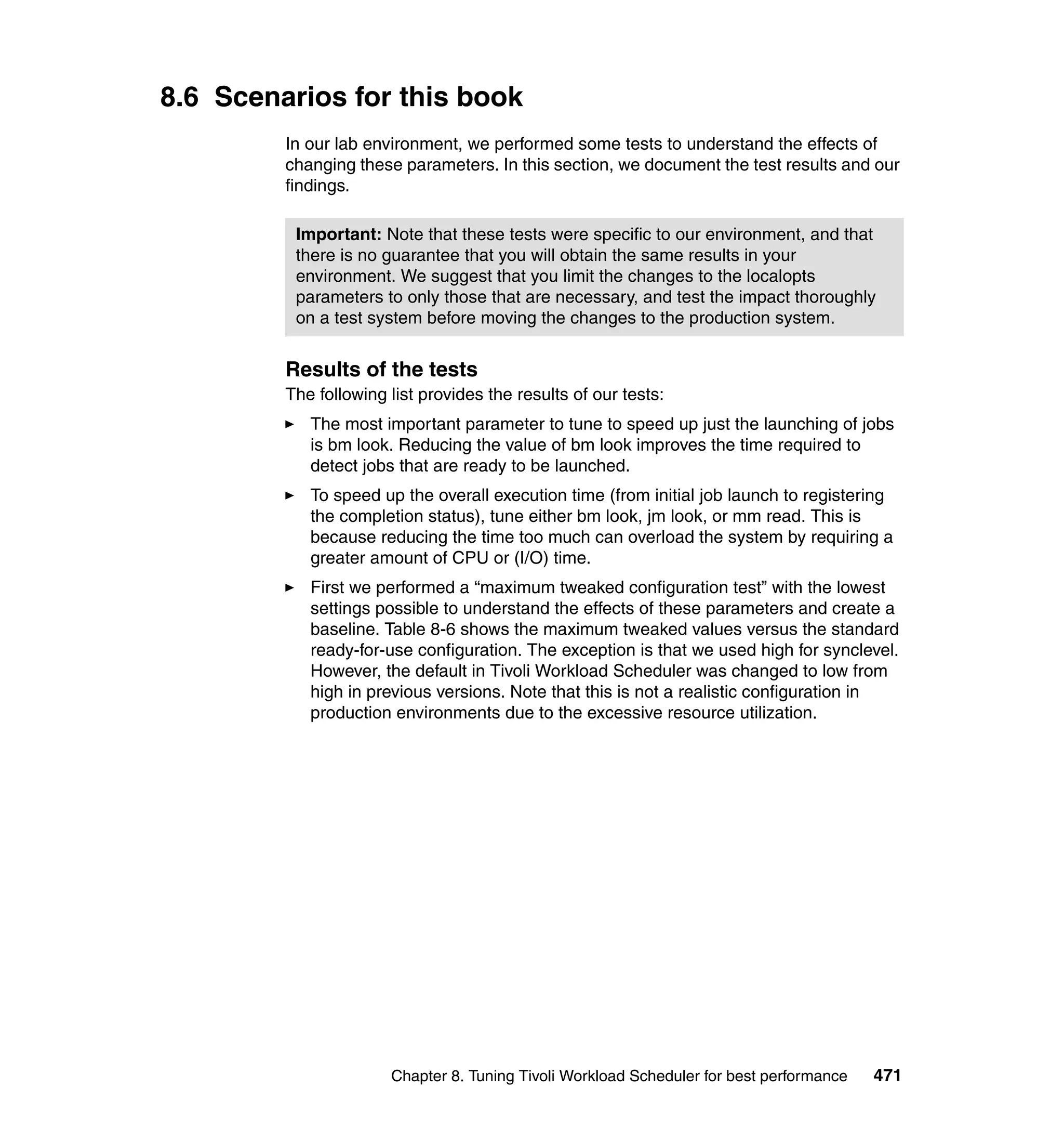 8.6 Scenarios for this book
         In our lab environment, we performed some tests to understand the effects of
         changing these parameters. In this section, we document the test results and our
         findings.

          Important: Note that these tests were specific to our environment, and that
          there is no guarantee that you will obtain the same results in your
          environment. We suggest that you limit the changes to the localopts
          parameters to only those that are necessary, and test the impact thoroughly
          on a test system before moving the changes to the production system.


         Results of the tests
         The following list provides the results of our tests:
            The most important parameter to tune to speed up just the launching of jobs
            is bm look. Reducing the value of bm look improves the time required to
            detect jobs that are ready to be launched.
            To speed up the overall execution time (from initial job launch to registering
            the completion status), tune either bm look, jm look, or mm read. This is
            because reducing the time too much can overload the system by requiring a
            greater amount of CPU or (I/O) time.
            First we performed a “maximum tweaked configuration test” with the lowest
            settings possible to understand the effects of these parameters and create a
            baseline. Table 8-6 shows the maximum tweaked values versus the standard
            ready-for-use configuration. The exception is that we used high for synclevel.
            However, the default in Tivoli Workload Scheduler was changed to low from
            high in previous versions. Note that this is not a realistic configuration in
            production environments due to the excessive resource utilization.




                       Chapter 8. Tuning Tivoli Workload Scheduler for best performance   471
 