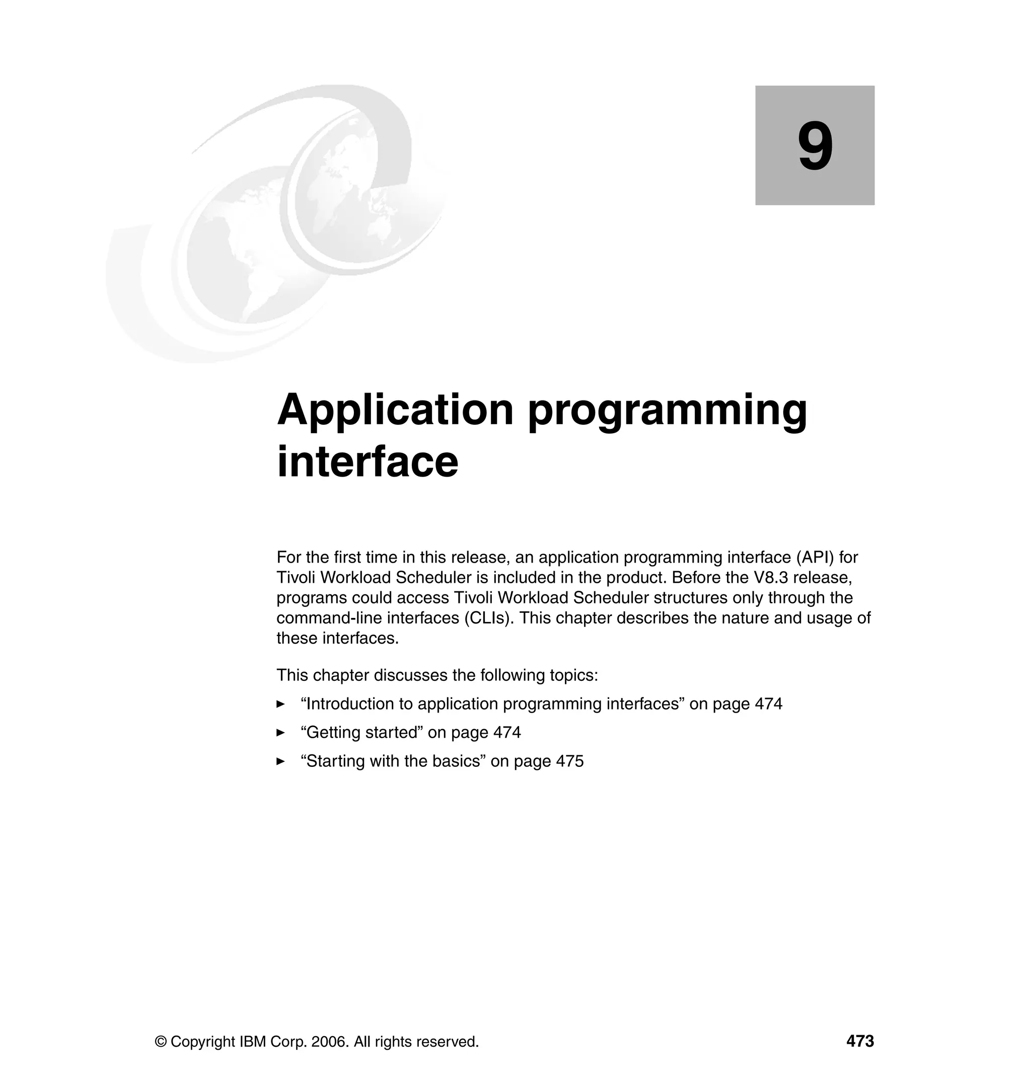 9


    Chapter 9.   Application programming
                 interface
                 For the first time in this release, an application programming interface (API) for
                 Tivoli Workload Scheduler is included in the product. Before the V8.3 release,
                 programs could access Tivoli Workload Scheduler structures only through the
                 command-line interfaces (CLIs). This chapter describes the nature and usage of
                 these interfaces.

                 This chapter discusses the following topics:
                     “Introduction to application programming interfaces” on page 474
                     “Getting started” on page 474
                     “Starting with the basics” on page 475




© Copyright IBM Corp. 2006. All rights reserved.                                               473
 