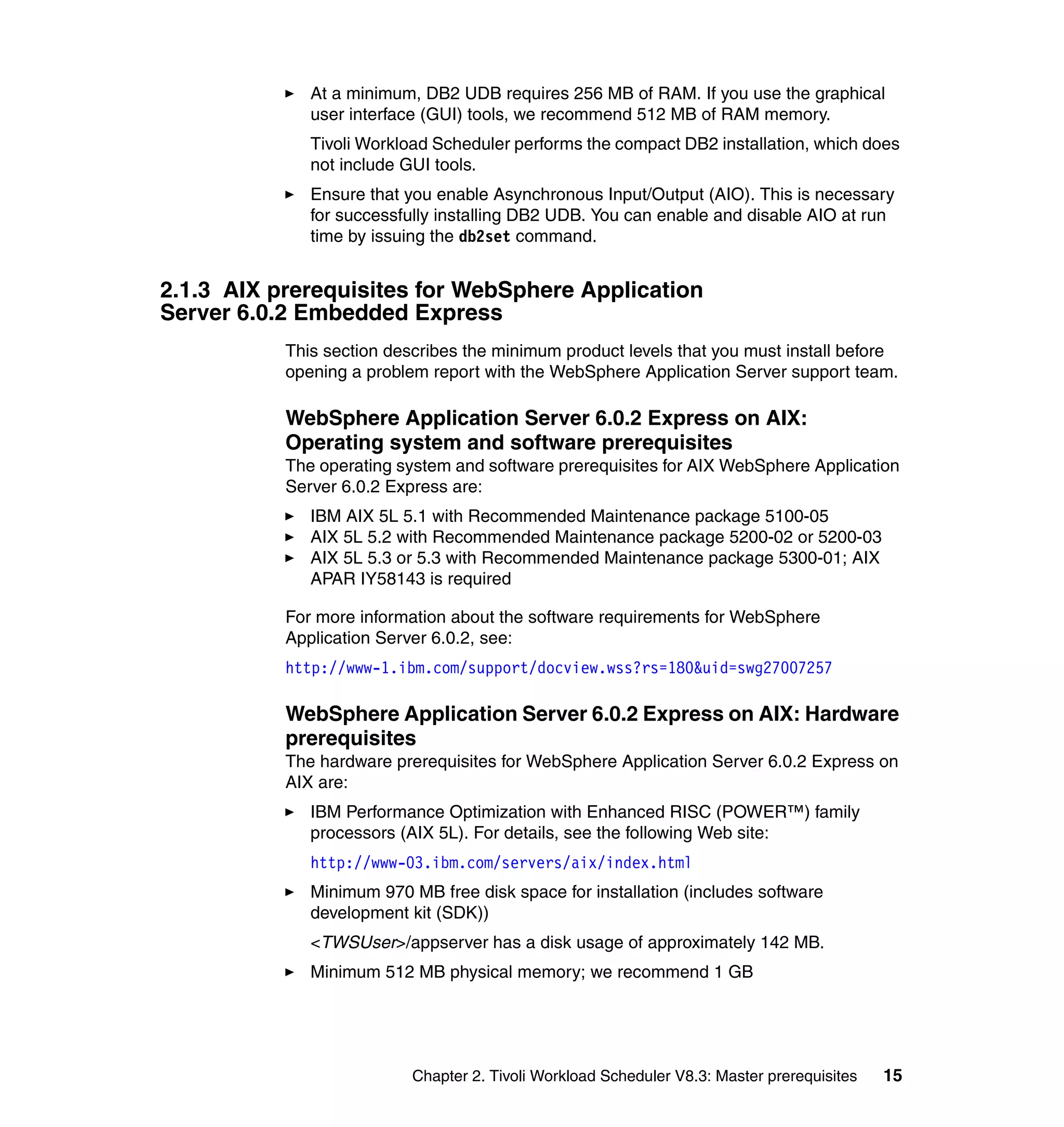 At a minimum, DB2 UDB requires 256 MB of RAM. If you use the graphical
              user interface (GUI) tools, we recommend 512 MB of RAM memory.
              Tivoli Workload Scheduler performs the compact DB2 installation, which does
              not include GUI tools.
              Ensure that you enable Asynchronous Input/Output (AIO). This is necessary
              for successfully installing DB2 UDB. You can enable and disable AIO at run
              time by issuing the db2set command.


2.1.3 AIX prerequisites for WebSphere Application
Server 6.0.2 Embedded Express
           This section describes the minimum product levels that you must install before
           opening a problem report with the WebSphere Application Server support team.

           WebSphere Application Server 6.0.2 Express on AIX:
           Operating system and software prerequisites
           The operating system and software prerequisites for AIX WebSphere Application
           Server 6.0.2 Express are:
              IBM AIX 5L 5.1 with Recommended Maintenance package 5100-05
              AIX 5L 5.2 with Recommended Maintenance package 5200-02 or 5200-03
              AIX 5L 5.3 or 5.3 with Recommended Maintenance package 5300-01; AIX
              APAR IY58143 is required

           For more information about the software requirements for WebSphere
           Application Server 6.0.2, see:
           http://www-1.ibm.com/support/docview.wss?rs=180&uid=swg27007257

           WebSphere Application Server 6.0.2 Express on AIX: Hardware
           prerequisites
           The hardware prerequisites for WebSphere Application Server 6.0.2 Express on
           AIX are:
              IBM Performance Optimization with Enhanced RISC (POWER™) family
              processors (AIX 5L). For details, see the following Web site:
              http://www-03.ibm.com/servers/aix/index.html
              Minimum 970 MB free disk space for installation (includes software
              development kit (SDK))
              <TWSUser>/appserver has a disk usage of approximately 142 MB.
              Minimum 512 MB physical memory; we recommend 1 GB




                           Chapter 2. Tivoli Workload Scheduler V8.3: Master prerequisites   15
 
