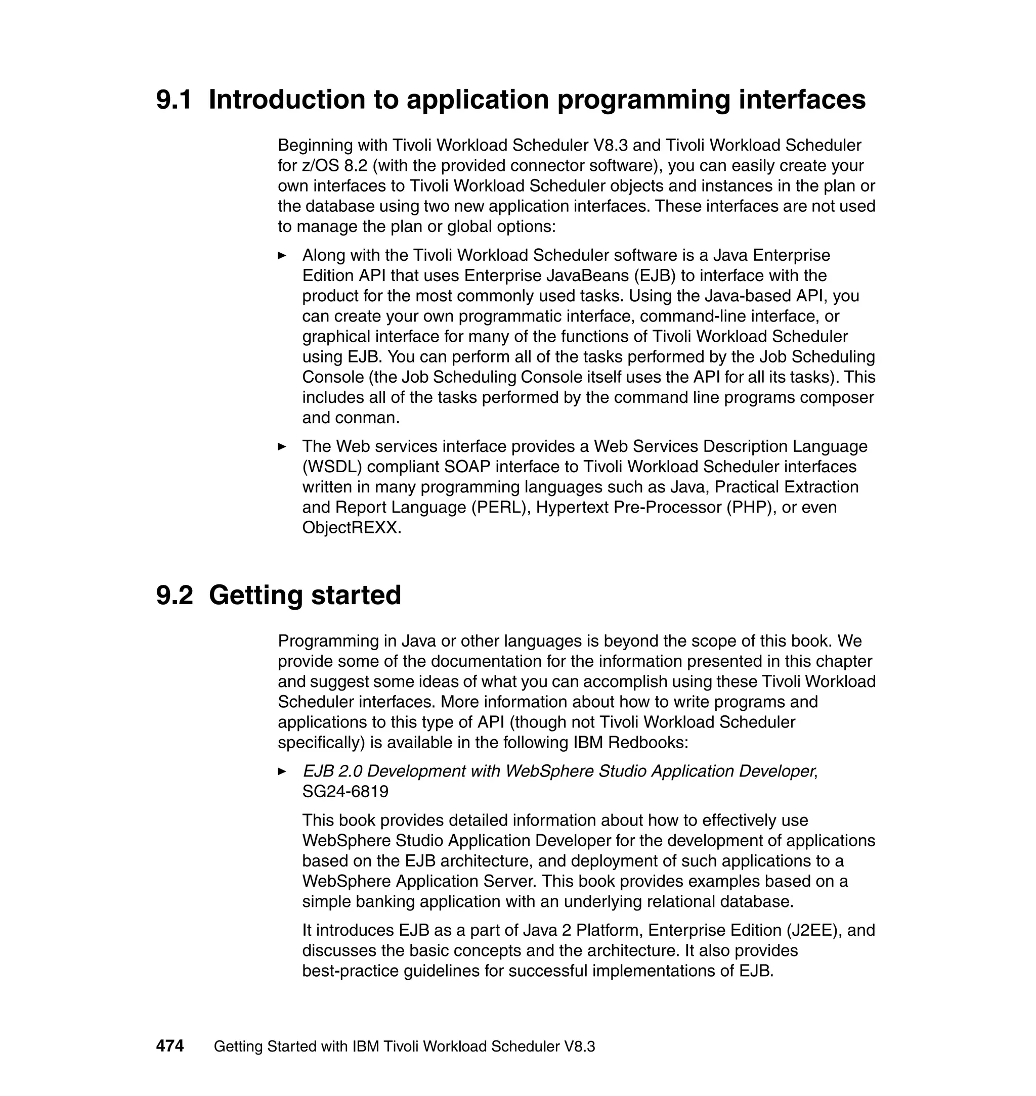 9.1 Introduction to application programming interfaces
               Beginning with Tivoli Workload Scheduler V8.3 and Tivoli Workload Scheduler
               for z/OS 8.2 (with the provided connector software), you can easily create your
               own interfaces to Tivoli Workload Scheduler objects and instances in the plan or
               the database using two new application interfaces. These interfaces are not used
               to manage the plan or global options:
                  Along with the Tivoli Workload Scheduler software is a Java Enterprise
                  Edition API that uses Enterprise JavaBeans (EJB) to interface with the
                  product for the most commonly used tasks. Using the Java-based API, you
                  can create your own programmatic interface, command-line interface, or
                  graphical interface for many of the functions of Tivoli Workload Scheduler
                  using EJB. You can perform all of the tasks performed by the Job Scheduling
                  Console (the Job Scheduling Console itself uses the API for all its tasks). This
                  includes all of the tasks performed by the command line programs composer
                  and conman.
                  The Web services interface provides a Web Services Description Language
                  (WSDL) compliant SOAP interface to Tivoli Workload Scheduler interfaces
                  written in many programming languages such as Java, Practical Extraction
                  and Report Language (PERL), Hypertext Pre-Processor (PHP), or even
                  ObjectREXX.



9.2 Getting started
               Programming in Java or other languages is beyond the scope of this book. We
               provide some of the documentation for the information presented in this chapter
               and suggest some ideas of what you can accomplish using these Tivoli Workload
               Scheduler interfaces. More information about how to write programs and
               applications to this type of API (though not Tivoli Workload Scheduler
               specifically) is available in the following IBM Redbooks:
                  EJB 2.0 Development with WebSphere Studio Application Developer,
                  SG24-6819
                  This book provides detailed information about how to effectively use
                  WebSphere Studio Application Developer for the development of applications
                  based on the EJB architecture, and deployment of such applications to a
                  WebSphere Application Server. This book provides examples based on a
                  simple banking application with an underlying relational database.
                  It introduces EJB as a part of Java 2 Platform, Enterprise Edition (J2EE), and
                  discusses the basic concepts and the architecture. It also provides
                  best-practice guidelines for successful implementations of EJB.



474   Getting Started with IBM Tivoli Workload Scheduler V8.3
 