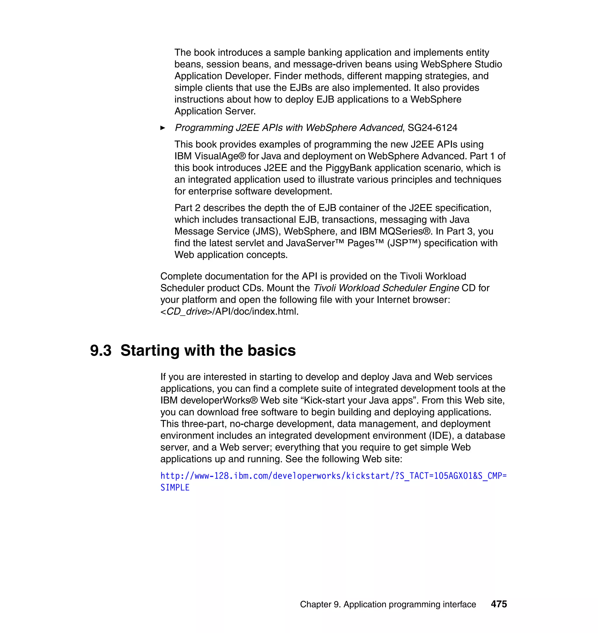 The book introduces a sample banking application and implements entity
            beans, session beans, and message-driven beans using WebSphere Studio
            Application Developer. Finder methods, different mapping strategies, and
            simple clients that use the EJBs are also implemented. It also provides
            instructions about how to deploy EJB applications to a WebSphere
            Application Server.
            Programming J2EE APIs with WebSphere Advanced, SG24-6124
            This book provides examples of programming the new J2EE APIs using
            IBM VisualAge® for Java and deployment on WebSphere Advanced. Part 1 of
            this book introduces J2EE and the PiggyBank application scenario, which is
            an integrated application used to illustrate various principles and techniques
            for enterprise software development.
            Part 2 describes the depth the of EJB container of the J2EE specification,
            which includes transactional EJB, transactions, messaging with Java
            Message Service (JMS), WebSphere, and IBM MQSeries®. In Part 3, you
            find the latest servlet and JavaServer™ Pages™ (JSP™) specification with
            Web application concepts.

         Complete documentation for the API is provided on the Tivoli Workload
         Scheduler product CDs. Mount the Tivoli Workload Scheduler Engine CD for
         your platform and open the following file with your Internet browser:
         <CD_drive>/API/doc/index.html.



9.3 Starting with the basics
         If you are interested in starting to develop and deploy Java and Web services
         applications, you can find a complete suite of integrated development tools at the
         IBM developerWorks® Web site “Kick-start your Java apps”. From this Web site,
         you can download free software to begin building and deploying applications.
         This three-part, no-charge development, data management, and deployment
         environment includes an integrated development environment (IDE), a database
         server, and a Web server; everything that you require to get simple Web
         applications up and running. See the following Web site:
         http://www-128.ibm.com/developerworks/kickstart/?S_TACT=105AGX01&S_CMP=
         SIMPLE




                                          Chapter 9. Application programming interface   475
 