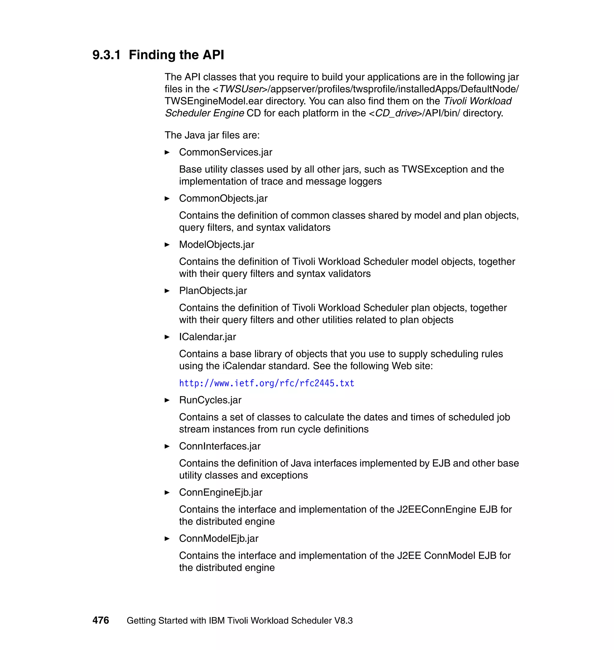9.3.1 Finding the API
               The API classes that you require to build your applications are in the following jar
               files in the <TWSUser>/appserver/profiles/twsprofile/installedApps/DefaultNode/
               TWSEngineModel.ear directory. You can also find them on the Tivoli Workload
               Scheduler Engine CD for each platform in the <CD_drive>/API/bin/ directory.

               The Java jar files are:
                  CommonServices.jar
                  Base utility classes used by all other jars, such as TWSException and the
                  implementation of trace and message loggers
                  CommonObjects.jar
                  Contains the definition of common classes shared by model and plan objects,
                  query filters, and syntax validators
                  ModelObjects.jar
                  Contains the definition of Tivoli Workload Scheduler model objects, together
                  with their query filters and syntax validators
                  PlanObjects.jar
                  Contains the definition of Tivoli Workload Scheduler plan objects, together
                  with their query filters and other utilities related to plan objects
                  ICalendar.jar
                  Contains a base library of objects that you use to supply scheduling rules
                  using the iCalendar standard. See the following Web site:
                  http://www.ietf.org/rfc/rfc2445.txt
                  RunCycles.jar
                  Contains a set of classes to calculate the dates and times of scheduled job
                  stream instances from run cycle definitions
                  ConnInterfaces.jar
                  Contains the definition of Java interfaces implemented by EJB and other base
                  utility classes and exceptions
                  ConnEngineEjb.jar
                  Contains the interface and implementation of the J2EEConnEngine EJB for
                  the distributed engine
                  ConnModelEjb.jar
                  Contains the interface and implementation of the J2EE ConnModel EJB for
                  the distributed engine




476   Getting Started with IBM Tivoli Workload Scheduler V8.3
 