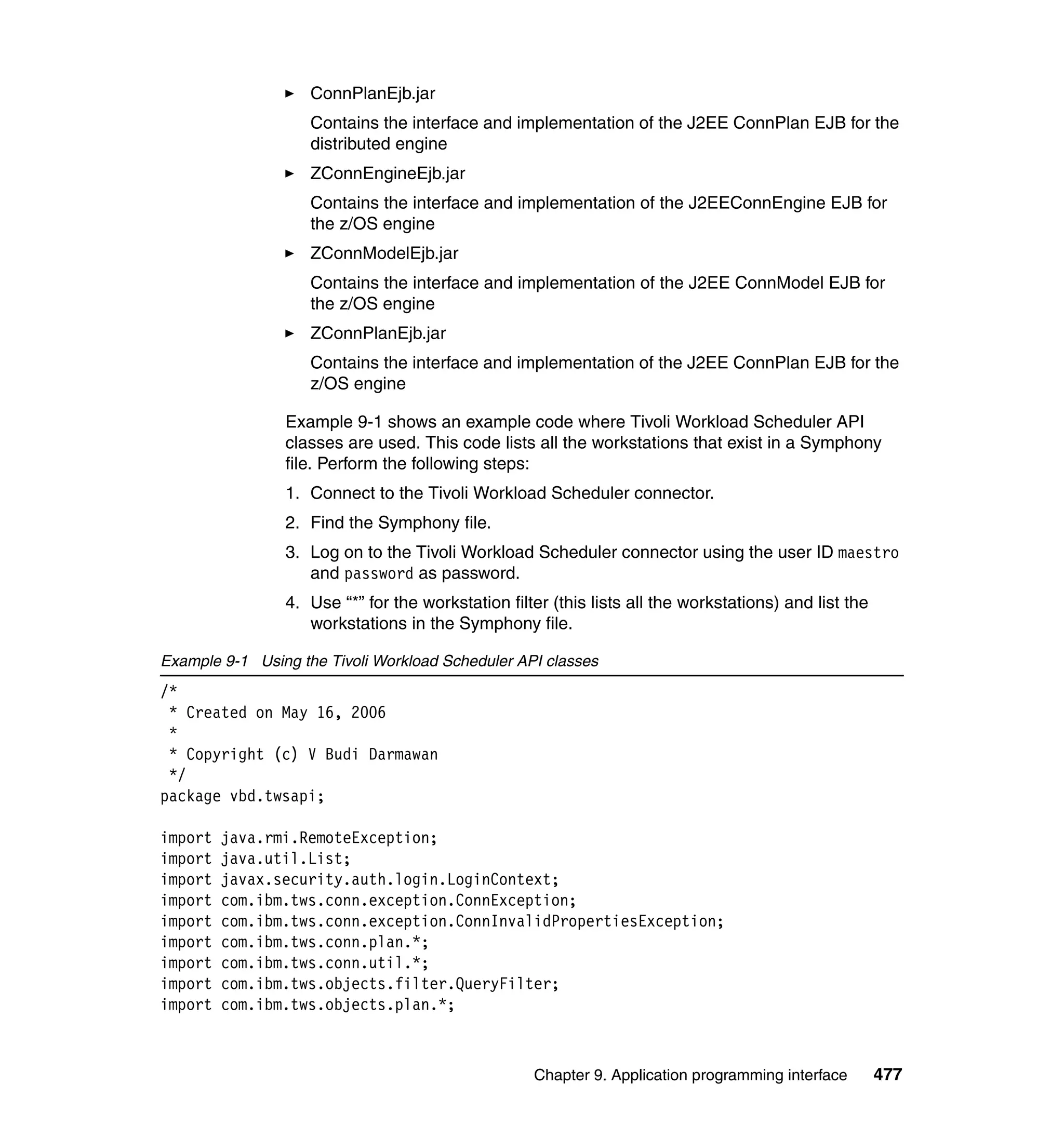 ConnPlanEjb.jar
                    Contains the interface and implementation of the J2EE ConnPlan EJB for the
                    distributed engine
                    ZConnEngineEjb.jar
                    Contains the interface and implementation of the J2EEConnEngine EJB for
                    the z/OS engine
                    ZConnModelEjb.jar
                    Contains the interface and implementation of the J2EE ConnModel EJB for
                    the z/OS engine
                    ZConnPlanEjb.jar
                    Contains the interface and implementation of the J2EE ConnPlan EJB for the
                    z/OS engine

                Example 9-1 shows an example code where Tivoli Workload Scheduler API
                classes are used. This code lists all the workstations that exist in a Symphony
                file. Perform the following steps:
                1. Connect to the Tivoli Workload Scheduler connector.
                2. Find the Symphony file.
                3. Log on to the Tivoli Workload Scheduler connector using the user ID maestro
                   and password as password.
                4. Use “*” for the workstation filter (this lists all the workstations) and list the
                   workstations in the Symphony file.

Example 9-1 Using the Tivoli Workload Scheduler API classes
/*
 * Created on May 16, 2006
 *
 * Copyright (c) V Budi Darmawan
 */
package vbd.twsapi;

import   java.rmi.RemoteException;
import   java.util.List;
import   javax.security.auth.login.LoginContext;
import   com.ibm.tws.conn.exception.ConnException;
import   com.ibm.tws.conn.exception.ConnInvalidPropertiesException;
import   com.ibm.tws.conn.plan.*;
import   com.ibm.tws.conn.util.*;
import   com.ibm.tws.objects.filter.QueryFilter;
import   com.ibm.tws.objects.plan.*;



                                                   Chapter 9. Application programming interface        477
 