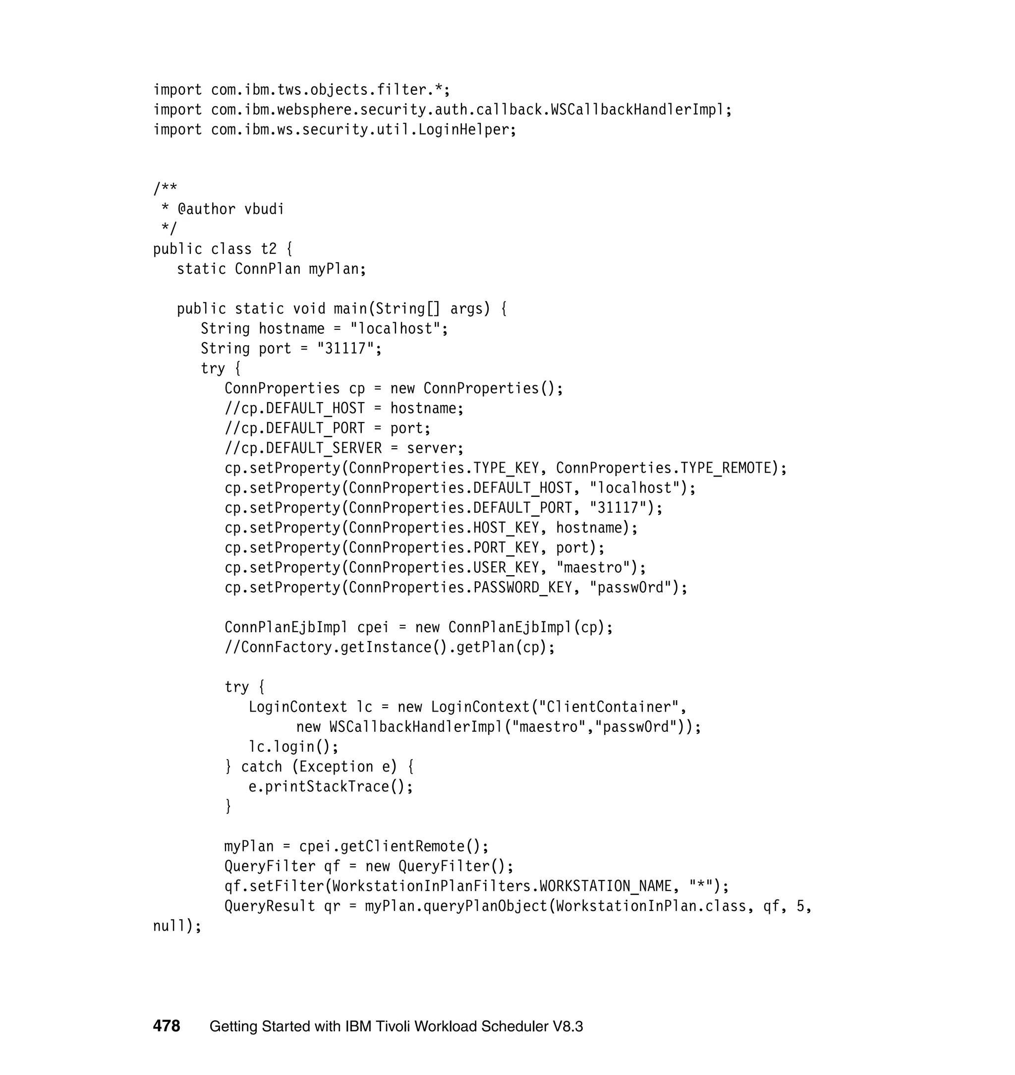 import com.ibm.tws.objects.filter.*;
import com.ibm.websphere.security.auth.callback.WSCallbackHandlerImpl;
import com.ibm.ws.security.util.LoginHelper;


/**
 * @author vbudi
 */
public class t2 {
   static ConnPlan myPlan;

  public static void main(String[] args) {
     String hostname = "localhost";
     String port = "31117";
     try {
        ConnProperties cp = new ConnProperties();
        //cp.DEFAULT_HOST = hostname;
        //cp.DEFAULT_PORT = port;
        //cp.DEFAULT_SERVER = server;
        cp.setProperty(ConnProperties.TYPE_KEY, ConnProperties.TYPE_REMOTE);
        cp.setProperty(ConnProperties.DEFAULT_HOST, "localhost");
        cp.setProperty(ConnProperties.DEFAULT_PORT, "31117");
        cp.setProperty(ConnProperties.HOST_KEY, hostname);
        cp.setProperty(ConnProperties.PORT_KEY, port);
        cp.setProperty(ConnProperties.USER_KEY, "maestro");
        cp.setProperty(ConnProperties.PASSWORD_KEY, "passw0rd");

           ConnPlanEjbImpl cpei = new ConnPlanEjbImpl(cp);
           //ConnFactory.getInstance().getPlan(cp);

           try {
              LoginContext lc = new LoginContext("ClientContainer",
                    new WSCallbackHandlerImpl("maestro","passw0rd"));
              lc.login();
           } catch (Exception e) {
              e.printStackTrace();
           }

           myPlan = cpei.getClientRemote();
           QueryFilter qf = new QueryFilter();
           qf.setFilter(WorkstationInPlanFilters.WORKSTATION_NAME, "*");
           QueryResult qr = myPlan.queryPlanObject(WorkstationInPlan.class, qf, 5,
null);




478      Getting Started with IBM Tivoli Workload Scheduler V8.3
 