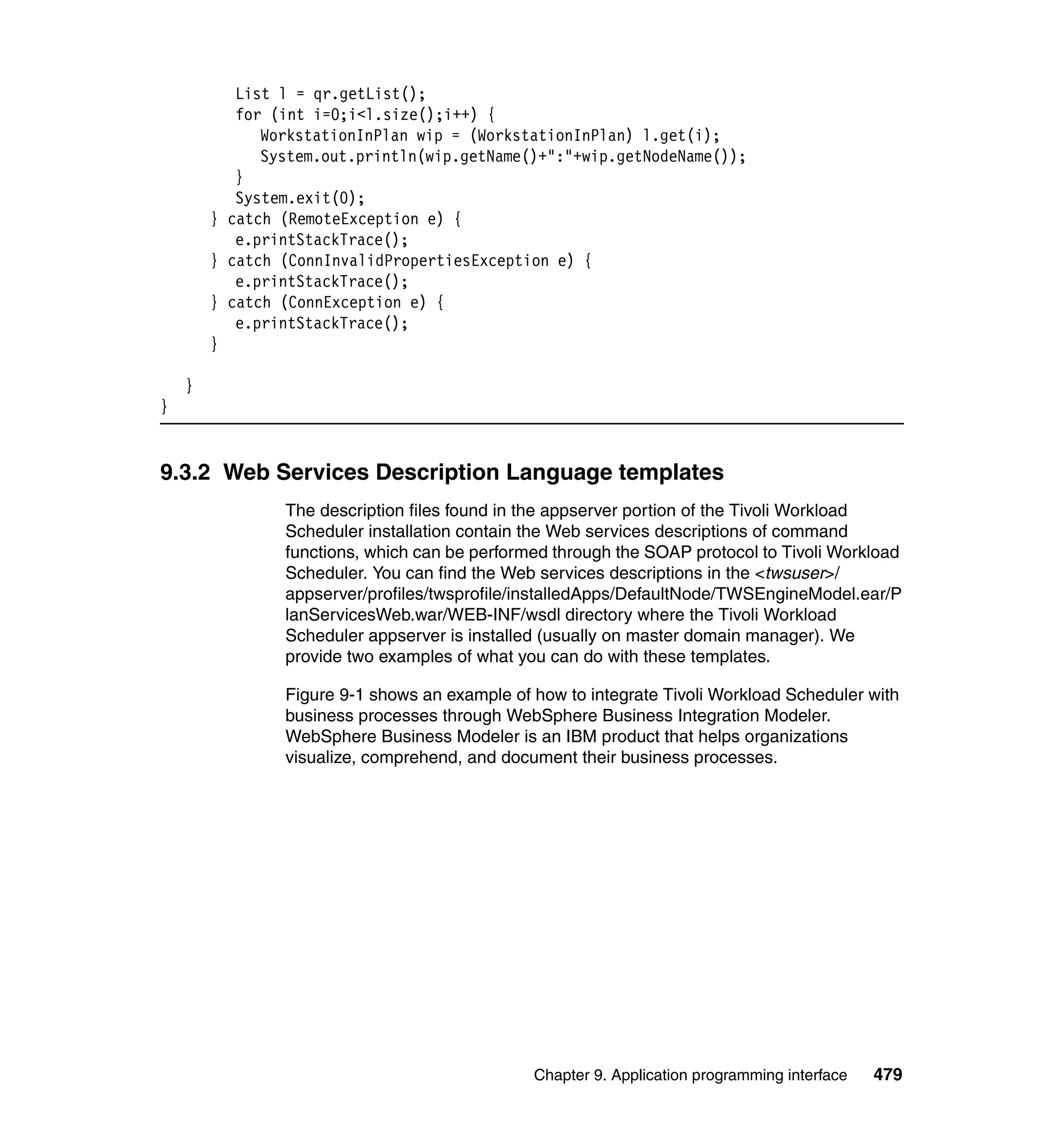 List l = qr.getList();
           for (int i=0;i<l.size();i++) {
              WorkstationInPlan wip = (WorkstationInPlan) l.get(i);
              System.out.println(wip.getName()+":"+wip.getNodeName());
           }
           System.exit(0);
        } catch (RemoteException e) {
           e.printStackTrace();
        } catch (ConnInvalidPropertiesException e) {
           e.printStackTrace();
        } catch (ConnException e) {
           e.printStackTrace();
        }

    }
}


9.3.2 Web Services Description Language templates
                The description files found in the appserver portion of the Tivoli Workload
                Scheduler installation contain the Web services descriptions of command
                functions, which can be performed through the SOAP protocol to Tivoli Workload
                Scheduler. You can find the Web services descriptions in the <twsuser>/
                appserver/profiles/twsprofile/installedApps/DefaultNode/TWSEngineModel.ear/P
                lanServicesWeb.war/WEB-INF/wsdl directory where the Tivoli Workload
                Scheduler appserver is installed (usually on master domain manager). We
                provide two examples of what you can do with these templates.

                Figure 9-1 shows an example of how to integrate Tivoli Workload Scheduler with
                business processes through WebSphere Business Integration Modeler.
                WebSphere Business Modeler is an IBM product that helps organizations
                visualize, comprehend, and document their business processes.




                                               Chapter 9. Application programming interface   479
 
