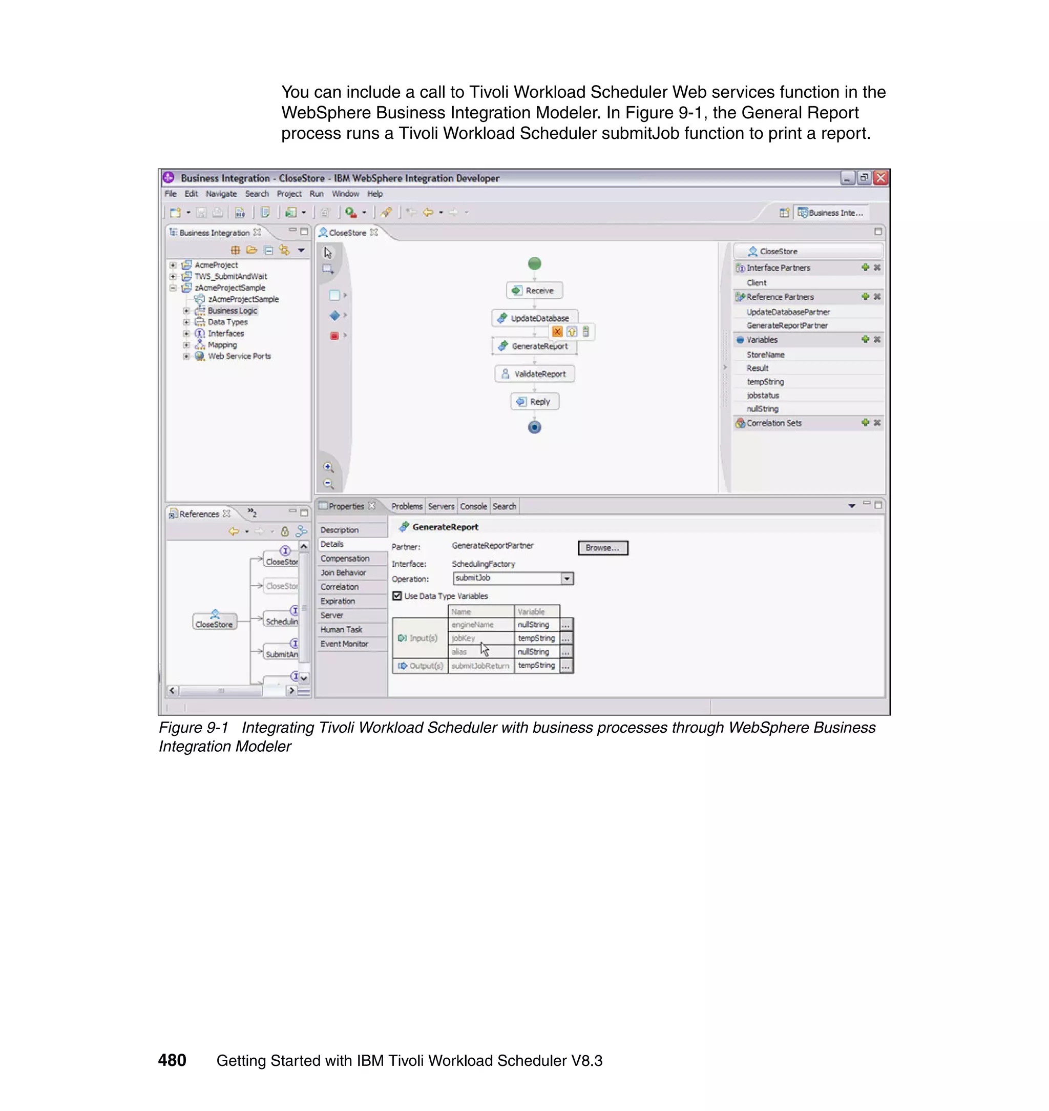 You can include a call to Tivoli Workload Scheduler Web services function in the
                 WebSphere Business Integration Modeler. In Figure 9-1, the General Report
                 process runs a Tivoli Workload Scheduler submitJob function to print a report.




Figure 9-1 Integrating Tivoli Workload Scheduler with business processes through WebSphere Business
Integration Modeler




480     Getting Started with IBM Tivoli Workload Scheduler V8.3
 