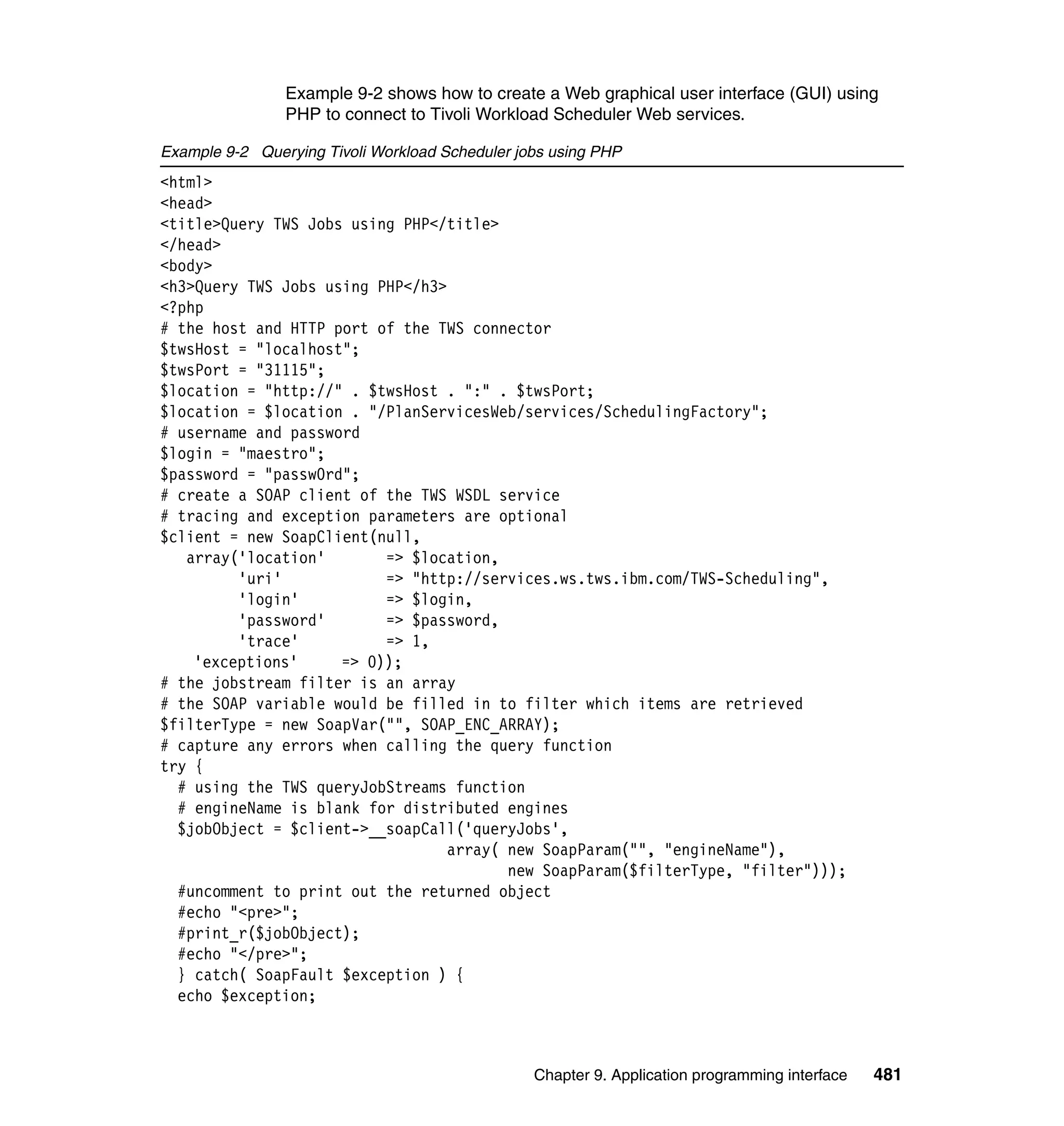 Example 9-2 shows how to create a Web graphical user interface (GUI) using
                PHP to connect to Tivoli Workload Scheduler Web services.

Example 9-2 Querying Tivoli Workload Scheduler jobs using PHP
<html>
<head>
<title>Query TWS Jobs using PHP</title>
</head>
<body>
<h3>Query TWS Jobs using PHP</h3>
<?php
# the host and HTTP port of the TWS connector
$twsHost = "localhost";
$twsPort = "31115";
$location = "http://" . $twsHost . ":" . $twsPort;
$location = $location . "/PlanServicesWeb/services/SchedulingFactory";
# username and password
$login = "maestro";
$password = "passw0rd";
# create a SOAP client of the TWS WSDL service
# tracing and exception parameters are optional
$client = new SoapClient(null,
   array('location'       => $location,
         'uri'            => "http://services.ws.tws.ibm.com/TWS-Scheduling",
         'login'          => $login,
         'password'       => $password,
         'trace'          => 1,
    'exceptions'     => 0));
# the jobstream filter is an array
# the SOAP variable would be filled in to filter which items are retrieved
$filterType = new SoapVar("", SOAP_ENC_ARRAY);
# capture any errors when calling the query function
try {
  # using the TWS queryJobStreams function
  # engineName is blank for distributed engines
  $jobObject = $client->__soapCall('queryJobs',
                                  array( new SoapParam("", "engineName"),
                                         new SoapParam($filterType, "filter")));
  #uncomment to print out the returned object
  #echo "<pre>";
  #print_r($jobObject);
  #echo "</pre>";
  } catch( SoapFault $exception ) {
  echo $exception;



                                                 Chapter 9. Application programming interface   481
 