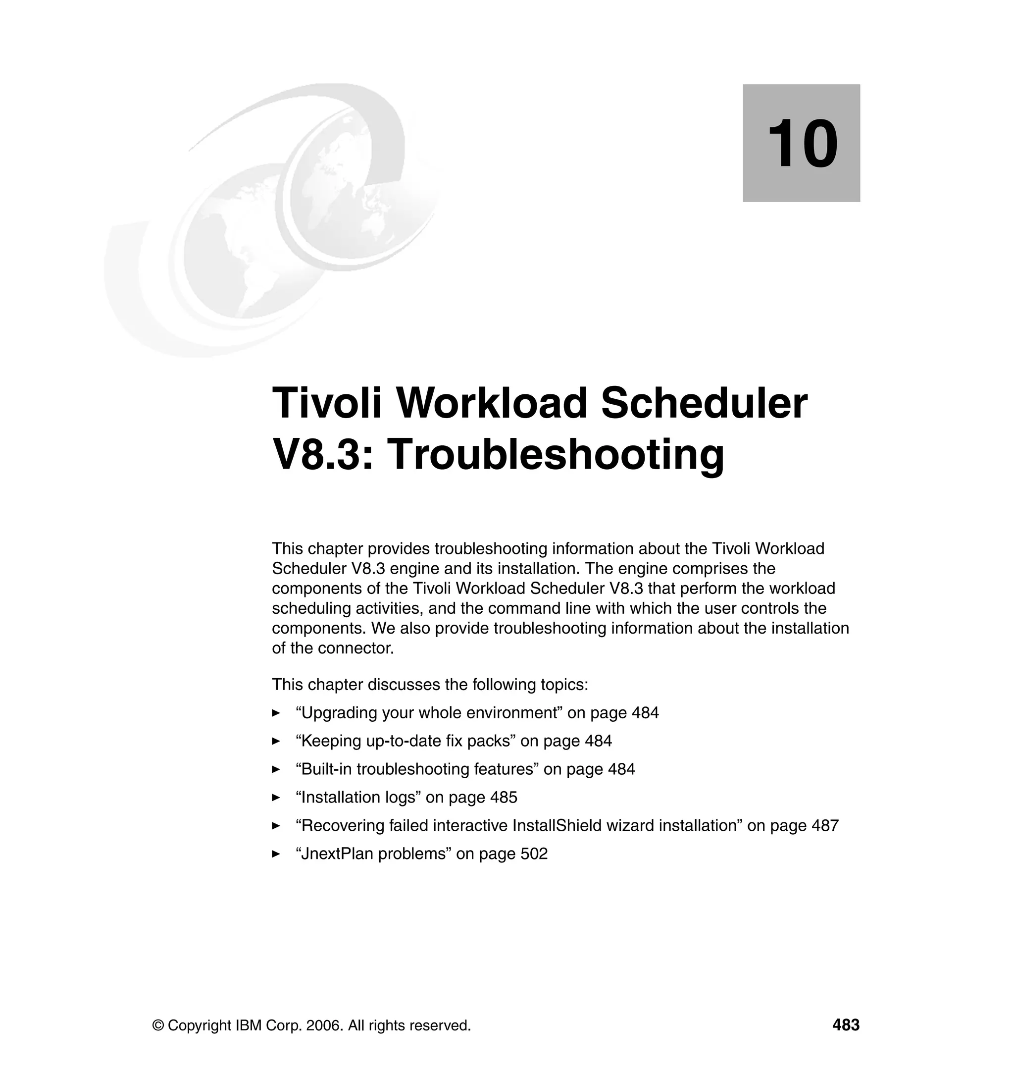 10


   Chapter 10.   Tivoli Workload Scheduler
                 V8.3: Troubleshooting
                 This chapter provides troubleshooting information about the Tivoli Workload
                 Scheduler V8.3 engine and its installation. The engine comprises the
                 components of the Tivoli Workload Scheduler V8.3 that perform the workload
                 scheduling activities, and the command line with which the user controls the
                 components. We also provide troubleshooting information about the installation
                 of the connector.

                 This chapter discusses the following topics:
                     “Upgrading your whole environment” on page 484
                     “Keeping up-to-date fix packs” on page 484
                     “Built-in troubleshooting features” on page 484
                     “Installation logs” on page 485
                     “Recovering failed interactive InstallShield wizard installation” on page 487
                     “JnextPlan problems” on page 502




© Copyright IBM Corp. 2006. All rights reserved.                                                 483
 