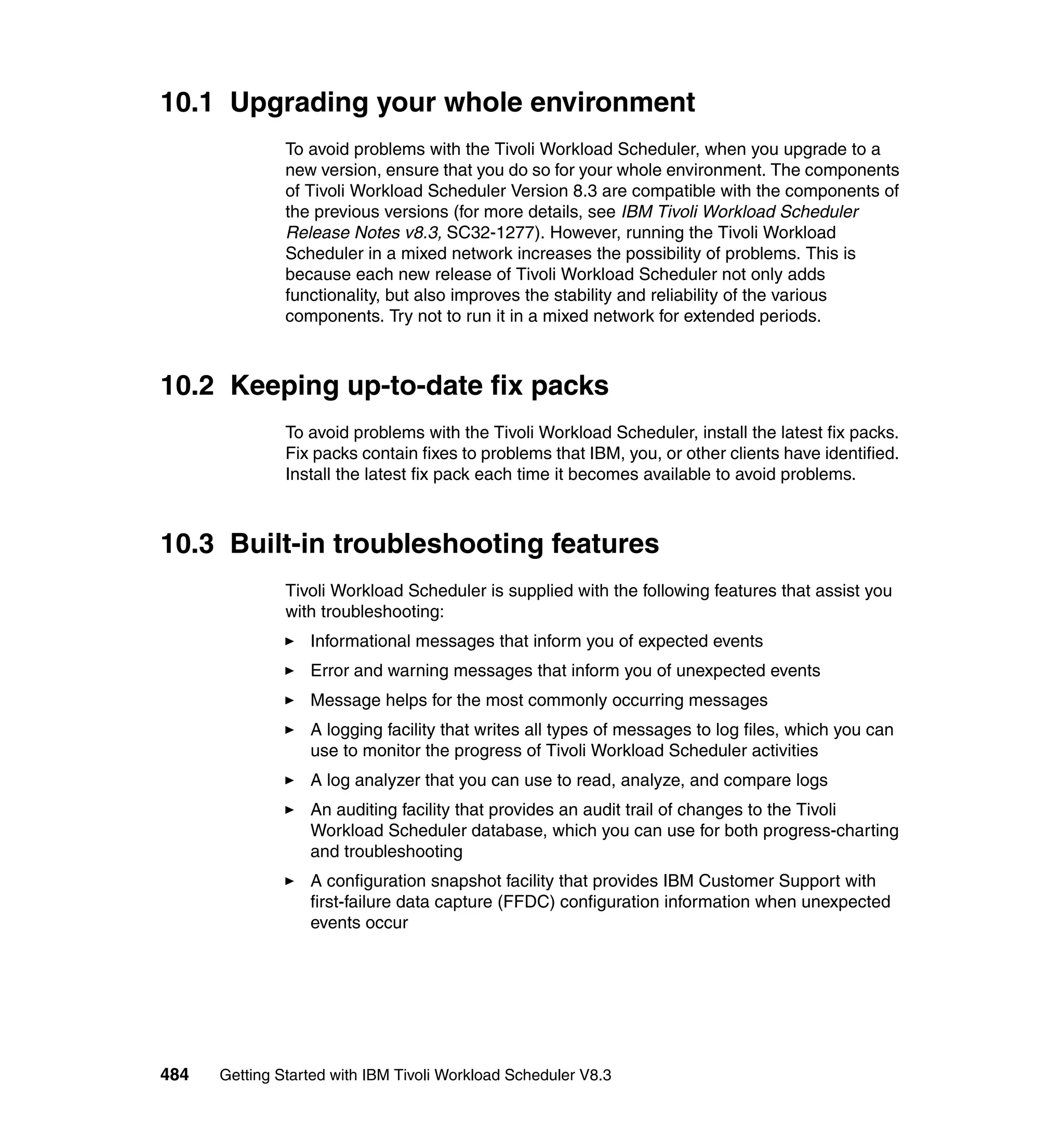 10.1 Upgrading your whole environment
               To avoid problems with the Tivoli Workload Scheduler, when you upgrade to a
               new version, ensure that you do so for your whole environment. The components
               of Tivoli Workload Scheduler Version 8.3 are compatible with the components of
               the previous versions (for more details, see IBM Tivoli Workload Scheduler
               Release Notes v8.3, SC32-1277). However, running the Tivoli Workload
               Scheduler in a mixed network increases the possibility of problems. This is
               because each new release of Tivoli Workload Scheduler not only adds
               functionality, but also improves the stability and reliability of the various
               components. Try not to run it in a mixed network for extended periods.



10.2 Keeping up-to-date fix packs
               To avoid problems with the Tivoli Workload Scheduler, install the latest fix packs.
               Fix packs contain fixes to problems that IBM, you, or other clients have identified.
               Install the latest fix pack each time it becomes available to avoid problems.



10.3 Built-in troubleshooting features
               Tivoli Workload Scheduler is supplied with the following features that assist you
               with troubleshooting:
                  Informational messages that inform you of expected events
                  Error and warning messages that inform you of unexpected events
                  Message helps for the most commonly occurring messages
                  A logging facility that writes all types of messages to log files, which you can
                  use to monitor the progress of Tivoli Workload Scheduler activities
                  A log analyzer that you can use to read, analyze, and compare logs
                  An auditing facility that provides an audit trail of changes to the Tivoli
                  Workload Scheduler database, which you can use for both progress-charting
                  and troubleshooting
                  A configuration snapshot facility that provides IBM Customer Support with
                  first-failure data capture (FFDC) configuration information when unexpected
                  events occur




484   Getting Started with IBM Tivoli Workload Scheduler V8.3
 