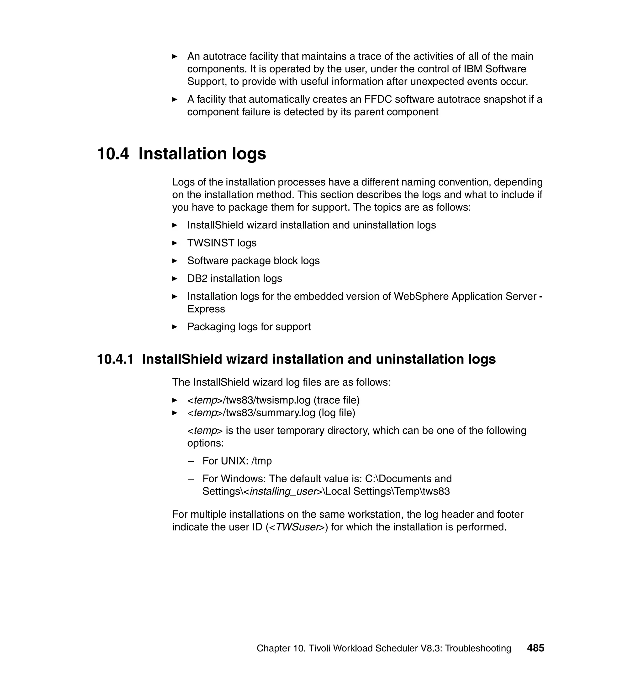An autotrace facility that maintains a trace of the activities of all of the main
               components. It is operated by the user, under the control of IBM Software
               Support, to provide with useful information after unexpected events occur.
               A facility that automatically creates an FFDC software autotrace snapshot if a
               component failure is detected by its parent component



10.4 Installation logs
            Logs of the installation processes have a different naming convention, depending
            on the installation method. This section describes the logs and what to include if
            you have to package them for support. The topics are as follows:
               InstallShield wizard installation and uninstallation logs
               TWSINST logs
               Software package block logs
               DB2 installation logs
               Installation logs for the embedded version of WebSphere Application Server -
               Express
               Packaging logs for support


10.4.1 InstallShield wizard installation and uninstallation logs
            The InstallShield wizard log files are as follows:
               <temp>/tws83/twsismp.log (trace file)
               <temp>/tws83/summary.log (log file)
               <temp> is the user temporary directory, which can be one of the following
               options:
               – For UNIX: /tmp
               – For Windows: The default value is: C:Documents and
                 Settings<installing_user>Local SettingsTemptws83

            For multiple installations on the same workstation, the log header and footer
            indicate the user ID (<TWSuser>) for which the installation is performed.




                               Chapter 10. Tivoli Workload Scheduler V8.3: Troubleshooting    485
 