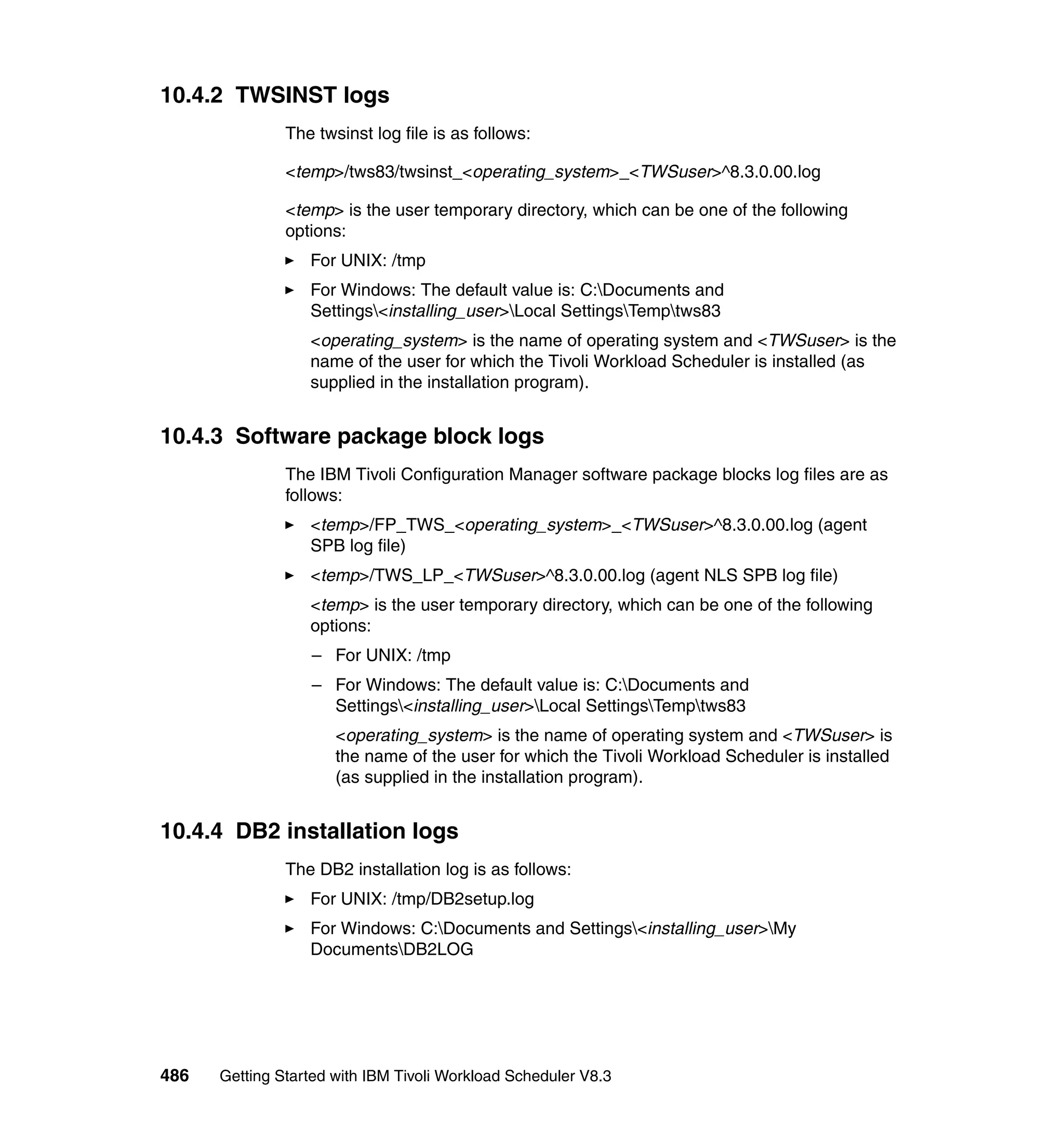 10.4.2 TWSINST logs
               The twsinst log file is as follows:

               <temp>/tws83/twsinst_<operating_system>_<TWSuser>^8.3.0.00.log

               <temp> is the user temporary directory, which can be one of the following
               options:
                  For UNIX: /tmp
                  For Windows: The default value is: C:Documents and
                  Settings<installing_user>Local SettingsTemptws83
                  <operating_system> is the name of operating system and <TWSuser> is the
                  name of the user for which the Tivoli Workload Scheduler is installed (as
                  supplied in the installation program).


10.4.3 Software package block logs
               The IBM Tivoli Configuration Manager software package blocks log files are as
               follows:
                  <temp>/FP_TWS_<operating_system>_<TWSuser>^8.3.0.00.log (agent
                  SPB log file)
                  <temp>/TWS_LP_<TWSuser>^8.3.0.00.log (agent NLS SPB log file)
                  <temp> is the user temporary directory, which can be one of the following
                  options:
                  – For UNIX: /tmp
                  – For Windows: The default value is: C:Documents and
                    Settings<installing_user>Local SettingsTemptws83
                      <operating_system> is the name of operating system and <TWSuser> is
                      the name of the user for which the Tivoli Workload Scheduler is installed
                      (as supplied in the installation program).


10.4.4 DB2 installation logs
               The DB2 installation log is as follows:
                  For UNIX: /tmp/DB2setup.log
                  For Windows: C:Documents and Settings<installing_user>My
                  DocumentsDB2LOG




486   Getting Started with IBM Tivoli Workload Scheduler V8.3
 