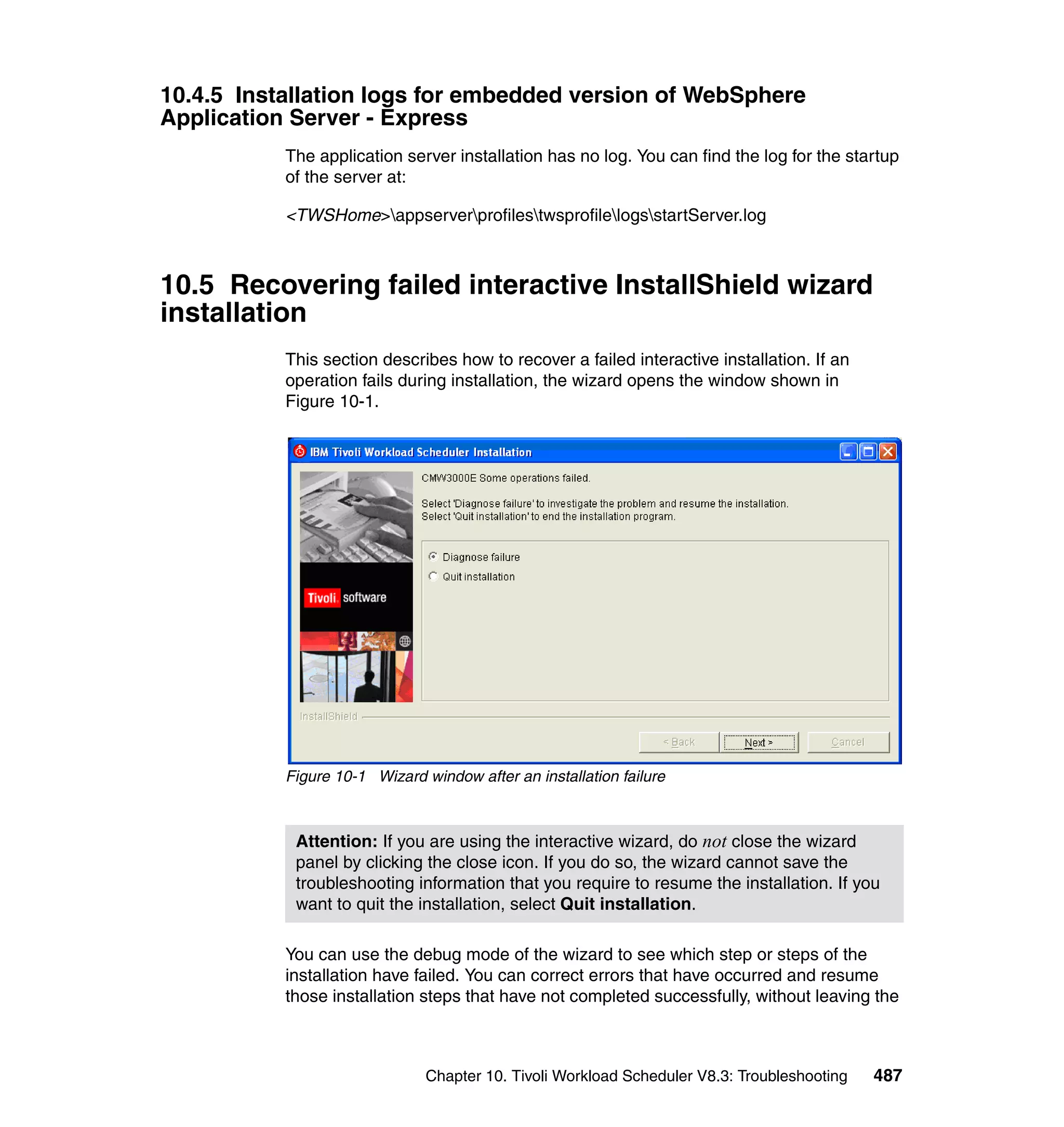 10.4.5 Installation logs for embedded version of WebSphere
Application Server - Express
           The application server installation has no log. You can find the log for the startup
           of the server at:

           <TWSHome>appserverprofilestwsprofilelogsstartServer.log



10.5 Recovering failed interactive InstallShield wizard
installation
           This section describes how to recover a failed interactive installation. If an
           operation fails during installation, the wizard opens the window shown in
           Figure 10-1.




           Figure 10-1 Wizard window after an installation failure



            Attention: If you are using the interactive wizard, do not close the wizard
            panel by clicking the close icon. If you do so, the wizard cannot save the
            troubleshooting information that you require to resume the installation. If you
            want to quit the installation, select Quit installation.

           You can use the debug mode of the wizard to see which step or steps of the
           installation have failed. You can correct errors that have occurred and resume
           those installation steps that have not completed successfully, without leaving the



                               Chapter 10. Tivoli Workload Scheduler V8.3: Troubleshooting   487
 