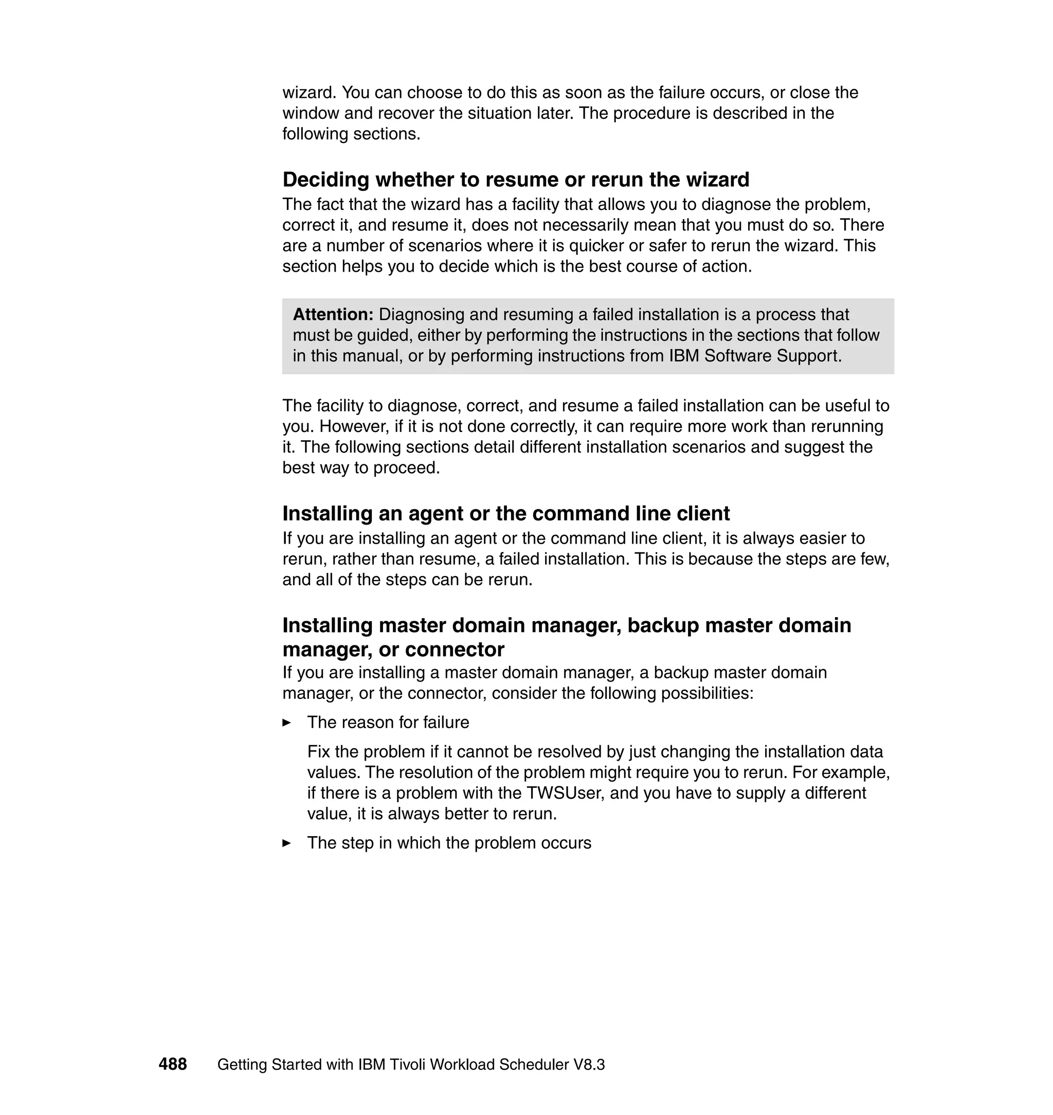 wizard. You can choose to do this as soon as the failure occurs, or close the
               window and recover the situation later. The procedure is described in the
               following sections.

               Deciding whether to resume or rerun the wizard
               The fact that the wizard has a facility that allows you to diagnose the problem,
               correct it, and resume it, does not necessarily mean that you must do so. There
               are a number of scenarios where it is quicker or safer to rerun the wizard. This
               section helps you to decide which is the best course of action.

                Attention: Diagnosing and resuming a failed installation is a process that
                must be guided, either by performing the instructions in the sections that follow
                in this manual, or by performing instructions from IBM Software Support.

               The facility to diagnose, correct, and resume a failed installation can be useful to
               you. However, if it is not done correctly, it can require more work than rerunning
               it. The following sections detail different installation scenarios and suggest the
               best way to proceed.

               Installing an agent or the command line client
               If you are installing an agent or the command line client, it is always easier to
               rerun, rather than resume, a failed installation. This is because the steps are few,
               and all of the steps can be rerun.

               Installing master domain manager, backup master domain
               manager, or connector
               If you are installing a master domain manager, a backup master domain
               manager, or the connector, consider the following possibilities:
                  The reason for failure
                  Fix the problem if it cannot be resolved by just changing the installation data
                  values. The resolution of the problem might require you to rerun. For example,
                  if there is a problem with the TWSUser, and you have to supply a different
                  value, it is always better to rerun.
                  The step in which the problem occurs




488   Getting Started with IBM Tivoli Workload Scheduler V8.3
 