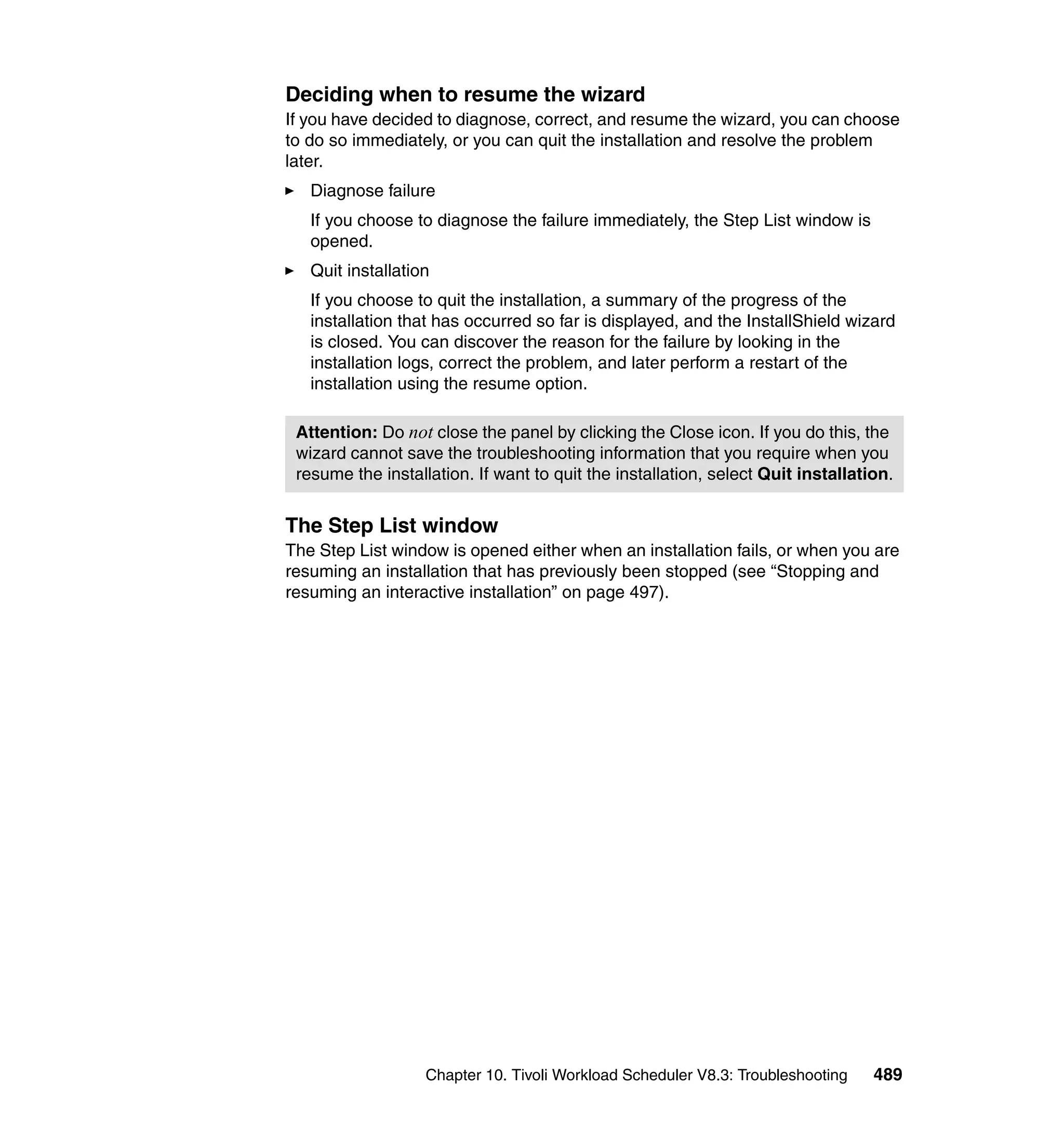 Deciding when to resume the wizard
If you have decided to diagnose, correct, and resume the wizard, you can choose
to do so immediately, or you can quit the installation and resolve the problem
later.
   Diagnose failure
   If you choose to diagnose the failure immediately, the Step List window is
   opened.
   Quit installation
   If you choose to quit the installation, a summary of the progress of the
   installation that has occurred so far is displayed, and the InstallShield wizard
   is closed. You can discover the reason for the failure by looking in the
   installation logs, correct the problem, and later perform a restart of the
   installation using the resume option.

 Attention: Do not close the panel by clicking the Close icon. If you do this, the
 wizard cannot save the troubleshooting information that you require when you
 resume the installation. If want to quit the installation, select Quit installation.


The Step List window
The Step List window is opened either when an installation fails, or when you are
resuming an installation that has previously been stopped (see “Stopping and
resuming an interactive installation” on page 497).




                   Chapter 10. Tivoli Workload Scheduler V8.3: Troubleshooting    489
 