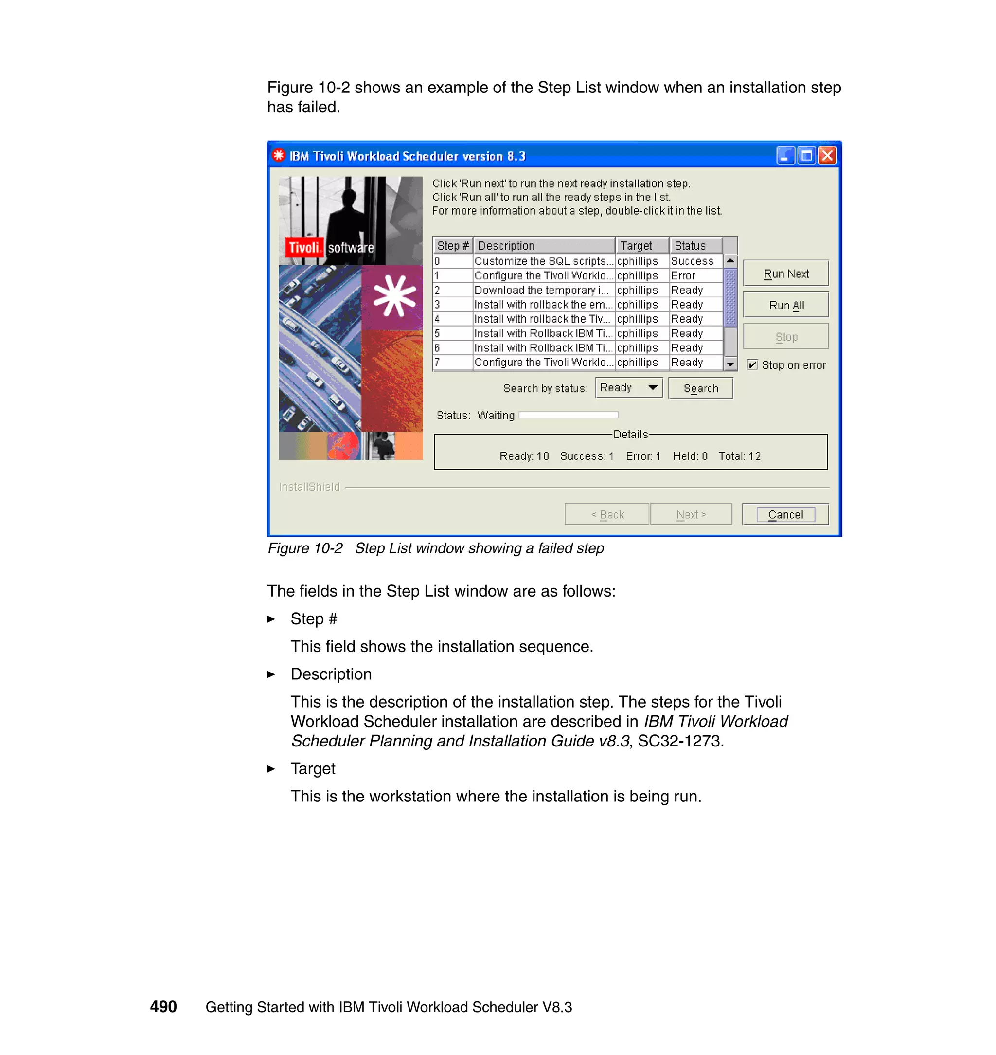 Figure 10-2 shows an example of the Step List window when an installation step
               has failed.




               Figure 10-2 Step List window showing a failed step

               The fields in the Step List window are as follows:
                  Step #
                  This field shows the installation sequence.
                  Description
                  This is the description of the installation step. The steps for the Tivoli
                  Workload Scheduler installation are described in IBM Tivoli Workload
                  Scheduler Planning and Installation Guide v8.3, SC32-1273.
                  Target
                  This is the workstation where the installation is being run.




490   Getting Started with IBM Tivoli Workload Scheduler V8.3
 