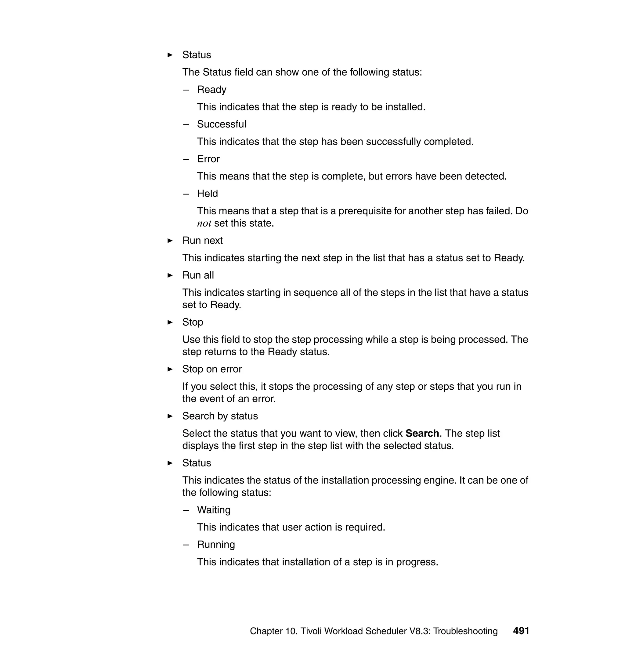 Status
The Status field can show one of the following status:
– Ready
   This indicates that the step is ready to be installed.
– Successful
   This indicates that the step has been successfully completed.
– Error
   This means that the step is complete, but errors have been detected.
– Held
   This means that a step that is a prerequisite for another step has failed. Do
   not set this state.
Run next
This indicates starting the next step in the list that has a status set to Ready.
Run all
This indicates starting in sequence all of the steps in the list that have a status
set to Ready.
Stop
Use this field to stop the step processing while a step is being processed. The
step returns to the Ready status.
Stop on error
If you select this, it stops the processing of any step or steps that you run in
the event of an error.
Search by status
Select the status that you want to view, then click Search. The step list
displays the first step in the step list with the selected status.
Status
This indicates the status of the installation processing engine. It can be one of
the following status:
– Waiting
   This indicates that user action is required.
– Running
   This indicates that installation of a step is in progress.




                Chapter 10. Tivoli Workload Scheduler V8.3: Troubleshooting    491
 