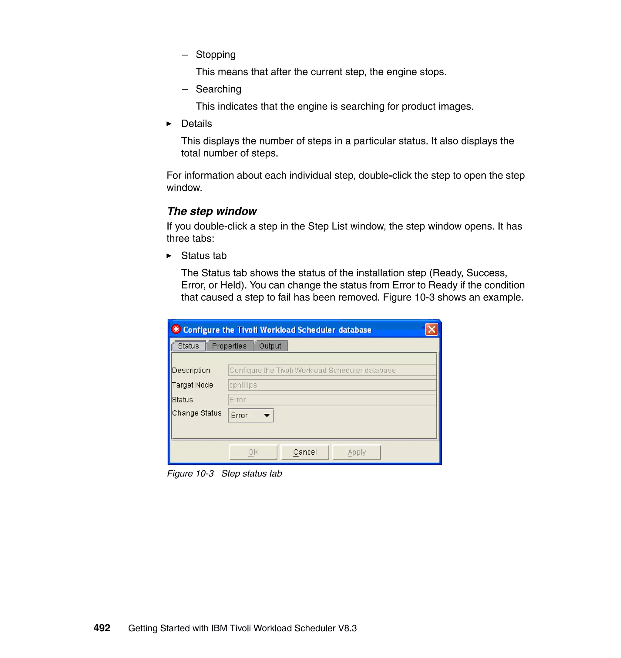 – Stopping
                      This means that after the current step, the engine stops.
                  – Searching
                      This indicates that the engine is searching for product images.
                  Details
                  This displays the number of steps in a particular status. It also displays the
                  total number of steps.

               For information about each individual step, double-click the step to open the step
               window.

               The step window
               If you double-click a step in the Step List window, the step window opens. It has
               three tabs:
                  Status tab
                  The Status tab shows the status of the installation step (Ready, Success,
                  Error, or Held). You can change the status from Error to Ready if the condition
                  that caused a step to fail has been removed. Figure 10-3 shows an example.




               Figure 10-3 Step status tab




492   Getting Started with IBM Tivoli Workload Scheduler V8.3
 