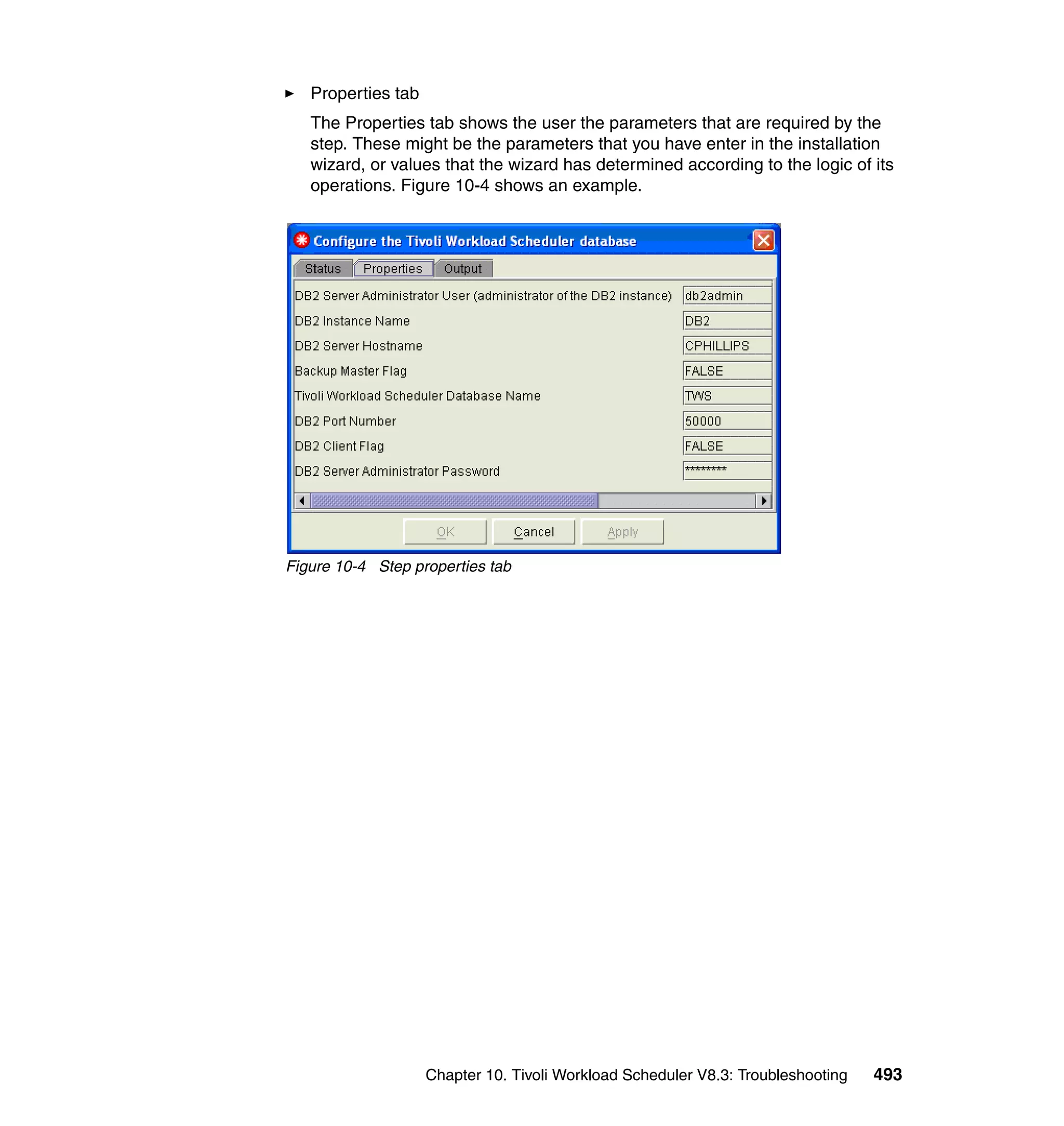 Properties tab
   The Properties tab shows the user the parameters that are required by the
   step. These might be the parameters that you have enter in the installation
   wizard, or values that the wizard has determined according to the logic of its
   operations. Figure 10-4 shows an example.




Figure 10-4 Step properties tab




                    Chapter 10. Tivoli Workload Scheduler V8.3: Troubleshooting   493
 