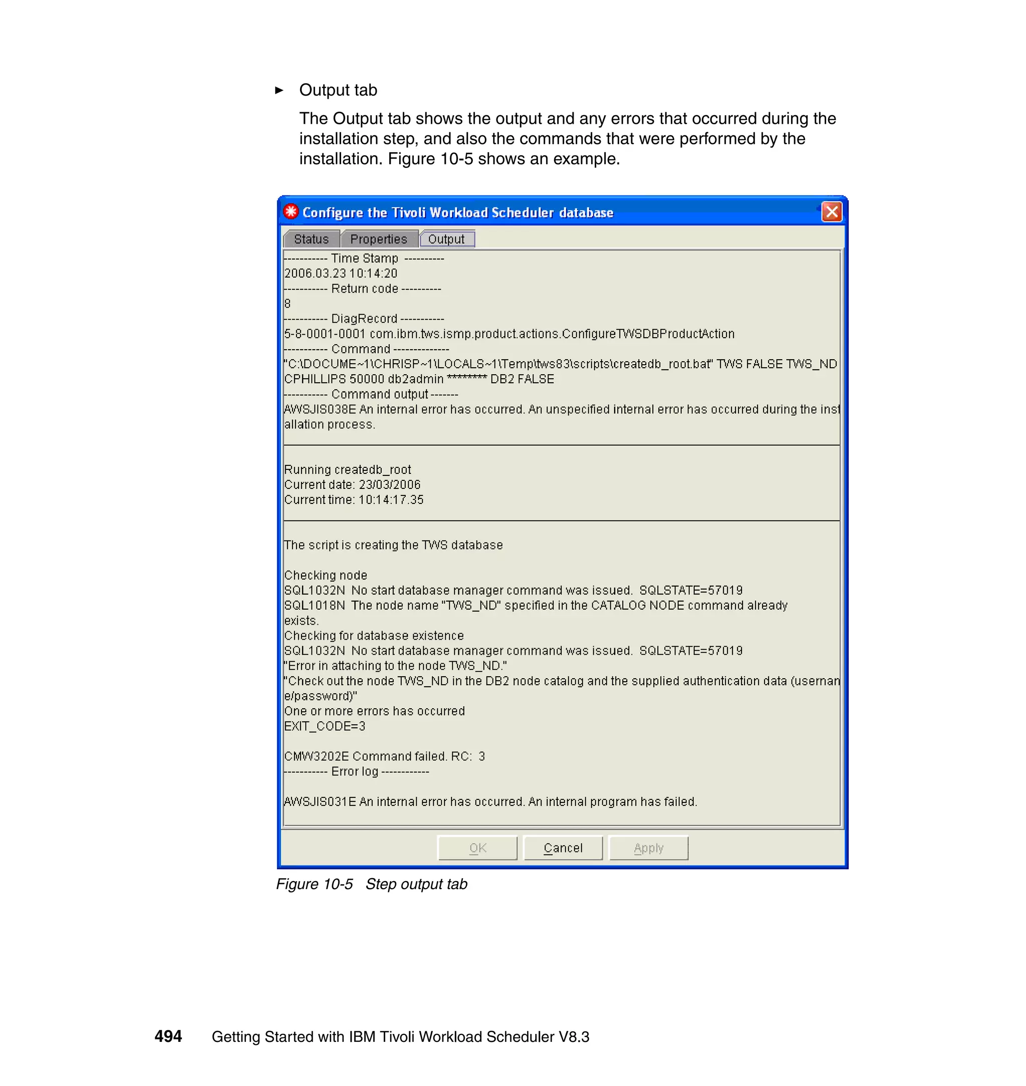 Output tab
                  The Output tab shows the output and any errors that occurred during the
                  installation step, and also the commands that were performed by the
                  installation. Figure 10-5 shows an example.




               Figure 10-5 Step output tab




494   Getting Started with IBM Tivoli Workload Scheduler V8.3
 