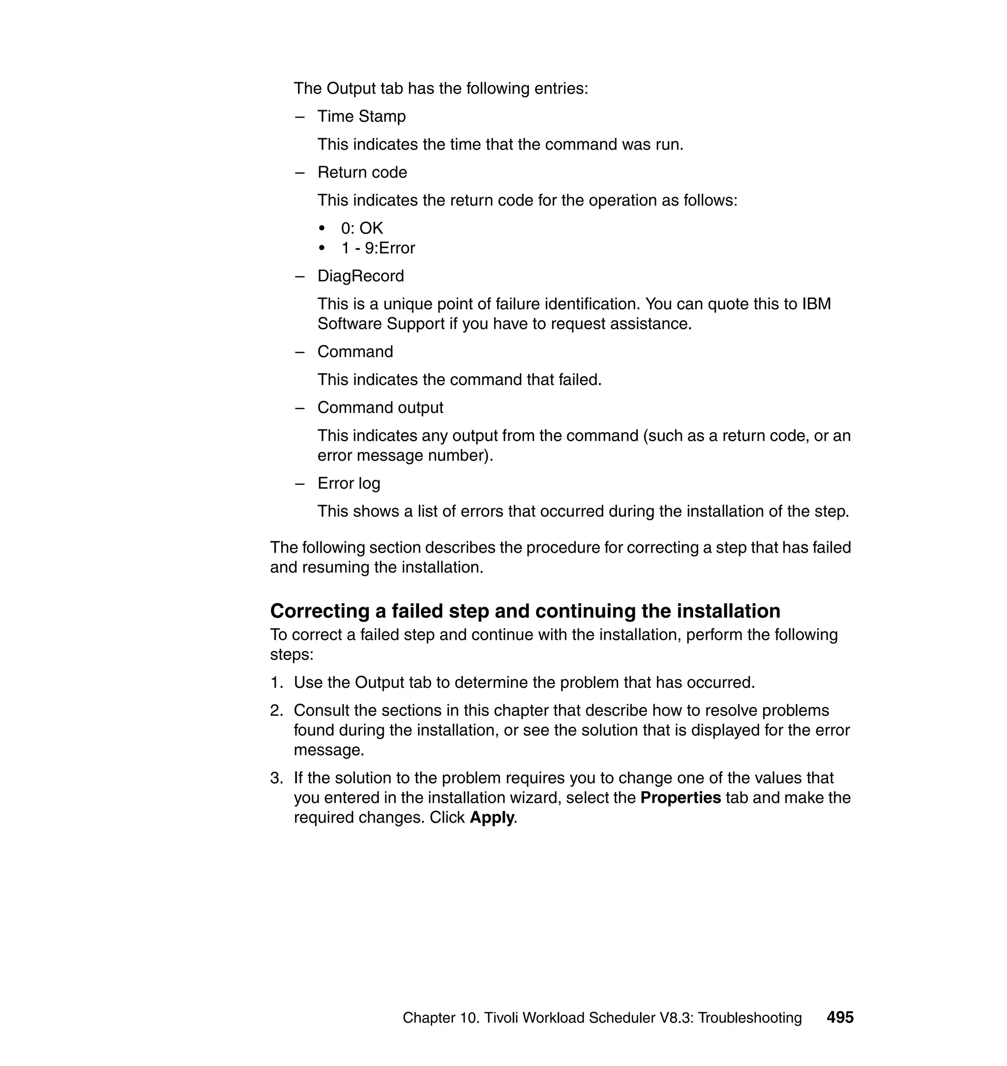 The Output tab has the following entries:
   – Time Stamp
      This indicates the time that the command was run.
   – Return code
      This indicates the return code for the operation as follows:
       •   0: OK
       •   1 - 9:Error
   – DiagRecord
      This is a unique point of failure identification. You can quote this to IBM
      Software Support if you have to request assistance.
   – Command
      This indicates the command that failed.
   – Command output
      This indicates any output from the command (such as a return code, or an
      error message number).
   – Error log
      This shows a list of errors that occurred during the installation of the step.

The following section describes the procedure for correcting a step that has failed
and resuming the installation.

Correcting a failed step and continuing the installation
To correct a failed step and continue with the installation, perform the following
steps:
1. Use the Output tab to determine the problem that has occurred.
2. Consult the sections in this chapter that describe how to resolve problems
   found during the installation, or see the solution that is displayed for the error
   message.
3. If the solution to the problem requires you to change one of the values that
   you entered in the installation wizard, select the Properties tab and make the
   required changes. Click Apply.




                    Chapter 10. Tivoli Workload Scheduler V8.3: Troubleshooting   495
 