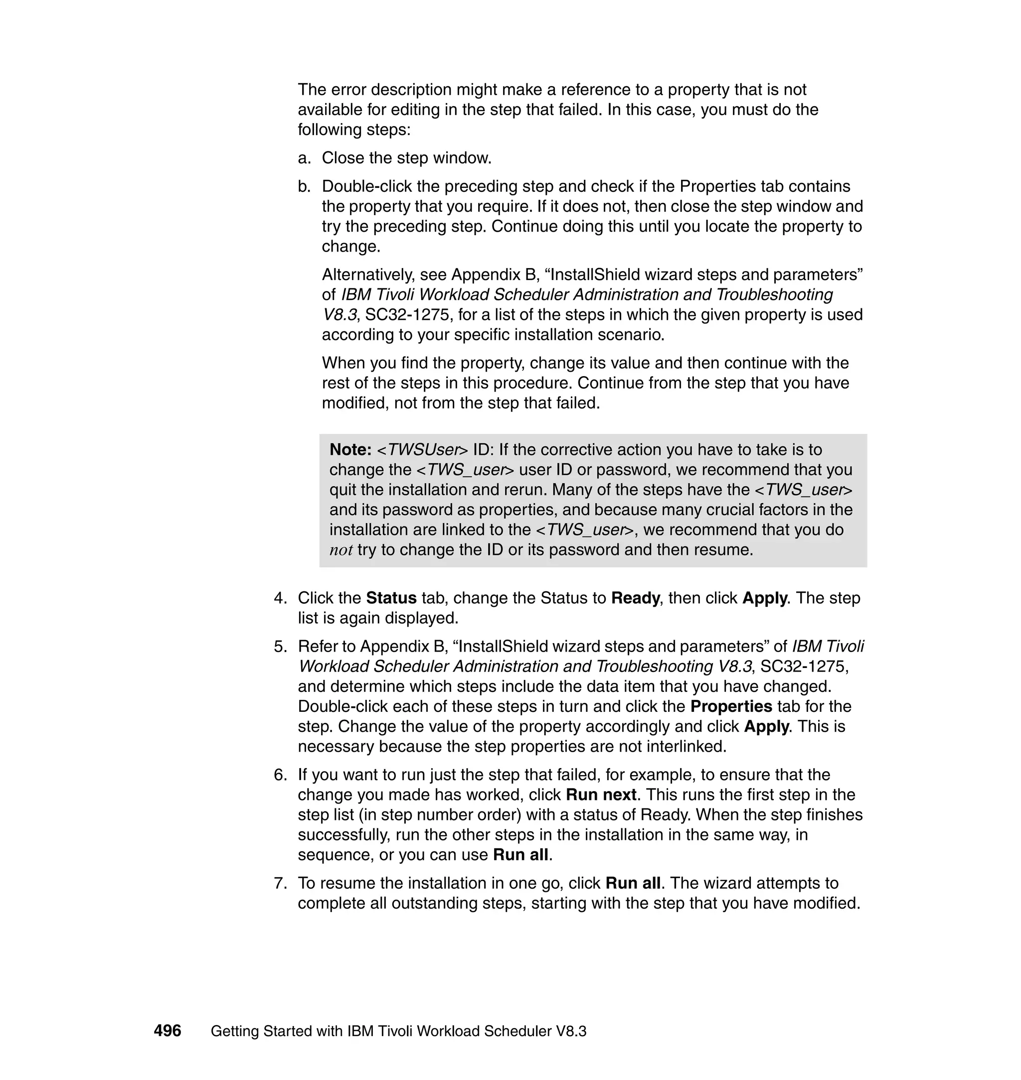 The error description might make a reference to a property that is not
                  available for editing in the step that failed. In this case, you must do the
                  following steps:
                  a. Close the step window.
                  b. Double-click the preceding step and check if the Properties tab contains
                     the property that you require. If it does not, then close the step window and
                     try the preceding step. Continue doing this until you locate the property to
                     change.
                      Alternatively, see Appendix B, “InstallShield wizard steps and parameters”
                      of IBM Tivoli Workload Scheduler Administration and Troubleshooting
                      V8.3, SC32-1275, for a list of the steps in which the given property is used
                      according to your specific installation scenario.
                      When you find the property, change its value and then continue with the
                      rest of the steps in this procedure. Continue from the step that you have
                      modified, not from the step that failed.

                       Note: <TWSUser> ID: If the corrective action you have to take is to
                       change the <TWS_user> user ID or password, we recommend that you
                       quit the installation and rerun. Many of the steps have the <TWS_user>
                       and its password as properties, and because many crucial factors in the
                       installation are linked to the <TWS_user>, we recommend that you do
                       not try to change the ID or its password and then resume.

               4. Click the Status tab, change the Status to Ready, then click Apply. The step
                  list is again displayed.
               5. Refer to Appendix B, “InstallShield wizard steps and parameters” of IBM Tivoli
                  Workload Scheduler Administration and Troubleshooting V8.3, SC32-1275,
                  and determine which steps include the data item that you have changed.
                  Double-click each of these steps in turn and click the Properties tab for the
                  step. Change the value of the property accordingly and click Apply. This is
                  necessary because the step properties are not interlinked.
               6. If you want to run just the step that failed, for example, to ensure that the
                  change you made has worked, click Run next. This runs the first step in the
                  step list (in step number order) with a status of Ready. When the step finishes
                  successfully, run the other steps in the installation in the same way, in
                  sequence, or you can use Run all.
               7. To resume the installation in one go, click Run all. The wizard attempts to
                  complete all outstanding steps, starting with the step that you have modified.




496   Getting Started with IBM Tivoli Workload Scheduler V8.3
 