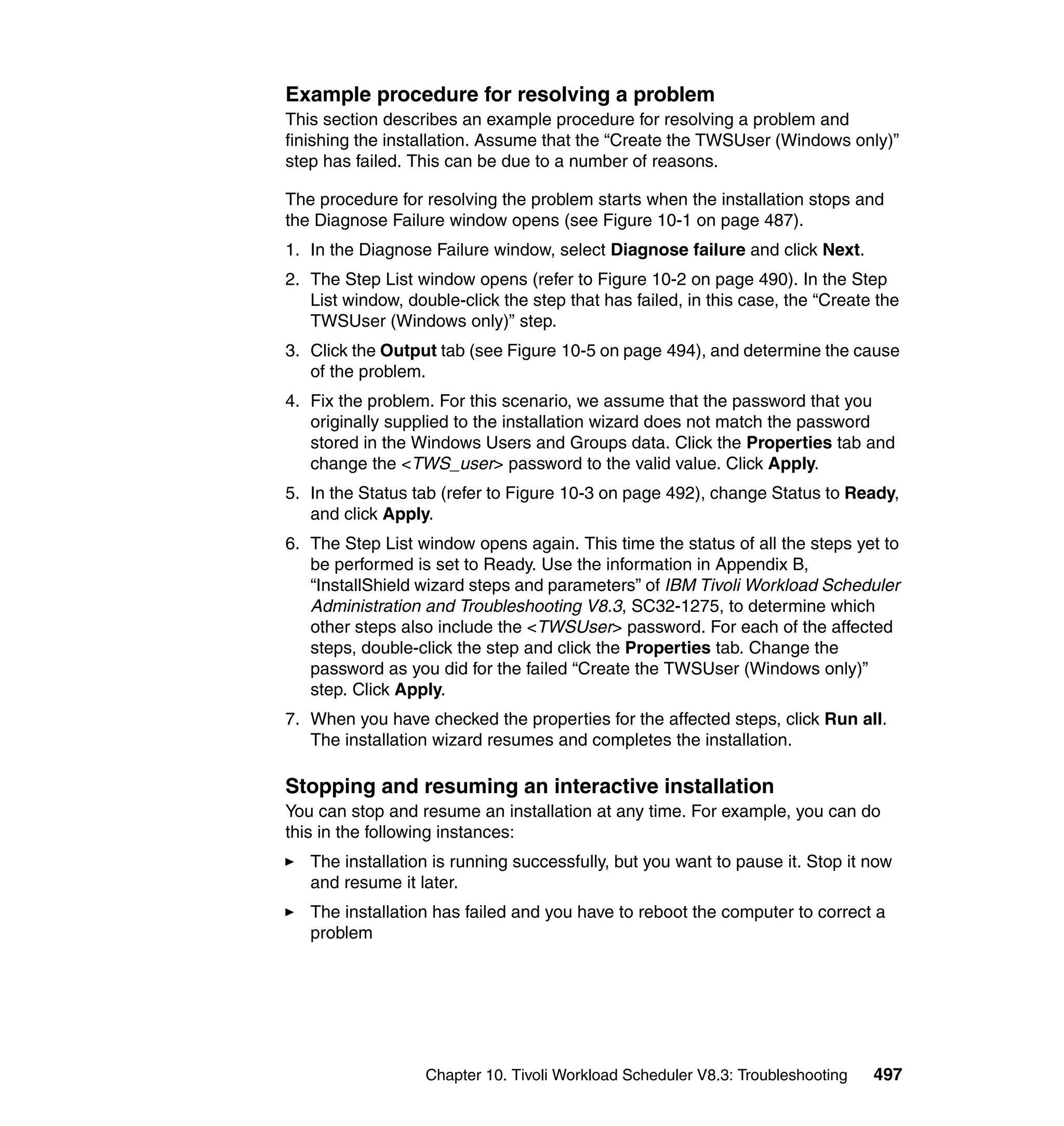 Example procedure for resolving a problem
This section describes an example procedure for resolving a problem and
finishing the installation. Assume that the “Create the TWSUser (Windows only)”
step has failed. This can be due to a number of reasons.

The procedure for resolving the problem starts when the installation stops and
the Diagnose Failure window opens (see Figure 10-1 on page 487).
1. In the Diagnose Failure window, select Diagnose failure and click Next.
2. The Step List window opens (refer to Figure 10-2 on page 490). In the Step
   List window, double-click the step that has failed, in this case, the “Create the
   TWSUser (Windows only)” step.
3. Click the Output tab (see Figure 10-5 on page 494), and determine the cause
   of the problem.
4. Fix the problem. For this scenario, we assume that the password that you
   originally supplied to the installation wizard does not match the password
   stored in the Windows Users and Groups data. Click the Properties tab and
   change the <TWS_user> password to the valid value. Click Apply.
5. In the Status tab (refer to Figure 10-3 on page 492), change Status to Ready,
   and click Apply.
6. The Step List window opens again. This time the status of all the steps yet to
   be performed is set to Ready. Use the information in Appendix B,
   “InstallShield wizard steps and parameters” of IBM Tivoli Workload Scheduler
   Administration and Troubleshooting V8.3, SC32-1275, to determine which
   other steps also include the <TWSUser> password. For each of the affected
   steps, double-click the step and click the Properties tab. Change the
   password as you did for the failed “Create the TWSUser (Windows only)”
   step. Click Apply.
7. When you have checked the properties for the affected steps, click Run all.
   The installation wizard resumes and completes the installation.

Stopping and resuming an interactive installation
You can stop and resume an installation at any time. For example, you can do
this in the following instances:
   The installation is running successfully, but you want to pause it. Stop it now
   and resume it later.
   The installation has failed and you have to reboot the computer to correct a
   problem




                   Chapter 10. Tivoli Workload Scheduler V8.3: Troubleshooting   497
 