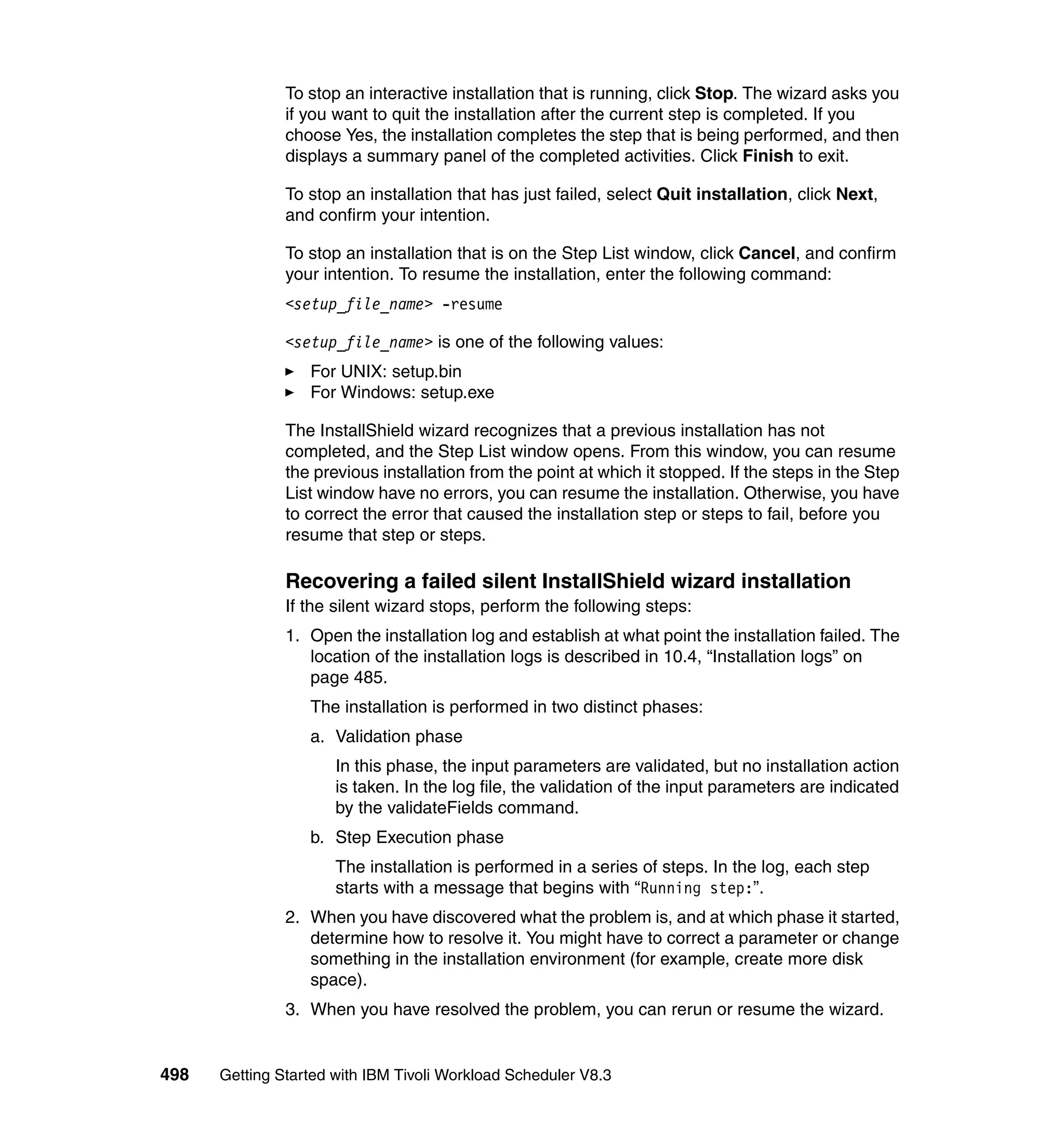 To stop an interactive installation that is running, click Stop. The wizard asks you
               if you want to quit the installation after the current step is completed. If you
               choose Yes, the installation completes the step that is being performed, and then
               displays a summary panel of the completed activities. Click Finish to exit.

               To stop an installation that has just failed, select Quit installation, click Next,
               and confirm your intention.

               To stop an installation that is on the Step List window, click Cancel, and confirm
               your intention. To resume the installation, enter the following command:
               <setup_file_name> -resume

               <setup_file_name> is one of the following values:
                  For UNIX: setup.bin
                  For Windows: setup.exe

               The InstallShield wizard recognizes that a previous installation has not
               completed, and the Step List window opens. From this window, you can resume
               the previous installation from the point at which it stopped. If the steps in the Step
               List window have no errors, you can resume the installation. Otherwise, you have
               to correct the error that caused the installation step or steps to fail, before you
               resume that step or steps.

               Recovering a failed silent InstallShield wizard installation
               If the silent wizard stops, perform the following steps:
               1. Open the installation log and establish at what point the installation failed. The
                  location of the installation logs is described in 10.4, “Installation logs” on
                  page 485.
                  The installation is performed in two distinct phases:
                  a. Validation phase
                      In this phase, the input parameters are validated, but no installation action
                      is taken. In the log file, the validation of the input parameters are indicated
                      by the validateFields command.
                  b. Step Execution phase
                      The installation is performed in a series of steps. In the log, each step
                      starts with a message that begins with “Running step:”.
               2. When you have discovered what the problem is, and at which phase it started,
                  determine how to resolve it. You might have to correct a parameter or change
                  something in the installation environment (for example, create more disk
                  space).
               3. When you have resolved the problem, you can rerun or resume the wizard.


498   Getting Started with IBM Tivoli Workload Scheduler V8.3
 