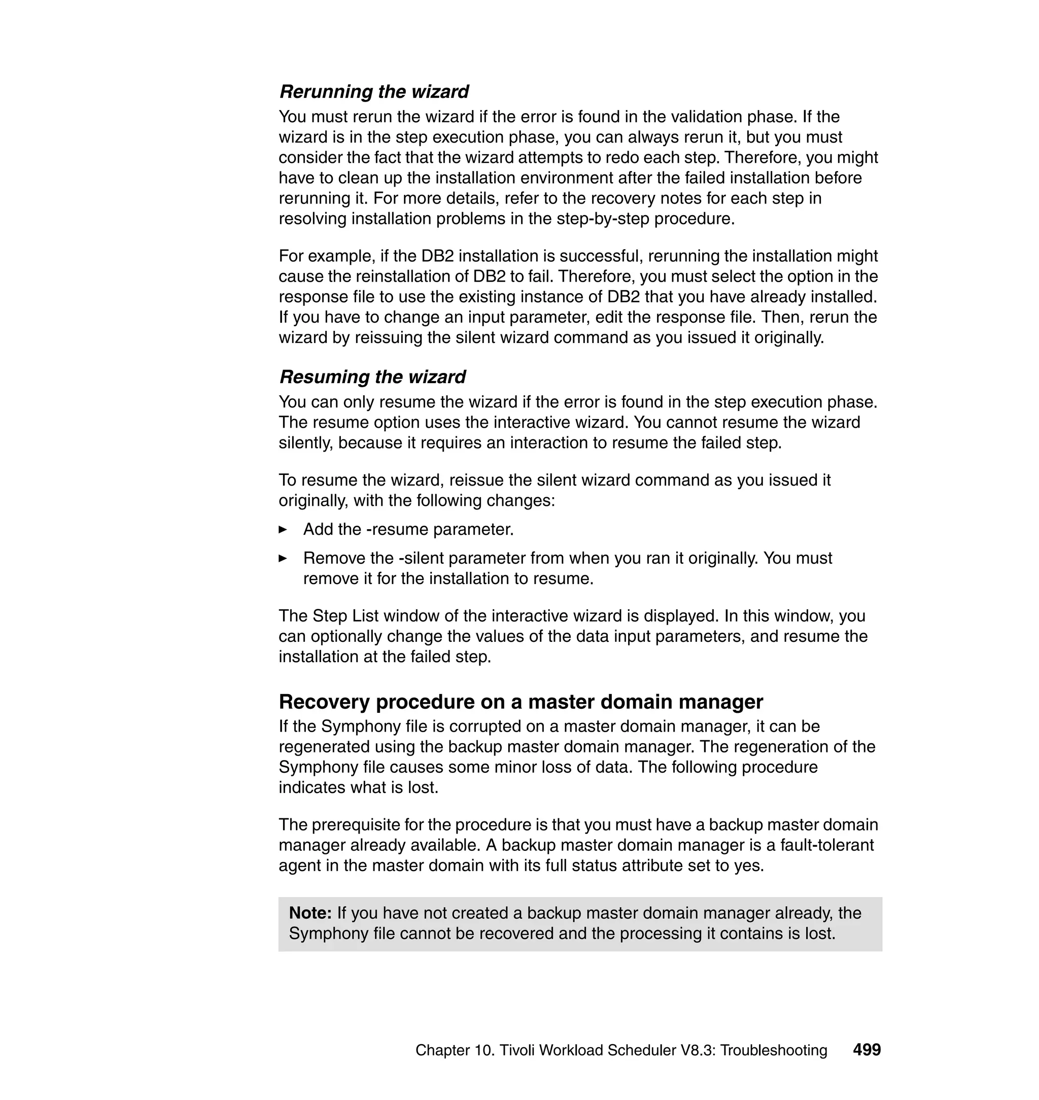 Rerunning the wizard
You must rerun the wizard if the error is found in the validation phase. If the
wizard is in the step execution phase, you can always rerun it, but you must
consider the fact that the wizard attempts to redo each step. Therefore, you might
have to clean up the installation environment after the failed installation before
rerunning it. For more details, refer to the recovery notes for each step in
resolving installation problems in the step-by-step procedure.

For example, if the DB2 installation is successful, rerunning the installation might
cause the reinstallation of DB2 to fail. Therefore, you must select the option in the
response file to use the existing instance of DB2 that you have already installed.
If you have to change an input parameter, edit the response file. Then, rerun the
wizard by reissuing the silent wizard command as you issued it originally.

Resuming the wizard
You can only resume the wizard if the error is found in the step execution phase.
The resume option uses the interactive wizard. You cannot resume the wizard
silently, because it requires an interaction to resume the failed step.

To resume the wizard, reissue the silent wizard command as you issued it
originally, with the following changes:
   Add the -resume parameter.
   Remove the -silent parameter from when you ran it originally. You must
   remove it for the installation to resume.

The Step List window of the interactive wizard is displayed. In this window, you
can optionally change the values of the data input parameters, and resume the
installation at the failed step.

Recovery procedure on a master domain manager
If the Symphony file is corrupted on a master domain manager, it can be
regenerated using the backup master domain manager. The regeneration of the
Symphony file causes some minor loss of data. The following procedure
indicates what is lost.

The prerequisite for the procedure is that you must have a backup master domain
manager already available. A backup master domain manager is a fault-tolerant
agent in the master domain with its full status attribute set to yes.

 Note: If you have not created a backup master domain manager already, the
 Symphony file cannot be recovered and the processing it contains is lost.




                   Chapter 10. Tivoli Workload Scheduler V8.3: Troubleshooting   499
 