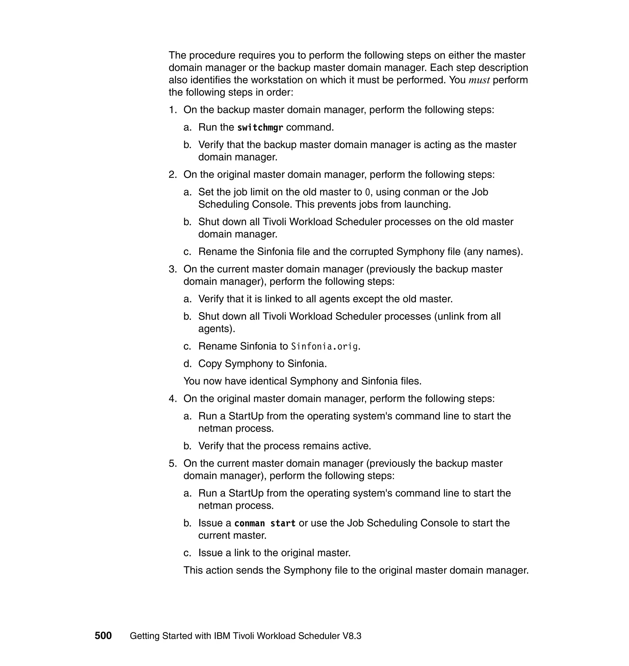 The procedure requires you to perform the following steps on either the master
               domain manager or the backup master domain manager. Each step description
               also identifies the workstation on which it must be performed. You must perform
               the following steps in order:
               1. On the backup master domain manager, perform the following steps:
                  a. Run the switchmgr command.
                  b. Verify that the backup master domain manager is acting as the master
                     domain manager.
               2. On the original master domain manager, perform the following steps:
                  a. Set the job limit on the old master to 0, using conman or the Job
                     Scheduling Console. This prevents jobs from launching.
                  b. Shut down all Tivoli Workload Scheduler processes on the old master
                     domain manager.
                  c. Rename the Sinfonia file and the corrupted Symphony file (any names).
               3. On the current master domain manager (previously the backup master
                  domain manager), perform the following steps:
                  a. Verify that it is linked to all agents except the old master.
                  b. Shut down all Tivoli Workload Scheduler processes (unlink from all
                     agents).
                  c. Rename Sinfonia to Sinfonia.orig.
                  d. Copy Symphony to Sinfonia.
                  You now have identical Symphony and Sinfonia files.
               4. On the original master domain manager, perform the following steps:
                  a. Run a StartUp from the operating system's command line to start the
                     netman process.
                  b. Verify that the process remains active.
               5. On the current master domain manager (previously the backup master
                  domain manager), perform the following steps:
                  a. Run a StartUp from the operating system's command line to start the
                     netman process.
                  b. Issue a conman start or use the Job Scheduling Console to start the
                     current master.
                  c. Issue a link to the original master.
                  This action sends the Symphony file to the original master domain manager.




500   Getting Started with IBM Tivoli Workload Scheduler V8.3
 