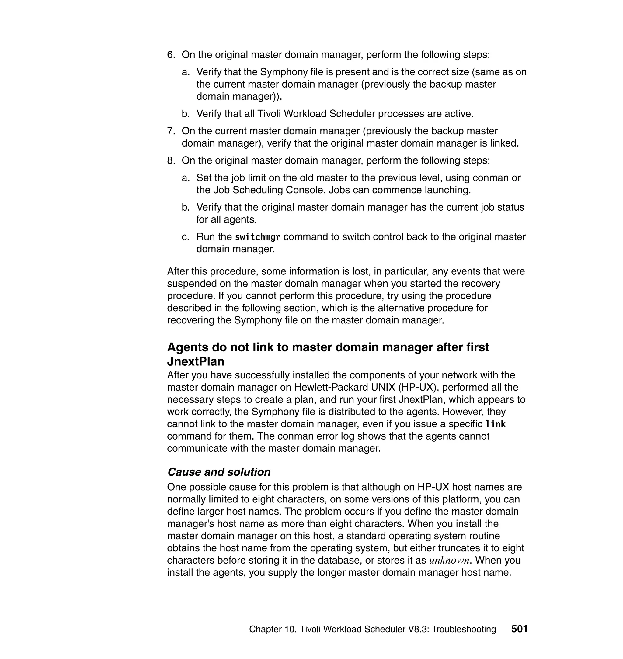 6. On the original master domain manager, perform the following steps:
   a. Verify that the Symphony file is present and is the correct size (same as on
      the current master domain manager (previously the backup master
      domain manager)).
   b. Verify that all Tivoli Workload Scheduler processes are active.
7. On the current master domain manager (previously the backup master
   domain manager), verify that the original master domain manager is linked.
8. On the original master domain manager, perform the following steps:
   a. Set the job limit on the old master to the previous level, using conman or
      the Job Scheduling Console. Jobs can commence launching.
   b. Verify that the original master domain manager has the current job status
      for all agents.
   c. Run the switchmgr command to switch control back to the original master
      domain manager.

After this procedure, some information is lost, in particular, any events that were
suspended on the master domain manager when you started the recovery
procedure. If you cannot perform this procedure, try using the procedure
described in the following section, which is the alternative procedure for
recovering the Symphony file on the master domain manager.

Agents do not link to master domain manager after first
JnextPlan
After you have successfully installed the components of your network with the
master domain manager on Hewlett-Packard UNIX (HP-UX), performed all the
necessary steps to create a plan, and run your first JnextPlan, which appears to
work correctly, the Symphony file is distributed to the agents. However, they
cannot link to the master domain manager, even if you issue a specific link
command for them. The conman error log shows that the agents cannot
communicate with the master domain manager.

Cause and solution
One possible cause for this problem is that although on HP-UX host names are
normally limited to eight characters, on some versions of this platform, you can
define larger host names. The problem occurs if you define the master domain
manager's host name as more than eight characters. When you install the
master domain manager on this host, a standard operating system routine
obtains the host name from the operating system, but either truncates it to eight
characters before storing it in the database, or stores it as unknown. When you
install the agents, you supply the longer master domain manager host name.




                   Chapter 10. Tivoli Workload Scheduler V8.3: Troubleshooting   501
 