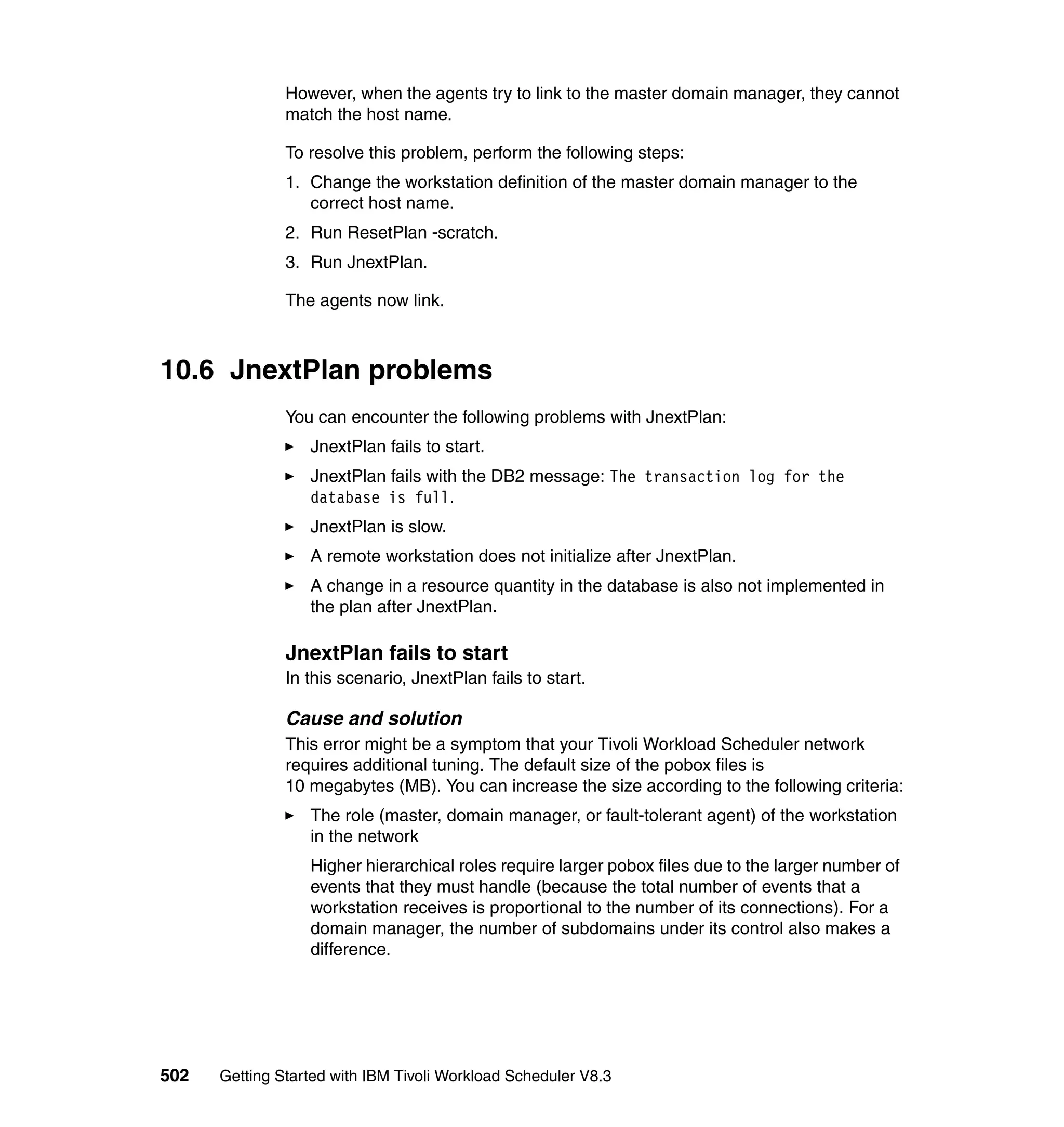 However, when the agents try to link to the master domain manager, they cannot
               match the host name.

               To resolve this problem, perform the following steps:
               1. Change the workstation definition of the master domain manager to the
                  correct host name.
               2. Run ResetPlan -scratch.
               3. Run JnextPlan.

               The agents now link.



10.6 JnextPlan problems
               You can encounter the following problems with JnextPlan:
                  JnextPlan fails to start.
                  JnextPlan fails with the DB2 message: The transaction log for the
                  database is full.
                  JnextPlan is slow.
                  A remote workstation does not initialize after JnextPlan.
                  A change in a resource quantity in the database is also not implemented in
                  the plan after JnextPlan.

               JnextPlan fails to start
               In this scenario, JnextPlan fails to start.

               Cause and solution
               This error might be a symptom that your Tivoli Workload Scheduler network
               requires additional tuning. The default size of the pobox files is
               10 megabytes (MB). You can increase the size according to the following criteria:
                  The role (master, domain manager, or fault-tolerant agent) of the workstation
                  in the network
                  Higher hierarchical roles require larger pobox files due to the larger number of
                  events that they must handle (because the total number of events that a
                  workstation receives is proportional to the number of its connections). For a
                  domain manager, the number of subdomains under its control also makes a
                  difference.




502   Getting Started with IBM Tivoli Workload Scheduler V8.3
 
