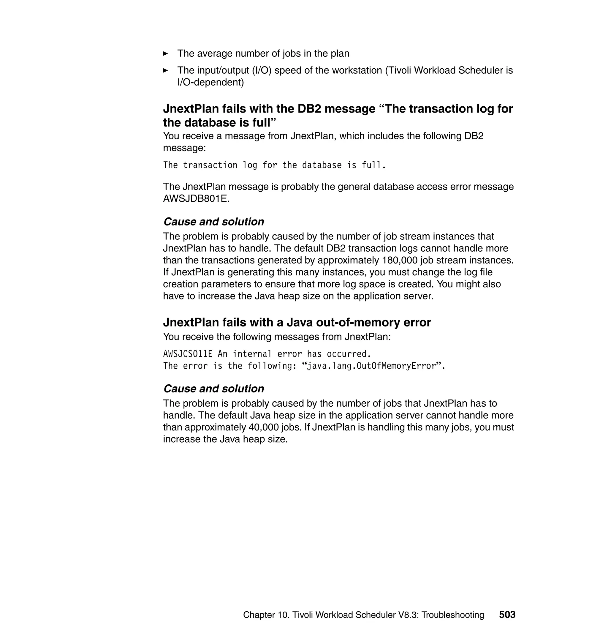 The average number of jobs in the plan
   The input/output (I/O) speed of the workstation (Tivoli Workload Scheduler is
   I/O-dependent)

JnextPlan fails with the DB2 message “The transaction log for
the database is full”
You receive a message from JnextPlan, which includes the following DB2
message:
The transaction log for the database is full.

The JnextPlan message is probably the general database access error message
AWSJDB801E.

Cause and solution
The problem is probably caused by the number of job stream instances that
JnextPlan has to handle. The default DB2 transaction logs cannot handle more
than the transactions generated by approximately 180,000 job stream instances.
If JnextPlan is generating this many instances, you must change the log file
creation parameters to ensure that more log space is created. You might also
have to increase the Java heap size on the application server.

JnextPlan fails with a Java out-of-memory error
You receive the following messages from JnextPlan:
AWSJCS011E An internal error has occurred.
The error is the following: “java.lang.OutOfMemoryError”.

Cause and solution
The problem is probably caused by the number of jobs that JnextPlan has to
handle. The default Java heap size in the application server cannot handle more
than approximately 40,000 jobs. If JnextPlan is handling this many jobs, you must
increase the Java heap size.




                  Chapter 10. Tivoli Workload Scheduler V8.3: Troubleshooting   503
 