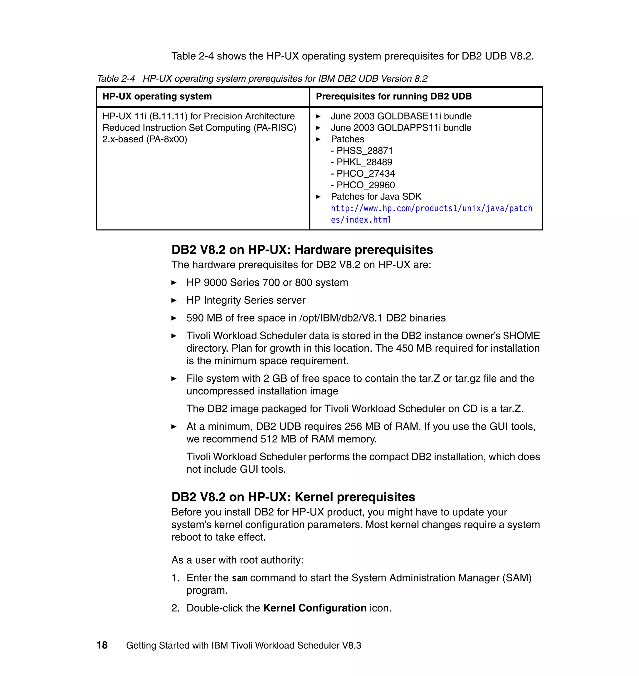 Table 2-4 shows the HP-UX operating system prerequisites for DB2 UDB V8.2.

Table 2-4 HP-UX operating system prerequisites for IBM DB2 UDB Version 8.2
 HP-UX operating system                           Prerequisites for running DB2 UDB

 HP-UX 11i (B.11.11) for Precision Architecture      June 2003 GOLDBASE11i bundle
 Reduced Instruction Set Computing (PA-RISC)         June 2003 GOLDAPPS11i bundle
 2.x-based (PA-8x00)                                 Patches
                                                     - PHSS_28871
                                                     - PHKL_28489
                                                     - PHCO_27434
                                                     - PHCO_29960
                                                     Patches for Java SDK
                                                     http://www.hp.com/products1/unix/java/patch
                                                     es/index.html


                 DB2 V8.2 on HP-UX: Hardware prerequisites
                 The hardware prerequisites for DB2 V8.2 on HP-UX are:
                    HP 9000 Series 700 or 800 system
                    HP Integrity Series server
                    590 MB of free space in /opt/IBM/db2/V8.1 DB2 binaries
                    Tivoli Workload Scheduler data is stored in the DB2 instance owner’s $HOME
                    directory. Plan for growth in this location. The 450 MB required for installation
                    is the minimum space requirement.
                    File system with 2 GB of free space to contain the tar.Z or tar.gz file and the
                    uncompressed installation image
                    The DB2 image packaged for Tivoli Workload Scheduler on CD is a tar.Z.
                    At a minimum, DB2 UDB requires 256 MB of RAM. If you use the GUI tools,
                    we recommend 512 MB of RAM memory.
                    Tivoli Workload Scheduler performs the compact DB2 installation, which does
                    not include GUI tools.

                 DB2 V8.2 on HP-UX: Kernel prerequisites
                 Before you install DB2 for HP-UX product, you might have to update your
                 system’s kernel configuration parameters. Most kernel changes require a system
                 reboot to take effect.

                 As a user with root authority:
                 1. Enter the sam command to start the System Administration Manager (SAM)
                    program.
                 2. Double-click the Kernel Configuration icon.


18    Getting Started with IBM Tivoli Workload Scheduler V8.3
 