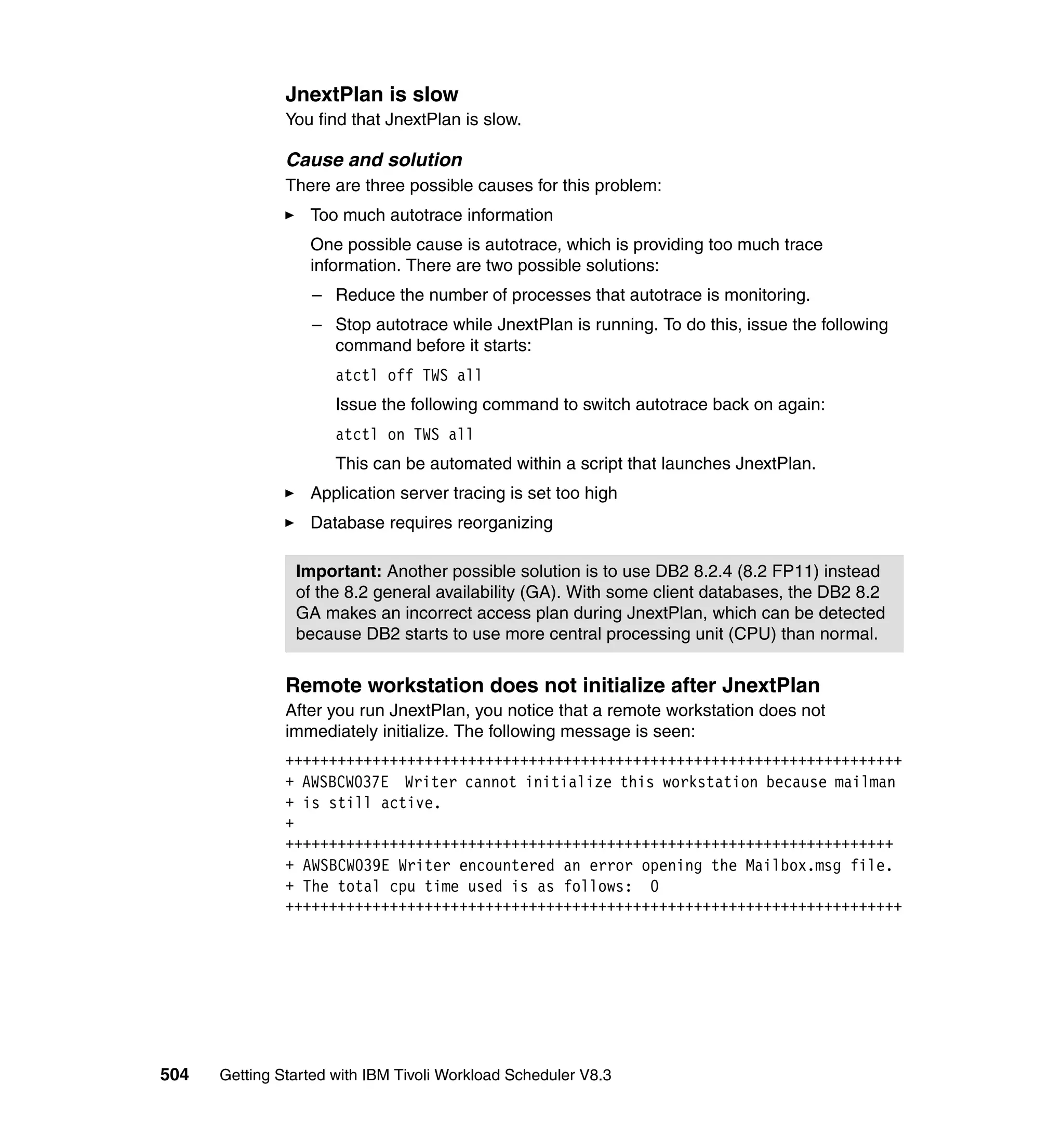 JnextPlan is slow
               You find that JnextPlan is slow.

               Cause and solution
               There are three possible causes for this problem:
                  Too much autotrace information
                  One possible cause is autotrace, which is providing too much trace
                  information. There are two possible solutions:
                  – Reduce the number of processes that autotrace is monitoring.
                  – Stop autotrace while JnextPlan is running. To do this, issue the following
                    command before it starts:
                      atctl off TWS all
                      Issue the following command to switch autotrace back on again:
                      atctl on TWS all
                      This can be automated within a script that launches JnextPlan.
                  Application server tracing is set too high
                  Database requires reorganizing

                Important: Another possible solution is to use DB2 8.2.4 (8.2 FP11) instead
                of the 8.2 general availability (GA). With some client databases, the DB2 8.2
                GA makes an incorrect access plan during JnextPlan, which can be detected
                because DB2 starts to use more central processing unit (CPU) than normal.


               Remote workstation does not initialize after JnextPlan
               After you run JnextPlan, you notice that a remote workstation does not
               immediately initialize. The following message is seen:
               +++++++++++++++++++++++++++++++++++++++++++++++++++++++++++++++++++++++
               + AWSBCW037E Writer cannot initialize this workstation because mailman
               + is still active.
               +
               ++++++++++++++++++++++++++++++++++++++++++++++++++++++++++++++++++++++
               + AWSBCW039E Writer encountered an error opening the Mailbox.msg file.
               + The total cpu time used is as follows: 0
               +++++++++++++++++++++++++++++++++++++++++++++++++++++++++++++++++++++++




504   Getting Started with IBM Tivoli Workload Scheduler V8.3
 