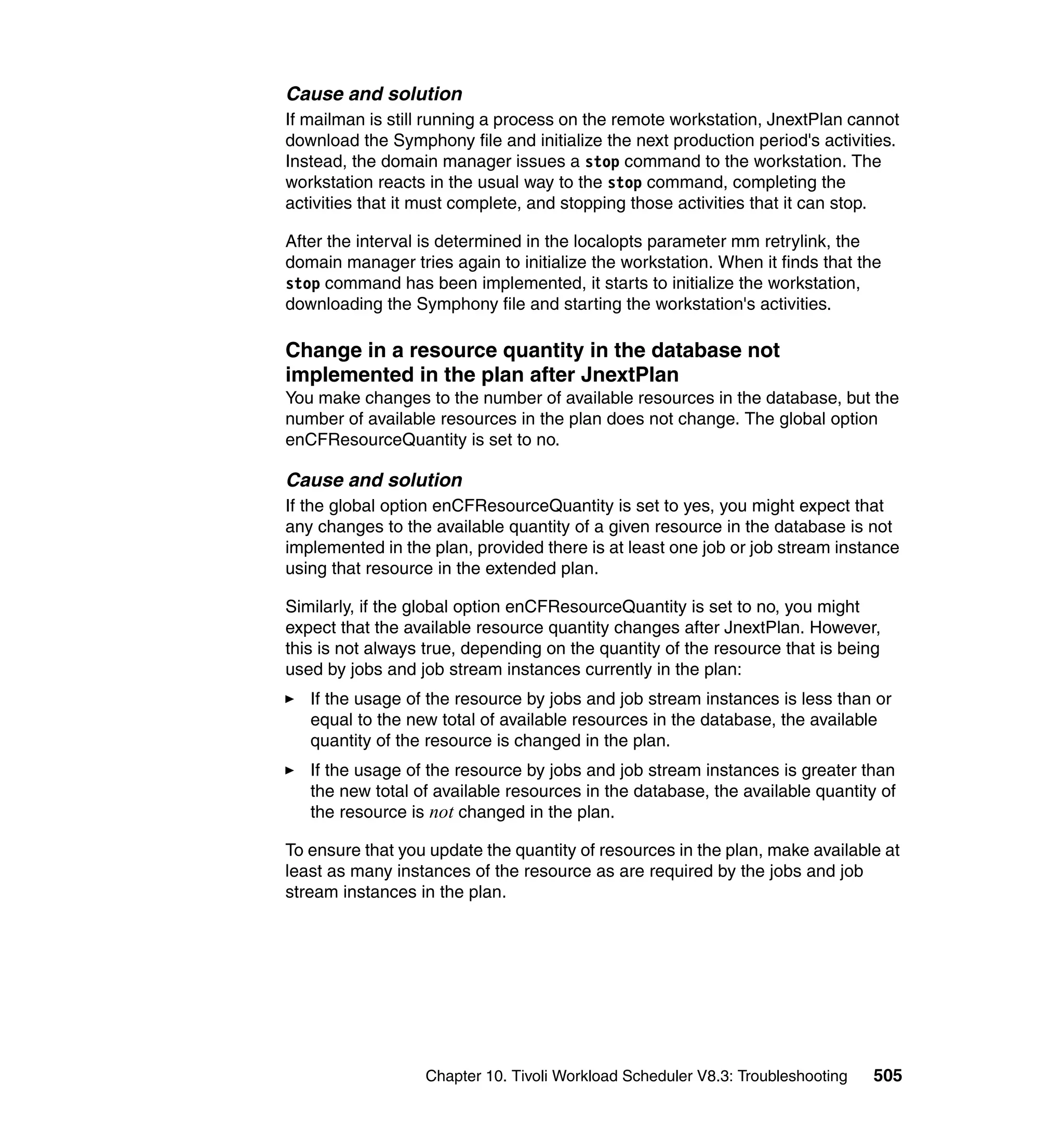 Cause and solution
If mailman is still running a process on the remote workstation, JnextPlan cannot
download the Symphony file and initialize the next production period's activities.
Instead, the domain manager issues a stop command to the workstation. The
workstation reacts in the usual way to the stop command, completing the
activities that it must complete, and stopping those activities that it can stop.

After the interval is determined in the localopts parameter mm retrylink, the
domain manager tries again to initialize the workstation. When it finds that the
stop command has been implemented, it starts to initialize the workstation,
downloading the Symphony file and starting the workstation's activities.

Change in a resource quantity in the database not
implemented in the plan after JnextPlan
You make changes to the number of available resources in the database, but the
number of available resources in the plan does not change. The global option
enCFResourceQuantity is set to no.

Cause and solution
If the global option enCFResourceQuantity is set to yes, you might expect that
any changes to the available quantity of a given resource in the database is not
implemented in the plan, provided there is at least one job or job stream instance
using that resource in the extended plan.

Similarly, if the global option enCFResourceQuantity is set to no, you might
expect that the available resource quantity changes after JnextPlan. However,
this is not always true, depending on the quantity of the resource that is being
used by jobs and job stream instances currently in the plan:
   If the usage of the resource by jobs and job stream instances is less than or
   equal to the new total of available resources in the database, the available
   quantity of the resource is changed in the plan.
   If the usage of the resource by jobs and job stream instances is greater than
   the new total of available resources in the database, the available quantity of
   the resource is not changed in the plan.

To ensure that you update the quantity of resources in the plan, make available at
least as many instances of the resource as are required by the jobs and job
stream instances in the plan.




                  Chapter 10. Tivoli Workload Scheduler V8.3: Troubleshooting   505
 